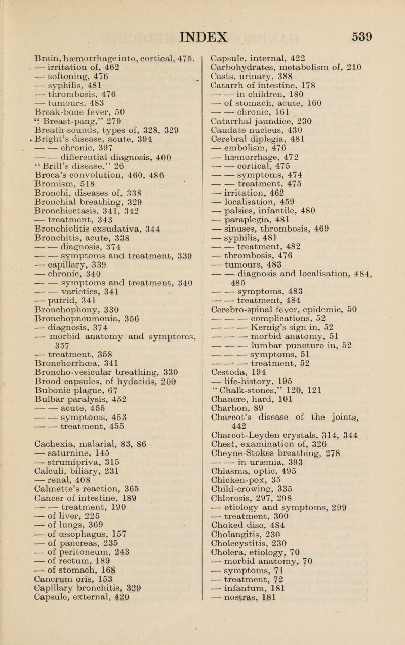 Brain, haemorrhage into, cortical, 475. — irritation of, 4.62 — softening, 476 — syphilis, 481 — thrombosis, 476 — tumours, 483 Break-bone fever, 50 “ Breast-pang,” 279 Breath-sounds, types of, 328, 329 . Bright’s disease, acute, 394 -chronic, 397 — -— differential diagnosis, 400 “Brill’s disease,” 26 Broca’s convolution, 460, 486 Bromism, 518 Bronchi, diseases of, 338 Bronchial breathing, 329 Bronchiectasis, 341, 342 — treatment, 343 Bronchiolitis exsudativa, 344 Bronchitis, acute, 338 -diagnosis, 374 -symptoms and treatment, 339 — capillary, 339 — chronic, 340 -symptoms and treatment, 340 -varieties, 341 — putrid, 341 Bronchophony, 330 Bronchopneumonia, 356 — diagnosis, 374 — morbid anatomy and symptoms, 357 — treatment, 358 Bronchorrhcea, 341 Broncho-vesicular breathing, 330 Brood capsules, of hydatids, 200 Bubonic plague, 67 Bulbar paralysis, 452 -acute, 455 -symptoms, 453 -treatment, 455 Cachexia, malarial, 83, 86 — saturnine, 145 — strumipriva, 315 Calculi, biliary, 231 — renal, 408 Calmette’s reaction, 365 Cancer of intestine, 189 -treatment, 190 — of liver, 225 — of lungs, 369 — of oesophagus, 157 — of pancreas, 235 — of peritoneum, 243 — of rectum, 189 — of stomach, 168 Cancrum oris, 153 Capillary bronchitis, 329 Capsule, external, 420 Capsule, internal, 422 Carbohydrates, metabolism of, 210 Casts, urinary, 388 Catarrh of intestine, 178 -in children, 180 — of stomach, acute, 160 -chronic, 161 Catarrhal jaundice, 230 Caudate nucleus, 430 Cerebral diplegia, 481 •— embolism, 476 — haemorrhage, 472 -cortical, 475 -symptoms, 474 -treatment, 475 — irritation, 462 — localisation, 459 — palsies, infantile, 480 — paraplegia, 481 — sinuses, thrombosis, 469 — syphilis, 481 -treatment, 482 — thrombosis, 476 — tumours, 483 -diagnosis and localisation, 484, 485 -symptoms, 483 -treatment, 484 Cerebro-spinal fever, epidemic, 50 -complications, 52 -Kernig’s sign in, 52 -morbid anatomy, 51 -lumbar puncture in, 52 -symptoms, 51 --treatment, 52 Cestoda, 194 — life-history, 195 “ Chalk-stones,” 120, 121 Chancre, hard, 101 Charbon, 89 Charcot’s disease of the joints, 442 Charcot-Leyden crystals, 314, 344 Chest, examination of, 326 Cheyne-Stokes breathing, 278 -in uraemia, 393 Chiasma, optic, 495 Chicken-pox, 35 Child-crowing, 335 Chlorosis, 297, 298 — etiology and symptoms, 299 — treatment, 300 Choked disc, 484 Cholangitis, 230 Cholecystitis, 230 Cholera, etiology, 70 — morbid anatomy, 70 — symptoms, 71 — treatment, 72 —’infantum, 181 — nostras, 181