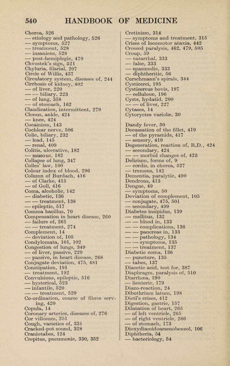 Chorea, 526 — etiology and pathology, 526 ■— symptoms, 527 — treatment, 528 — insaniens, 528 — post-hemiplegic, 479 Chvostek’s sign, 521 Chyluria, filarial, 207 Circle of Willis, 457 Circulatory system, diseases of, 244 Cirrhosis of kidney, 402 — of liver, 220 -biliary, 223 — of lung, 358 — of stomach, 162 Claudication, intermittent, 279 Clonus, ankle, 424 — knee, 424 Cocainism, 143 Cochlear nerve, 506 Colic, biliary, 232 — lead, 145 — renal, 409 Colitis, ulcerative, 182 •— mucous, 182 Collapse of lung, 347 Codes’ law, 100 Colour index of blood, 296 Column of Burdach, 416 — of Clarke, 415 — of Goll, 416 Coma, alcoholic, 142 — diabetic, 136 -treatment, 138 — epileptic, 517 Comma bacillus, 70 Compensation in heart disease, 260 — failure of, 261 -treatment, 274 Complement, 14 — deviation of, 105 Condylomata, 101, 102 Congestion of lungs, 349 — of liver, passive, 229 — passive, in heart disease, 268 Conjugate deviation, 475, 481 Constipation, 191 -— treatment, 192 Convulsions, epileptic, 516 — hysterical, 523 — infantile, 520 -treatment, 520 Co-ordination, course of fibres serv¬ ing, 420 Copula, 14 Coronary arteries, diseases of, 276 Cor villosum, 251 Cough, varieties of, 331 Cracked-pot sound, 328 Craniotabes, 124 Crepitus, pneumonic, 330, 352 Cretinism, 314 — symptoms and treatment, 315 Crises of locomotor ataxia, 442 Crossed paralysis, 462, 479, 505 Croup, 59 — catarrhal, 333 — false, 333 — spasmodic, 333 — diphtheritic, 56 Curschmann’s spirals, 344 Cysticerci, 195 Cysticercus bo vis, 197 — cellulosse, 196 Cysts, hydatid, 200 -of liver, 227 Cytases, 14 Cytoryctes variolse, 30 Dandy fever, 50 Decussation of the fillet, 419 — of the pyramids, 417 — sensory, 419 Degeneration, reaction of, R.D., 424 — secondary, 424 -morbid changes of, 425 Delirium, forms of, 9 — cordis, in chorea, 527 — tremens, 142 Dementia, paralytic, 490 Dendrons, 413 Dengue, 49 — symptoms, 50 Deviation of complement, 105 — conjugate, 475, 501 — secondary, 499 Diabetes insipidus, 139 — mellitus, 132 -blood in, 133 -complications, 136 -pancreas in, 133 -pathology, 134 -symptoms, 135 -treatment, 137 Diabetic coma, 136 — puncture, 135 —• tabes, 137 Diacetic acid, test for, 387 Diaphragm, paralysis of, 510 Diarrhoea. 190 — lienteric, 179 Diazo-reaction, 24 Dibothrium latum, 198 Dietl’s crises, 412 Digestion, gastric, 157 Dilatation of heart, 265 — of left ventricle, 265 — of right ventricle, 266 — of stomach, 173 Dioxydiamidoarsenobenzol, 106 Diphtheria, 54 — bacteriology, 54