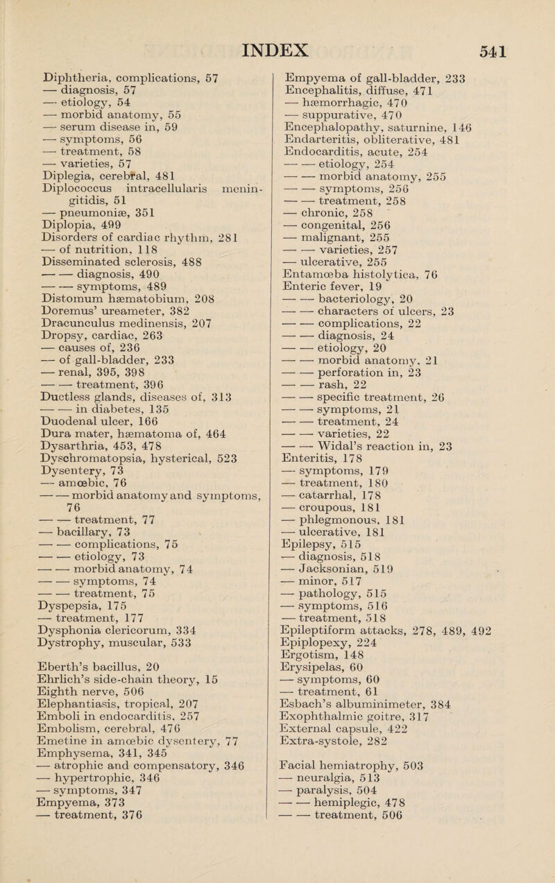 Diphtheria, complications, 57 — diagnosis, 57 — etiology, 54 — morbid anatomy, 55 — serum disease in, 59 •—- symptoms, 56 — treatment, 58 — varieties, 57 Diplegia, cerebral, 481 Diplococcus intracellularis menin¬ gitidis, 51 — pneumoniae, 351 Diplopia, 499 Disorders of cardiac rhythm, 281 — of nutrition, 118 Disseminated sclerosis, 488 -diagnosis, 490 -symptoms, 489 Distomum haematobium, 208 Doremus’ ureameter, 382 Dracunculus medinensis, 207 Dropsy, cardiac, 263 — causes of, 236 — of gall-bladder, 233 — renal, 395, 398 -treatment, 396 Ductless glands, diseases of, 313 -in diabetes, 135 Duodenal ulcer, 166 Dura mater, haematoma of, 464 Dysarthria, 453, 478 Dyschromatopsia, hysterical, 523 Dysentery, 73 — amoebic, 76 -morbid anatomy and symptoms, 76 -treatment, 77 — bacillary, 73 -complications, 75 -etiology, 73 -morbid anatomy, 74 -symptoms, 74 -treatment, 75 Dyspepsia, 175 — treatment, 177 Dysphonia clericorum, 334 Dystrophy, muscular, 533 Eberth’s bacillus, 20 Ehrlich’s side-chain theory, 15 Eighth nerve, 506 Elephantiasis, tropical, 207 Emboli in endocarditis, 257 Embolism, cerebral, 476 Emetine in amoebic dysentery, 77 Emphysema, 341, 345 — atrophic and compensatory, 346 — hypertrophic, 346 — symptoms, 347 Empyema, 373 — treatment, 376 Empyema of gall-bladder, 233 Encephalitis, diffuse, 471 — haemorrhagic, 47 0 -— suppurative, 470 Encephalopathy, saturnine, 146 Endarteritis, obliterative, 481 Endocarditis, acute, 254 -etiology, 254 -morbid anatomy, 255 -symptoms, 256 -treatment, 258 — chronic, 258 — congenital, 256 — malignant, 255 -varieties, 257 — ulcerative, 255 Entamoeba histolytica, 76 Enteric fever, 19 -bacteriology, 20 -characters of ulcers, 23 — •— complications, 22 — — diagnosis, 24 -etiology, 20 — — morbid anatomy. 21 -perforation in, 23 -rash, 22 -specific treatment, 26 -symptoms, 21 -treatment, 24 -- varieties, 22 -Widal’s reaction in, 23 Enteritis, 178 — symptoms, 179 — treatment, 180 — catarrhal, 178 — croupous, 181 — phlegmonous, 181 — ulcerative, 181 Epilepsy, 515 — diagnosis, 518 — Jacksonian, 519 — minor, 517 — pathology, 515 — symptoms, 516 — treatment, 518 Epileptiform attacks, 278, 489, 492 Epiplopexy, 224 Ergotism, 148 Erysipelas, 60 — symptoms, 60 -—- treatment, 61 Esbach’s albuminimeter, 384 Exophthalmic goitre, 317 External capsule, 422 Extra-systole, 282 Facial hemiatrophy, 503 — neuralgia, 513 — paralysis, 504 -— — hemiplegic, 478 -treatment, 506