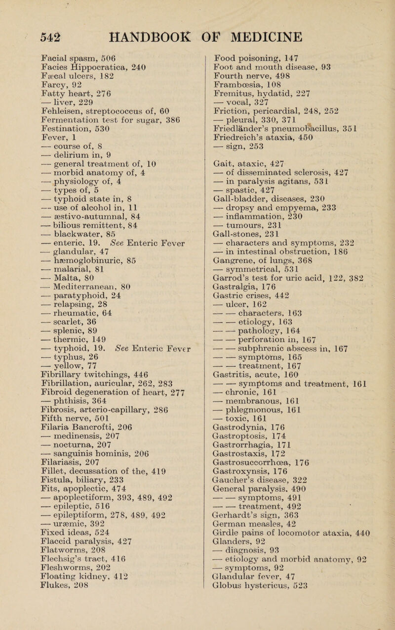 Facial spasm, 506 Facies Hippocratica, 240 Faecal ulcers, 182 Farcy, 92 Fatty heart, 276 — liver, 229 Fehleisen, streptococcus of, 60 Fermentation test for sugar, 386 Festination, 530 Fever, 1 -— course of, 8 — delirium in, 9 •— general treatment of, 10 — morbid anatomy of, 4 — physiology of, 4 — types of, 5 -— typhoid state in, 8 — use of alcohol in, 11 — sestivo-autumnal, 84 — bilious remittent, 84 — blackwater, 85 — enteric. 19. See Enteric Fever -— glandular, 47 — haemoglobinuric, 85 — malarial, 81 — Malta, 80 -—- Mediterranean, 80 — paratyphoid, 24 — relapsing, 28 — rheumatic, 64 — scarlet, 36 — splenic, 89 — thermic, 149 — typhoid, 19. See Enteric Fever — typhus, 26 — yellow, 77 Fibrillary twitchings, 446 Fibrillation, auricular, 262, 283 Fibroid degeneration of heart, 277 — phthisis, 364 Fibrosis, arterio-capillary, 286 Fifth nerve, 501 Filaria Bancrofti, 206 — medinensis, 207 — nocturna, 207 •— sanguinis hominis, 206 Filariasis, 207 Fillet, decussation of the, 419 Fistula, biliary, 233 Fits, apoplectic, 474 — apoplectiform, 393, 489, 492 — epileptic, 516 — epileptiform, 278, 489, 492 — uraemic, 392 Fixed ideas, 524 Flaccid paralysis, 427 Flatworms, 208 Flechsig’s tract, 416 Fleshworms, 202 Floating kidney, 412 Flukes, 208 Food poisoning, 147 Foot and mouth disease, 93 Fourth nerve, 498 Framboesia, 108 Fremitus, hydatid, 227 — vocal, 327 Friction, pericardial, 248, 252 — pleural, 330, 371 Friedlander’s pneumobacillus, 351 Friedreich’s ataxia, 450 — sign, 253 Gait, ataxic, 427 — of disseminated sclerosis, 427 — in paralysis agitans, 531 — spastic, 427 Gall-bladder, diseases, 230 — dropsy and empyema, 233 — inflammation, 230 — tumours, 231 Gall-stones, 231 — characters and symptoms, 232 — in intestinal obstruction, 186 Gangrene, of lungs, 368 — symmetrical, 531 Garrod’s test for uric acid, 122, 382 Gastralgia, 176 Gastric crises, 442 — ulcer, 162 -characters, 163 -etiology, 163 -pathology, 164 -perforation in, 167 -subphrenic abscess in, 167 -symptoms, 165 -treatment, 167 Gastritis, acute, 160 -symptoms and treatment, 161 — chronic, 161 — membranous, 161 — phlegmonous, 161 — toxic, 161 Gastrodynia, 176 Gastroptosis, 174 Gastrorrhagia, 171 Gastrostaxis, 172 Gastrosuccorrhoea, 176 Gastroxynsis, 176 Gaucher’s disease, 322 General paralysis. 490 -symptoms, 491 -treatment, 492 Gerhardt’s sign, 363 German measles, 42 Girdle pains of locomotor ataxia, 440 Glanders, 92 — diagnosis, 93 — etiology and morbid anatomy, 92 — symptoms, 92 Glandular fever, 47 Globus hystericus, 523