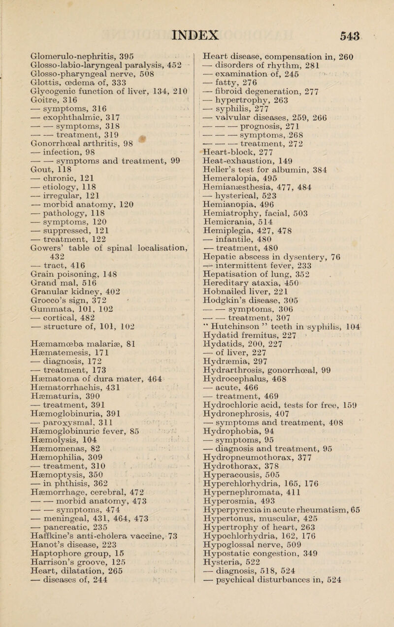 Glomerulo-nephritis, 395 Glosso-labio-laryngeal paralysis, 452 Glosso-pharyngeal nerve, 508 Glottis, oedema of, 333 Glycogenic function of liver, 134, 210 Goitre, 316 — symptoms, 316 — exophthalmic, 317 -symptoms, 318 -treatment, 319 Gonorrhoeal arthritis, 98 — infection, 98 -symptoms and treatment, 99 Gout, 118 — chronic, 121 — etiology, 118 — irregular, 121 — morbid anatomy, 120 — pathology, 118 — symptoms, 120 — suppressed, 121 — treatment, 122 Gowers’ table of spinal localisation, 432 — tract, 416 Grain poisoning, 148 Grand mal, 516 Granular kidney, 402 Grocco’s sign, 372 Gummata, 101, 102 — cortical, 482 — structure of, 101, 102 Haemamoeba malarise, 81 Hsematemesis, 171 — diagnosis, 172 — treatment, 173 Haematoma of dura mater, 464 Haematorrhachis, 431 Haematuria, 390 — treatment, 391 Haemoglobinuria, 391 — paroxysmal, 311 Haemoglobinuric fever, 85 Haemolysis, 104 Haemomenas, 82 Haemophilia, 309 — treatment, 310 Haemoptysis, 350 — in phthisis, 362 Haemorrhage, cerebral, 472 -morbid anatomy, 473 -symptoms, 474 — meningeal, 431, 464, 473 — pancreatic, 235 Haffkine’s anti-cholera vaccine, 73 Hanot’s disease, 223 Haptophore group, 15 Harrison’s groove, 125 Heart, dilatation, 265 — diseases of, 244 Heart disease, compensation in, 260 — disorders of rhythm, 281 — examination of, 245 — fatty, 276 — fibroid degeneration, 277 — hypertrophy, 263 — syphilis, 277 — valvular diseases, 259, 266 -prognosis, 271 -symptoms, 268 --treatment, 272 Heart-block, 277 Heat-exhaustion, 149 Heller’s test for albumin, 384 Hemeralopia, 495 Hemianesthesia, 477, 484 — hysterical, 523 Hemianopia, 496 Hemiatrophy, facial, 503 Hemicrania, 514 Hemiplegia, 427, 478 — infantile, 480 — treatment, 480 Hepatic abscess in dysentery, 76 — intermittent fever, 233 Hepatisation of lung, 352 Hereditary ataxia, 450 Hobnailed liver, 221 Hodgkin’s disease, 305 -symptoms, 306 —• —- treatment, 307 “Hutchinson” teeth in‘syphilis* 104 Hydatid fremitus, 227 Hydatids, 200, 227 — of liver, 227 Hydrsemia, 297 Hydrarthrosis, gonorrhoeal, 99 Hydrocephalus, 468 — acute, 466 — treatment, 469 Hydrochloric acid, tests for free, 159 Hydronephrosis, 407 — symptoms and treatment, 408 Hydrophobia, 94 — symptoms, 95 — diagnosis and treatment, 95 Hydropneumothorax, 377 Hydrothorax, 378 Hyperacousis, 505 Hyperchlorhvdria, 165, 176 Hypernephromata, 411 Hyperosmia, 493 Hyperpyrexia in acute rheumatism, 65 Hypertonus, muscular, 425 Hypertrophy of heart, 263 Hypochlorhydria, 162, 176 Hypoglossal nerve, 509 Hypostatic congestion, 349 Hysteria, 522 — diagnosis, 518, 524 — psychical disturbances in, 524