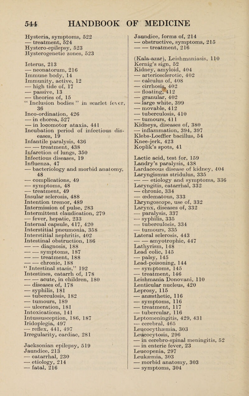 Hysteria, symptoms, 522 — treatment, 524 Hystero-epilepsy, 523 Hysterogenetic zones, 523 Icterus, 213 — neonatorum, 216 Immune body, 14 Immunity, active, 12 — high tide of, 17 — passive, 13 — theories of, 15 “Inclusion bodies” in scarlet fe\ er, 36 Inco-ordination, 426 — in chorea, 527 — in locomotor ataxia, 441 Incubation period of infectious dis¬ eases, 19 Infantile paralysis, 436 -treatment, 438 Infarction of lungs, 350 Infectious diseases, 19 Influenza, 47 — bacteriology and morbid anatomy, 48 — complications, 49 —- symptoms, 48 — treatment, 49 Insular sclerosis, 488 Intention tremor, 489 Intermission of pulse, 283 Intermittent claudication, 279 — fever, hepatic, 233 Internal capsule, 417, 420 Interstitial pneumonia, 358 Interstitial nephritis, 402 Intestinal obstruction, 186 -diagnosis, 188 -symptoms, 187 -treatment, 188 -chronic, 188 “ Intestinal stasis,” 192 Intestines, catarrh of, 178 -acute, in children, 180 — diseases of, 178 — syphilis, 181 — tuberculosis, 182 -— tumours, 189 — ulceration, 181 Intoxications, 141 Intussusception, 186, 187 Iridoplegia, 497 — reflex, 441, 497 Irregularity, cardiac, 281 Jacksonian epilepsy, 519 Jaundice, 213 — catarrhal, 230 — etiology, 214 — fatal, 216 Jaundice, forms of, 214 —- obstructive, symptoms, 215 -treatment, 216 (Kala-azar), Leishmaniasis, 110 Kernig’s sign, 52 Kidney, amyloid, 404 — arteriosclerotic, 402 — calculus of, 408 — cirrhosis, 402 — floating,’412 — granular, 402 — large white, 399 — movable, 412 — tuberculosis, 410 — tumours, 411 Kidneys, diseases of, 380 — inflammation, 394, 397 Klebs-Loeffler bacillus, 54 Knee-jerk, 423 Koplik’s spots, 41 Lactic acid, test for, 159 Landry’s paralysis, 438 Lardaceous disease of kidney, 404 Laryngismus stridulus, 335 -etiology and symptoms, 336 Laryngitis, catarrhal, 332 — chronic, 334 — cedematous, 333 Laryngoscope, use of, 332 Larynx, diseases of, 332 — paralysis, 337 — syphilis, 335 — tuberculosis, 334 — tumours, 335 Lateral sclerosis, 443 -amyotrophic, 447 Lathyrism, 148 Lead colic, 145 — palsy, 145 Lead-poisoning, 144 — symptoms, 145 — treatment, 146 Leishmania Donovani, 110 Lenticular nucleus, 420 Leprosy, 115 -—amesthetic, 116 — symptoms, 116 — treatment, 117 — tubercular, 116 Leptomeningitis, 429, 431 •— cerebral, 465 Leucocythcemia, 303 Lettcocytosis, 296 — in cerebro-spinal meningitis, 52 — in enteric fever, 23 Leucopenia, 297 Leukaemia, 303 — morbid anatomy, 303 — symptoms, 304