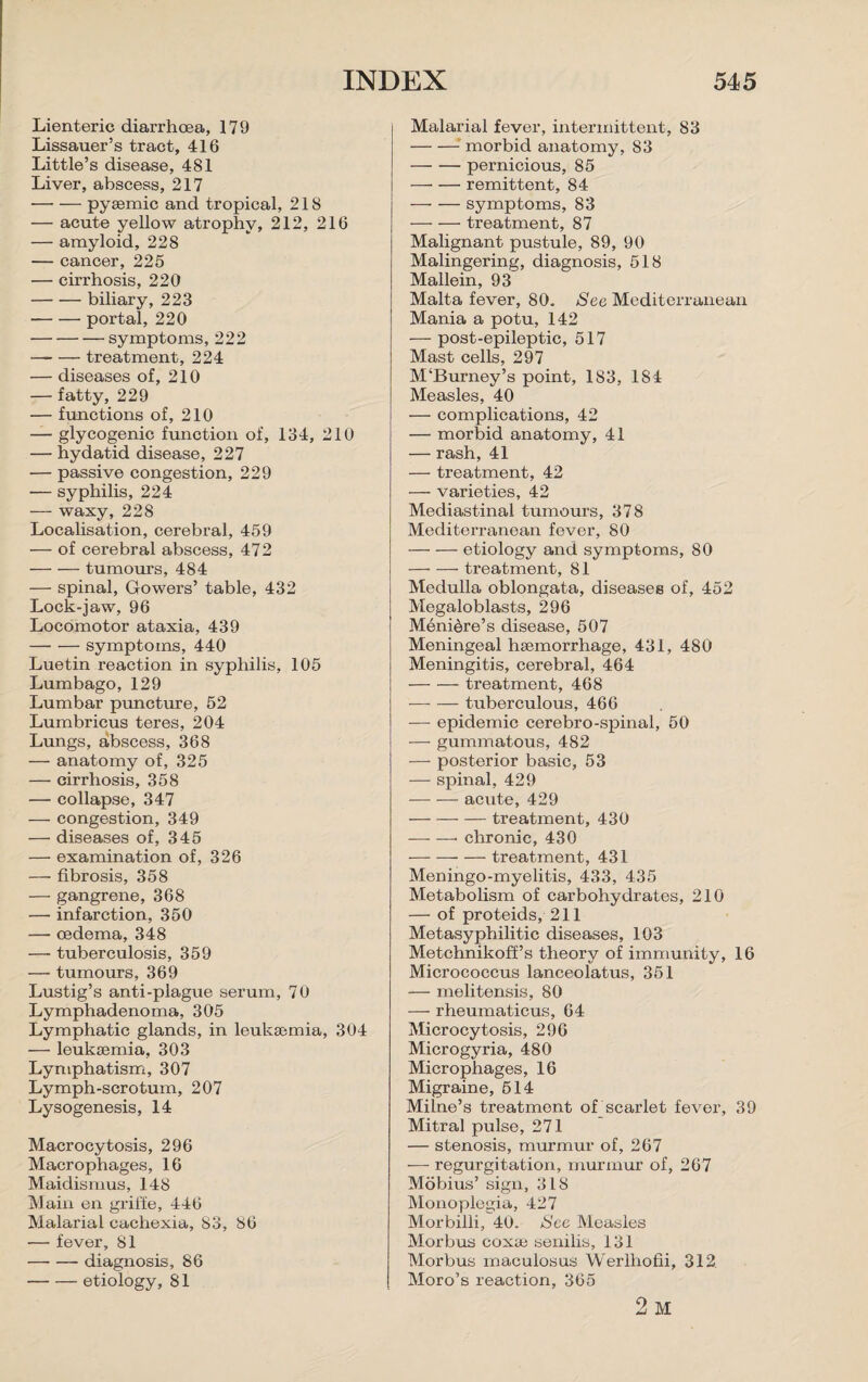 Lienteric diarrhoea, 179 Lissauer’s tract, 416 Little’s disease, 481 Liver, abscess, 217 -pysemic and tropical, 218 — acute yellow atrophy, 212, 216 — amyloid, 228 — cancer, 225 — cirrhosis, 220 -biliary, 223 •-portal, 220 -symptoms, 222 -treatment, 224 — diseases of, 210 — fatty, 229 — functions of, 210 — glycogenic function of, 134, 210 — hydatid disease, 227 — passive congestion, 229 — syphilis, 224 — waxy, 228 Localisation, cerebral, 459 — of cerebral abscess, 472 -tumours, 484 — spinal, Gowers’ table, 432 Lock-jaw, 96 Locomotor ataxia, 439 -symptoms, 440 Luetin reaction in syphilis, 105 Lumbago, 129 Lumbar puncture, 52 Lumbricus teres, 204 Lungs, abscess, 368 — anatomy of, 325 — cirrhosis, 358 — collapse, 347 — congestion, 349 — diseases of, 345 — examination of, 326 —• fibrosis, 358 — gangrene, 368 — infarction, 350 — oedema, 348 — tuberculosis, 359 — tumours, 369 Lustig’s anti-plague serum, 7 0 Lymphadenoma, 305 Lymphatic glands, in leukaemia, 304 — leukaemia, 303 Lyniphatism, 307 Lymph-scrotum, 207 Lysogenesis, 14 Macrocytosis, 296 Macrophages, 16 Maidismus, 148 Main en griffe, 446 Malarial cachexia, 83, 86 — fever, 81 -diagnosis, 86 -etiology, 81 Malarial fever, intermittent, 83 -morbid anatomy, 83 -pernicious, 85 -remittent, 84 -symptoms, 83 -treatment, 87 Malignant pustule, 89, 90 Malingering, diagnosis, 518 Mallein, 93 Malta fever, 80. See Mediterranean Mania a potu, 142 — post-epileptic, 517 Mast cells, 297 M‘Burney’s point, 183, 184 Measles, 40 — complications, 42 — morbid anatomy, 41 — rash, 41 — treatment, 42 — varieties, 42 Mediastinal tumours, 378 Mediterranean fever, 80 -etiology and symptoms, 80 -treatment, 81 Medulla oblongata, diseases of, 452 Megaloblasts, 296 Meniere’s disease, 507 Meningeal haemorrhage, 431, 480 Meningitis, cerebral, 464 -treatment, 468 -tuberculous, 466 — epidemic cerebro-spinal, 50 — gummatous, 482 — posterior basic, 53 — spinal, 429 -acute, 429 -treatment, 430 -—- chronic, 430 -treatment, 431 Meningo-myelitis, 433, 435 Metabolism of carbohydrates, 210 — of proteids, 211 Metasyphilitic diseases, 103 Metchnikoff’s theory of immunity, 16 Micrococcus lanceolatus, 351 — melitensis, 80 — rheumaticus, 64 Microcytosis, 296 Microgyria, 480 Microphages, 16 Migraine, 514 Milne’s treatment of_scarlet fever, 39 Mitral pulse, 271 — stenosis, murmur of, 267 — regurgitation, murmur of, 267 Mobius’ sign, 318 Monoplegia, 427 Morbilli, 40. See Measles Morbus coxae senilis, 131 Morbus maculosus Werlhofii, 312. Moro’s reaction, 365 2 M