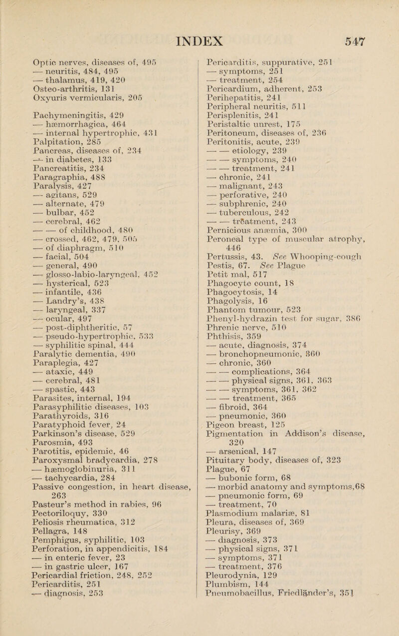 Optic nerves, diseases of, 495 — neuritis, 484, 495 — thalamus, 419, 420 Osteo -arthritis, 131 Oxyuris vermicularis, 205 Pachymeningitis, 429 •— hsemorrhagica, 464 — internal hypertrophic, 431 Palpitation, 285 Pancreas, diseases of, 234 — in diabetes, 133 Pancreatitis, 234 Paragraphia, 48S Paralysis, 427 — agitans, 529 — alternate, 479 — bulbar, 452 — cerebral, 462 -of childhood, 480 — crossed, 462, 479, 505 — of diaphragm, 5 ] 0 — facial, 504 -— general, 490 — glosso-labio-laryngeal, 452 — hysterical, 523 — infantile, 436 -— Landry’s, 438 — laryngeal, 337 — ocular, 497 •—- post-diphtheritic, 57 — pseudo-hypertrophic, 533 — syphilitic spinal, 444 Paralytic dementia, 490 Paraplegia, 427 -— ataxic, 449 — cerebral, 481 — spastic, 443 Parasites, internal, 194 Parasyphilitic diseases, 103 Parathyroids, 316 Paratyphoid fever, 24 Parkinson’s disease, 529 Parosmia, 493 Parotitis, epidemic, 46 Paroxysmal bradycardia, 278 -—• hsemoglobinuria, 311 — tachycardia, 284 Passive congestion, in heart disease, 263 Pasteur’s method in rabies, 96 Pectoriloquy, 330 Peliosis rheumatica, 312 Pellagra, 148 Pemphigus, syphilitic, 103 Perforation, in appendicitis, 184 — in enteric fever, 23 — in gastric ulcer, 167 Pericardial friction, 248, 252 Pericarditis, 251 diagnosis, 253 Pericarditis, suppurative, 25 I —- symptoms, 251 — treatment, 254 Pericardium, adherent, 253 Perihepatitis, 241 Peripheral neuritis, 511 Perisplenitis, 241 Peristaltic unrest, 175 Peritoneum, diseases of, 236 Peritonitis, acute, 239 -etiology, 239 ■-symptoms, 240 —- — treatment, 241 — chronic, 241 —- malignant, 243 —■ perforative, 240 — sub phrenic, 240 •—- tuberculous, 242 -treatment, 243 Pernicious anremia, 300 Peroneal type of muscular atrophy, 446 Pertussis, 43. See Whooping-cough Pestis, 67. See Plague Petit mal, 517 Phagocyte count, 18 Phagocytosis, 14 Phagolysis, 16 Phantom tumour, 523 Plienyl-hydrazin test for sugar. 386 Phrenic nerve, 510 Phthisis, 359 — acute, diagnosis, 374 — bronchopneumonia, 860 — chronic, 360 -complications, 364 — -—- physical signs, 361, 363 -symptoms, 361, 362 -—- — treatment, 365 — fibroid, 364 -— pneumonic, 360 Pigeon breast, 125 Pigmentation in Addison’s disease, 320 -— arsenical, 147 Pituitary body, diseases of, 323 Plague, 67 — bubonic form, 68 —- morbid anatomy and symptoms, 68 — pneumonic form, 69 — treatment, 70 Plasmodium malaria?, 81 Pleura, diseases of, 369 Pleurisy, 369 — diagnosis, 373 — physical signs, 371 — symptoms, 371 — treatment, 376 Pleurodynia, 129 Plumbism, 144 Pneumobacillus, Friedl&nder’s, 351