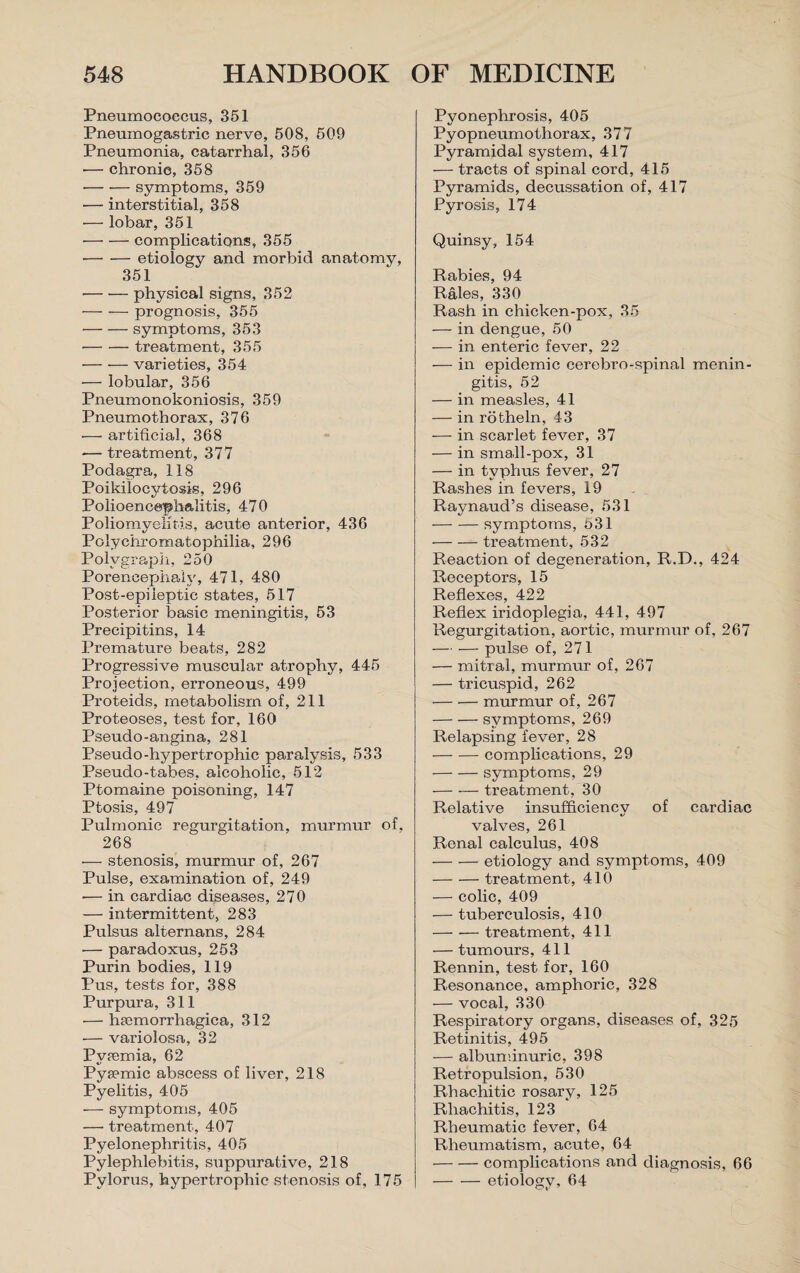 Pneumococcus, 351 Pneumogastric nerve, 508, 509 Pneumonia, catarrhal, 356 — chronic, 358 -symptoms, 359 — interstitial, 358 — lobar, 351 -complications, 355 -etiology and morbid anatomy, 351 -physical signs, 352 — —- prognosis, 355 -symptoms, 353 -treatment, 355 -varieties, 354 — lobular, 356 Pneumonokoniosis, 359 Pneumothorax, 376 — artificial, 368 — treatment, 377 Podagra, 118 Poikilocytosis, 296 Polioencephalitis, 470 Poliomyelitis, acute anterior, 436 Poky'chromatophilia, 296 Polygraph, 250 Porencephaly, 471, 480 Post-epileptic states, 517 Posterior basic meningitis, 53 Precipitins, 14 Premature beats, 282 Progressive muscular atrophy, 445 Projection, erroneous, 499 Proteids, metabolism of, 211 Proteoses, test for, 160 Pseudo-angina, 281 Pseudo-hypertrophic paralysis, 533 Pseudo-tabes, alcoholic, 512 Ptomaine poisoning, 147 Ptosis, 497 Pulmonic regurgitation, murmur of, 268 — stenosis, murmur of, 267 Pulse, examination of, 249 •— in cardiac diseases, 270 — intermittent, 283 Pulsus alternans, 284 — paradoxus, 253 Purin bodies, 119 Pus, tests for, 388 Purpura, 311 — htemorrhagica, 312 — variolosa, 32 Pvpemia, 62 Pysemic abscess of liver, 218 Pyelitis, 405 — symptoms, 405 — treatment, 407 Pyelonephritis, 405 Pylephlebitis, suppurative, 218 Pylorus, hypertrophic stenosis of, 175 Pyonephrosis, 405 Pyopneumothorax, 377 Pyramidal system, 417 — tracts of spinal cord, 415 Pyramids, decussation of, 417 Pyrosis, 174 Quinsy, 154 Rabies, 94 Rales, 330 Rash in chicken-pox, 35 — in dengue, 50 — in enteric fever, 22 — in epidemic cerebro-spinal menin¬ gitis, 52 — in measles, 41 — in rotheln, 43 — in scarlet fever, 37 — in small-pox, 31 — in typhus fever, 27 Rashes in fevers, 19 Raynaud’s disease, 531 -symptoms, t>31 -treatment, 532 Reaction of degeneration, R.D., 424 Receptors, 15 Reflexes, 422 Reflex iridoplegia, 441, 497 Regurgitation, aortic, murmur of, 267 — — pulse of, 271 — mitral, murmur of, 267 — tricuspid, 262 -murmur of, 267 -symptoms, 269 Relapsing fever, 28 -complications, 29 -symptoms, 29 — •— treatment, 30 Relative insufficiency of cardiac valves, 261 Renal calculus, 408 -etiology and symptoms, 409 -treatment, 410 — colic, 409 — tuberculosis, 410 -treatment, 411 — tumours, 411 Rennin, test for, 160 Resonance, amphoric, 328 — vocal, 330 Respiratory organs, diseases of, 325 Retinitis, 495 — albuminuric, 398 Retropulsion, 530 Rhachitic rosary, 125 Rhachitis, 123 Rheumatic fever, 64 Rheumatism, acute, 64 -complications and diagnosis, 66 -etiology, 64