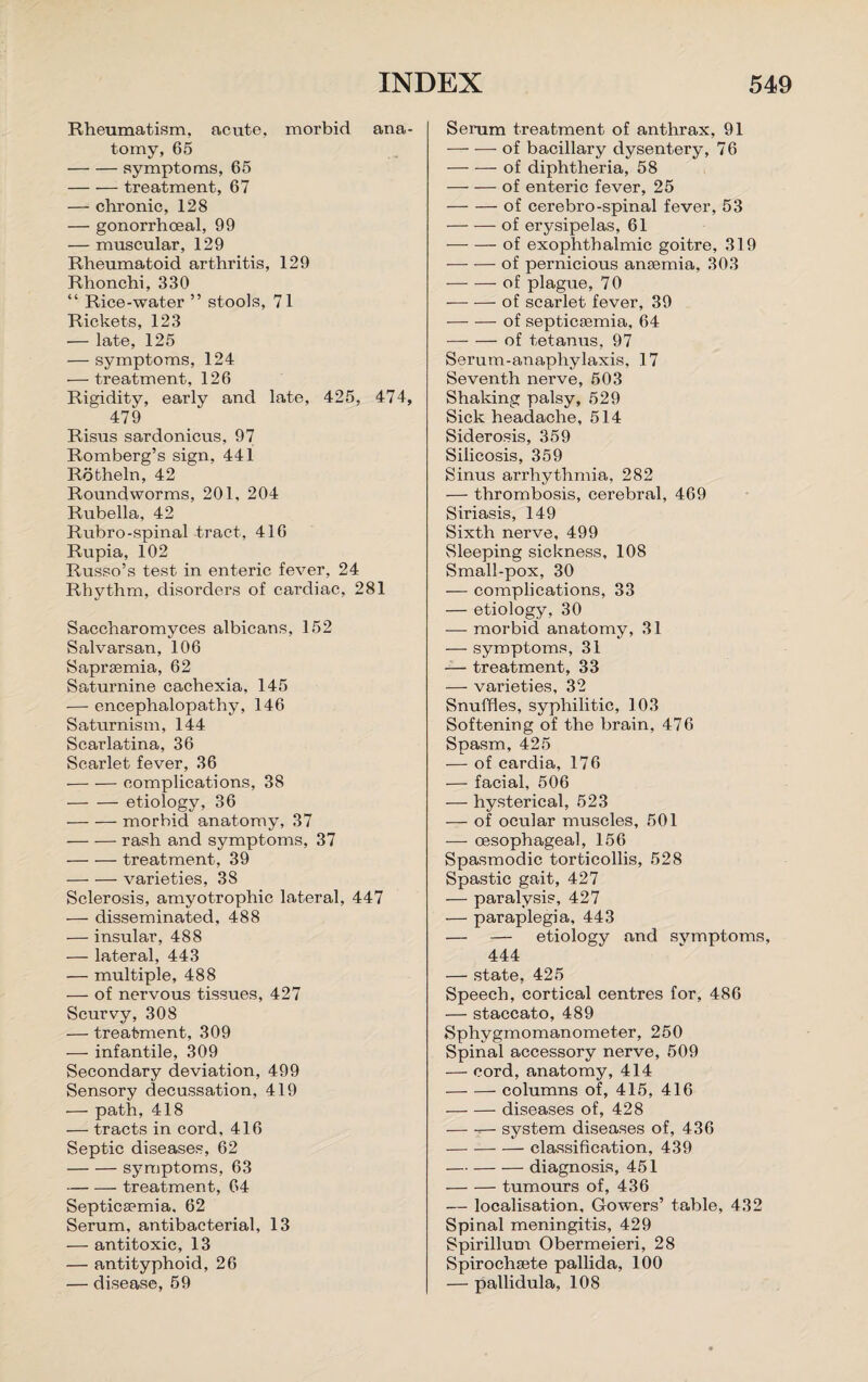 Rheumatism, acute, morbid ana¬ tomy, 65 -symptoms, 65 -treatment, 67 — chronic, 128 — gonorrhoeal, 99 — muscular, 129 Rheumatoid arthritis, 129 Rhonchi, 330 “ Rice-water ” stools, 71 Rickets, 123 — late, 125 — symptoms, 124 — treatment, 126 Rigidity, early and late, 425, 474, 479 Risus sardonicus, 97 Romberg’s sign, 441 Rotheln, 42 Roundworms, 201, 204 Rubella, 42 Rubro-spinal tract, 416 Rupia, 102 Russo’s test in enteric fever, 24 Rhythm, disorders of cardiac, 281 Saccharomyces albicans, 152 Salvarsan, 106 Saprsemia, 62 Saturnine cachexia, 145 — encephalopathy, 146 Saturnism, 144 Scarlatina, 36 Scarlet fever, 36 -complications, 38 -etiology, 36 -morbid anatomy, 37 -rash and symptoms, 37 -treatment, 39 -varieties, 38 Sclerosis, amyotrophic lateral, 447 — disseminated, 488 — insular, 488 — lateral, 443 — multiple, 488 — of nervous tissues, 427 Scurvy, 308 — treatment, 309 — infantile, 309 Secondary deviation, 499 Sensory decussation, 419 — path, 418 — tracts in cord, 416 Septic diseases, 62 -symptoms, 63 -treatment, 64 Septicaemia. 62 Serum, antibacterial, 13 — antitoxic, 13 — antityphoid, 26 — disease, 59 Serum treatment of anthrax, 91 -of bacillary dysentery, 7 6 -of diphtheria, 58 — — of enteric fever, 25 -of cerebro-spinal fever, 53 -of erysipelas, 61 -of exophthalmic goitre, 319 -of pernicious anaemia, 303 -of plague, 70 -of scarlet fever, 39 -of septicaemia, 64 -of tetanus, 97 Serum-anaphylaxis, 17 Seventh nerve, 503 Shaking palsy, 529 Sick headache, 514 Siderosis, 359 Silicosis, 359 Sinus arrhythmia, 282 — thrombosis, cerebral, 469 Siriasis, 149 Sixth nerve, 499 Sleeping sickness, 108 Small-pox, 30 — complications, 33 — etiology, 30 — morbid anatomy, 31 — symptoms, 31 — treatment, 33 — varieties, 32 Snuffles, syphilitic, 103 Softening of the brain, 476 Spasm, 425 — of cardia, 176 — facial, 506 — hysterical, 523 — of ocular muscles, 501 — oesophageal, 156 Spasmodic torticollis, 528 Spastic gait, 427 — paralysis, 427 — paraplegia, 443 — — etiology and symptoms, 444 — state, 425 Speech, cortical centres for, 486 — staccato, 489 Sphygmomanometer, 250 Spinal accessory nerve, 509 — cord, anatomy, 414 -columns of, 415, 416 -diseases of, 428 -- system diseases of, 436 -classification, 439 -diagnosis, 451 -tumours of, 436 — localisation, Gowers’ table, 432 Spinal meningitis, 429 Spirillum Obermeieri, 28 Spirochsete pallida, 100 — pallidula, 108