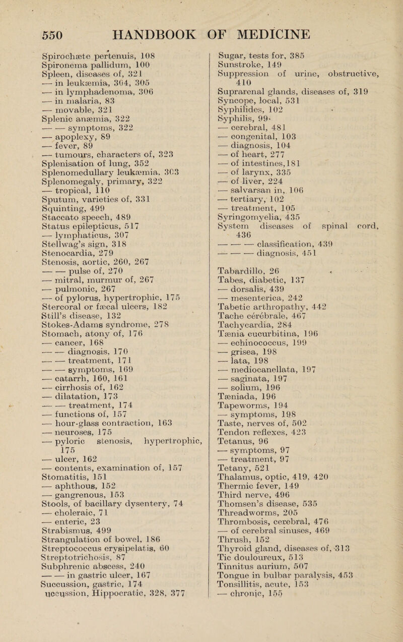 ■0 Spirochsete pertenuis, 108 Spironeina pallidum, 100 Spleen, diseases of, 821 -—- in leukaemia, 304, 305 — in lymphadenoma, 306 — in malaria, 83 — movable, 321 Splenic anaemia, 322 -symptoms, 322 — apoplexy, 89 — fever, 89 -— tumours, characters of, 323 Splenisation of lung, 352 Splenomedullary leukaemia, 303 Splenomegaly, primary, 322 — tropical, 110 Sputum, varieties of, 331 Squinting, 499 Staccato speech, 489 Status epiiepticus, 517 — lympliaticus, 307 Stellwag’s sign, 318 Stenocardia, 279 Stenosis, aortic, 260, 267 -pulse of, 270 — mitral, murmur of, 267 -— pulmonic, 267 — of pylorus, hypertrophic, 175 Stercoral or faecal ulcers, 182 Still’s disease, 132 Stokes-Adams syndrome, 278 Stomach, atony of, 176 — cancer, 168 --diagnosis, 170 -treatment, 171 -symptoms, 169 — catarrh, 160, 161 — cirrhosis of, 162 — dilatation, 173 --treatment, 174 •— functions of, 157 — hour-glass contraction, 163 — neuroses, 175 — pyloric stenosis, hypertrophic, 175 — ulcer, 162 — contents, examination of, 157 Stomatitis, 151 — aphthous, 152 — gangrenous, 153 Stools, of bacillary dysentery, 74 — choleraic, 71 — enteric, 23 Strabismus, 499 Strangulation of bowel, 186 Streptococcus erysipelatis, 60 Streptotrichosis, 87 Subphrenic abscess, 240 -in gastric ulcer, 167 Succussion, gastric, 174 uccqssion, Hippocratic, 328, 377 Sugar, tests for, 385 Sunstroke, 149 Suppression of urine, obstructive, 410 Suprarenal glands, diseases of, 319 Syncope, local, 531 Syphilides, 102 Syphilis, 99- — cerebral, 481 — congenital, 103 — diagnosis, 104 — of heart, 277 — of intestines, 181 — of larynx, 335 — of liver, 224 — salvarsan in, 106 — tertiary, 102 — treatment, 105 Syringomyelia, 435 System diseases of spinal cord, 436 -classification, 439 -diagnosis, 451 Tabardillo, 26 Tabes, diabetic, 137 — dorsalis, 439 — mesenterica, 242 Tabetic arthropathy, 442 Tache cerebrale, 467 Tachycardia, 284 Taenia cucurbitina, 196 — echinococcus, 199 — grisea, 198 — lata, 198 — mediocanellata, 197 — saginata, 197 — solium, 196 Tseniada, 196 Tapeworms, 194 — symptoms, 198 Taste, nerves of, 502 Tendon reflexes, 423 Tetanus, 96 — symptoms, 97 — treatment, 97 Tetany, 521 Thalamus, optic, 419, 420 Thermic fever, 149 Third nerve, 496 Thomsen’s disease, 535 Threadworms, 205 Thrombosis, cerebral, 476 — of cerebral sinuses, 469 Thrush, 152 Thyroid gland, diseases of, -313 Tic douloureux, 513 Tinnitus aurium, 507 Tongue in bulbar paralysis, 453 Tonsillitis, acute, 153 — chronfc, 1 55