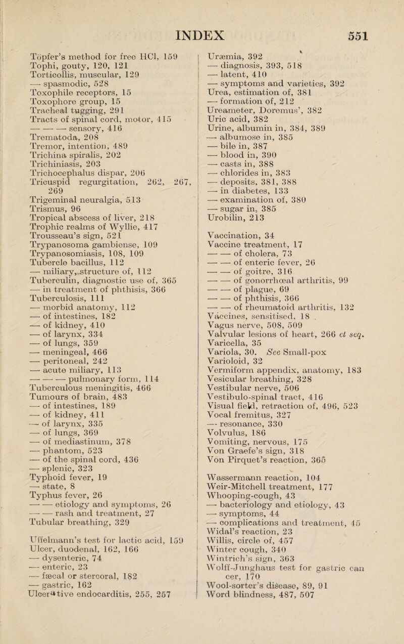 Tijpfer’s method for free HC1, 159 Tophi, gouty, 120, 121 Torticollis, muscular, 129 — spasmodic, 528 Toxophile receptors, 15 Toxopliore group, 15 Tracheal tugging, 291 Tracts of spinal cord, motor, 415 -sensory, 416 Trematoda, 208 Tremor, intention, 489 Trichina spiralis, 202 Trichiniasis, 203 Trichocephalus dispar, 206 Tricuspid regurgitation, 262, 267, 269 Trigeminal neuralgia, 513 Trismus, 96 Tropical abscess of liver, 218 Trophic realms of Wyllie, 417 Trousseau’s sign, 521 Trypanosoma gambiense, 109 Trypanosomiasis, 108, 109 Tubercle bacillus, 112 — miliary,..structure of, 112 Tuberculin, diagnostic use of, 365 — in treatment of phthisis, 366 Tuberculosis, 111 -—■ morbid anatomy, 112 — of intestines, 182 — of kidney, 410 — of larynx, 334 — of lungs, 359 —■ meningeal, 466 — peritoneal, 242 — acute miliary, 113 — -—- — pulmonary form, 114 Tuberculous meningitis, 466 Tumours of brain, 483 — of intestines, 189 — of kidney, 411 —- of larynx, 335 — of lungs, 369 — of mediastinum, 378 — phantom, 523 — of the spinal cord, 436 — splenic, 323 Typhoid fever, 19 — state, 8 Typhus fever, 26 -etiology and symptoms, 26 -rash and treatment, 27 Tubular breathing, 329 Uffelmann’s test for lactic acid, 159 Ulcer, duodenal, 162, 166 —• dysenteric, 74 — enteric, 23 — faacal or stercoral, 182 — gastric, 162 Ulcerative endocarditis, 255, 257 Uraemia, 392 — diagnosis, 393, 518 — latent, 410 — symptoms and varieties, 392 Urea, estimation of, 381 — formation of, 212 Ureameter, Doremus’, 382 Uric acid, 382 Urine, albumin in, 384, 389 -—- albumose in, 385 — bile in, 387 — blood in, 390 — casts in, 388 — chlorides in, 383 — deposits, 381, 388 — in diabetes, 133 — examina/tion of, 380 — sugar in. 385 Urobilin, 213 Vaccination, 34 Vaccine treatment, 17 -of cholera, 73 -of enteric fever, 26 -of goitre, 316 -of gonorrhoeal arthritis, 99 — — of plague, 69 -of phthisis, 366 -of rheumatoid arthritis, 132 Vaccines, sensitised, 18 . Vagus nerve, 508, 509 Valvular lesions of heart, 266 cl seq. Varicella, 35 Variola, 30. See Small-pox Varioloid, 32 Vermiform appendix, anatomy, 183 Vesicular breathing, 328 Vestibular nerve, 506 Vestibulo-spinal tract, 416 Visual fieid, retraction of, 496, 523 Vocal fremitus, 327 — resonance, 330 Volvulus, 186 Vomiting, nervous, 175 Von Graefe’s sign, 318 Von Pirquet’s reaction, 365 Wassermann reaction, 104 Weir-Mitchell treatment, 177 Whooping-cough, 43 —- bacteriology and etiology, 43 —• symptoms, 44 —- complications and treatment, 45 Widal’s reaction, 23 Willis, circle of, 457 Winter cough, 340 Wintrich’s sign, 363 Wolff-Junghaus test for gastric can cer, 170 Wool-sorter’s disease, 89, 91 Word blindness, 487, 507