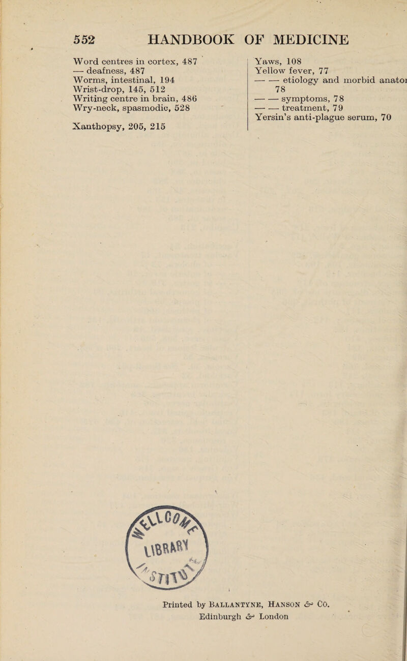 Word centres in cortex, 487 — deafness, 487 Worms, intestinal, 194 Wrist-drop, 145, 512 Writing centre in brain, 485 Wry-neck, spasmodic, 528 Xanthopsy, 205, 215 Yaws, 108 Yellow fever, 77 -etiology and morbid anatoi 78 -symptoms, 7 8 -treatment, 7 9 Yersin’s anti-plague serum, 70 Printed by Ballantyne, Hanson & Co. Edinburgh London