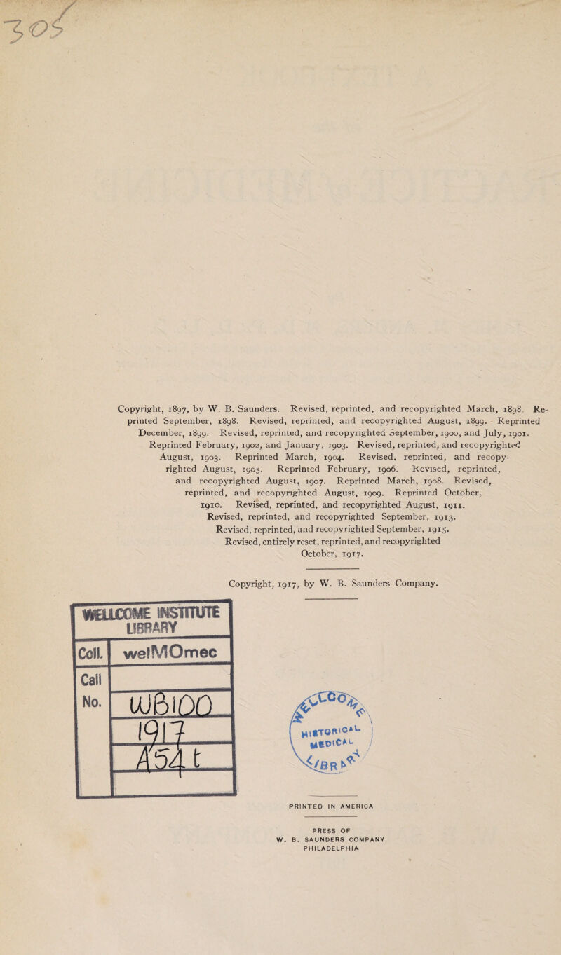 Copyright, 1897, by W. B. Saunders. Revised, reprinted, and recopyrighted March, 1898 Re printed September, 1898. Revised, reprinted, and recopyrighted August, 1899. Reprinted December, 1899. Revised, reprinted, and recopyrighted September, 1900, and July, 1901. Reprinted February, 1902, and January, 1903. Revised, reprinted, and recopyrighted August, 1903. Reprinted March, 1904. Revised, reprinted, and recopy¬ righted August, 3905. Reprinted February, 1906. Revised, reprinted, and recopyrighted August, 1907. Reprinted March, 1908. Revised, reprinted, and recopyrighted August, 1909. Reprinted October, 1910. Revised, reprinted, and recopyrighted August, 1911. Revised, reprinted, and recopyrighted September, 1913. Revised, reprinted, and recopyrighted September, 1915. Revised, entirely reset, reprinted, and recopyrighted October, 1917. Copyright, 1917, by W. B. Saunders Company. fWEUCOME INSmUTE LIBRARY Coll. welMOmec Cali Ho. ujbioq 1917- - Ash PRINTED IN AMERICA PRESS OF W. B. SAUNDERS COMPANY PHILADELPHIA