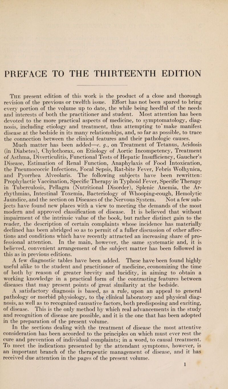 PREFACE TO THE THIRTEENTH EDITION The present edition of this work is the product of a close and thorough revision of the previous or twelfth issue. Effort has not been spared to bring every portion of the volume up to date, the while being heedful of the needs and interests of both the practitioner and student. Most attention has been devoted to the more practical aspects of medicine, to symptomatology, diag¬ nosis, including etiology and treatment, thus attempting to' make manifest disease at the bedside in its many relationships, and, so far as possible, to trace the connection between the clinical features and their pathologic causes. Much matter has been added—e. g., on Treatment of Tetanus, Acidosis (in Diabetes), Chylothorax, on Etiology of Aortic Incompetency, Treatment of Asthma, Diverticulitis, Functional Tests of Hepatic Insufficiency, Gaucher’s Disease, Estimation of Renal Function, Anaphylaxis of Food Intoxication, the Pneumococcic Infections, Focal Sepsis, Rat-bite Fever, Febris Wolhynica, and Pyorrhea Alveolaris. The following subjects have been rewritten: Prophylactic Vaccination, Specific Therapy in Typhoid Fever, Specific Therapy in Tuberculosis, Pellagra (Nutritional Disorder), Splenic Anemia, the Ar¬ rhythmias, Intestinal Toxemia, Bacteriology of Whooping-cough, Hemolytic Jaundice, and the section on Diseases of the Nervous System. Not a few sub¬ jects have found new places with a view to meeting the demands of the most modern and approved classification of disease. It is believed that without impairment of the intrinsic value of the book, but rather distinct gain to the reader, the description of certain complaints whose incidence has materially declined has been abridged so as to permit of a fuller discussion of other affec¬ tions and conditions which have recently attracted an increasing share of pro¬ fessional attention. In the main, however, the same systematic and, it is believed, convenient arrangement of the subject matter has been followed in this as in previous editions. A few diagnostic tables have been added. These have been found highly useful alike to the student and practitioner of medicine, economizing the time of both by reason of greater brevity and lucidity, in aiming to obtain a working knowledge in a practical form of the contrasting features between diseases that may present points of great similarity at the bedside. A satisfactory diagnosis is based, as a rule, upon an appeal to general pathology or morbid physiology, to the clinical laboratory and physical diag¬ nosis, as well as to recognized causative factors, both predisposing and exciting, of disease. This is the only method by which real advancements in the study and recognition of disease are possible, and it is the one that has been adopted in the preparation of the present volume. In the sections dealing with the treatment of disease the most attentive consideration has been accorded to the principles on which must ever rest the cure and prevention of individual complaints; in a word, to causal treatment. To meet the indications presented by the attendant symptoms, however, is an important branch of the therapeutic management of disease, and it has received due attention in the pages of the present volume.