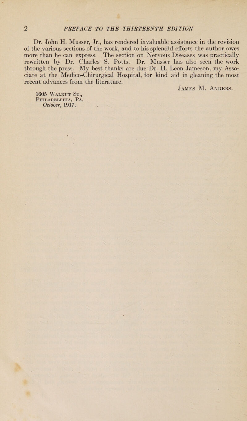Dr. John H. Musser, Jr., has rendered invaluable assistance in the revision of the various sections of the work, and to his splendid efforts the author owes more than he can express. The section on Nervous Diseases was practically rewritten by Dr. Charles S. Potts. Dr. Musser has also seen the work through the press. My best thanks are due Dr. H. Leon Jameson, my Asso¬ ciate at the Medico-Chirurgical Hospital, for kind aid in gleaning the most recent advances from the literature. James M. Anders. 1605 Walnut St., Philadelphia, Pa. October, 1917.