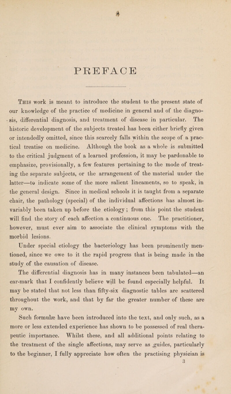 PREFACE This work is meant to introduce the student to the present state of our knowledge of the practice of medicine in general and of the diagno- • sis, differential diagnosis, and treatment of disease in particular. The historic development of the subjects treated has been either briefly given or intendedly omitted, since this scarcely falls within the scope of a prac¬ tical treatise on medicine. Although the book as a whole is submitted to the critical judgment of a learned profession, it may be pardonable to emphasize, provisionally, a few features pertaining to the mode of treat¬ ing the separate subjects, or the arrangement of the material under the latter—to indicate some of the more salient lineaments, so to speak, in the general design. Since in medical schools it is taught from a separate chair, the pathology (special) of the individual affections has almost in¬ variably been taken up before the etiology ; from this point the student will find the story of each affection a continuous one. The practitioner, however, must ever aim to associate the clinical symptoms with the morbid lesions. Under special etiology the bacteriology has been prominently men¬ tioned, since we owe to it the rapid progress that is being made in the study of the causation of disease. The differential diagnosis has in many instances been tabulated—an ear-mark that I confidently believe will be found especially helpful. It may be stated that not less than fifty-six diagnostic tables are scattered throughout the work, and that by far the greater number of these are my own. %/ Such formulae have been introduced into the text, and only such, as a more or less extended experience has shown to be possessed of real thera¬ peutic importance. Whilst these, and all additional points relating to the treatment of the single affections, may serve as ^guides, particularly to the beginner, I fully appreciate how often the practising physician is