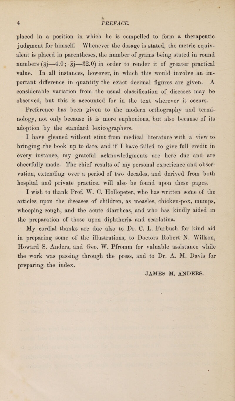 placed in a position in which he is compelled to form a therapeutic judgment for himself. Whenever the dosage is stated, the metric equiv¬ alent is placed in parentheses, the number of grams being stated in round numbers (3j—4.0; —32.0) in order to render it of greater practical value. In all instances, however, in which this would involve an im¬ portant difference in quantity the exact decimal figures are given. A considerable variation from the usual classification of diseases may be observed, but this is accounted for in the text wherever it occurs. Preference has been given to the modern orthography and termi¬ nology, not only because it is more euphonious, but also because of its adoption by the standard lexicographers. I have gleaned without stint from medical literature with a view to bringing the book up to date, and if I have failed to give full credit in every instance, my grateful acknowledgments are here due and are cheerfully made. The chief results of my personal experience and obser¬ vation, extending over a period of two decades, and derived from both hospital and private practice, will also be found upon these pages. I wish to thank Prof. W. C. Hollopeter, who has written some of the articles upon the diseases of children, as measles, chicken-pox, mumps, whooping-cough, and the acute diarrheas, and who has kindly aided in the preparation of those upon diphtheria and scarlatina. My cordial thanks are due also to Dr. C. L. Furbush for kind aid in preparing some of the illustrations, to Doctors Robert N. Willson, Howard S. Anders, and Geo. W. Pfromm for valuable assistance while the wrork was passing through the press, and to Dr. A. M. Davis for preparing the index. JAMES M. ANDERS.