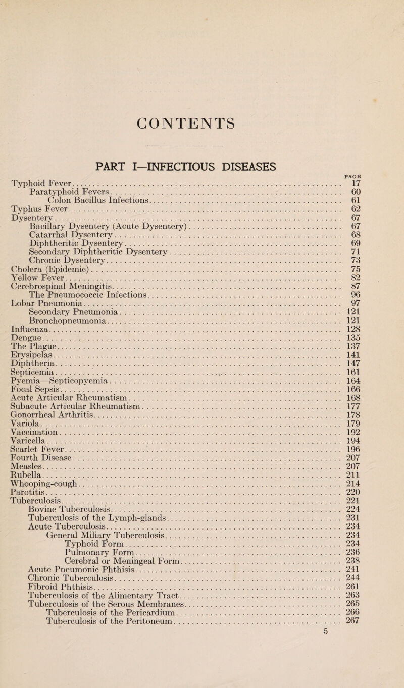 CONTENTS PART I—INFECTIOUS DISEASES PAGE Typhoid Fever. 17 Paratyphoid Fevers. 60 Colon Bacillus Infections. 61 Typhus Fever. 62 Dysentery. 67 Bacillary Dysentery (Acute Dysentery). 67 Catarrhal Dysentery. 68 Diphtheritic Dysentery. 69 Secondary Diphtheritic Dysentery. 71 Chronic Dysentery. 73 Cholera (Epidemic). 75 Yellow Fever. 82 Cerebrospinal Meningitis. 87 The Pneumococcic Infections. 96 Lobar Pneumonia. 97 Secondary Pneumonia. 121 Bronchopneumonia. 121 Influenza. 128 Dengue. 135 The Plague. 137 Erysipelas. 141 Diphtheria. 147 Septicemia. 161 Pyemia—Septicopyemia. 164 Focal Sepsis. 166 Acute Articular Rheumatism. 168 Subacute Articular Rheumatism. 177 Gonorrheal Arthritis. 178 Variola. 179 Vaccination. 192 Varicella. 194 Scarlet Fever. 196 Fourth Disease. 207 Measles. 207 Rubella. 211 Whooping-cough. 214 Parotitis. 220 Tuberculosis. 221 Bovine Tuberculosis. 224 Tuberculosis of the Lymph-glands. 231 Acute Tuberculosis. 234 General Miliary Tuberculosis. 234 Typhoid Form. 234 Pulmonary Form. 236 Cerebral or Meningeal Form. 238 Acute Pneumonic Phthisis. 241 Chronic Tuberculosis. 244 Fibroid Phthisis. 261 Tuberculosis of the Alimentary Tract. 263 Tuberculosis of the Serous Membranes. 265 Tuberculosis of the Pericardium. 266 Tuberculosis of the Peritoneum. 267