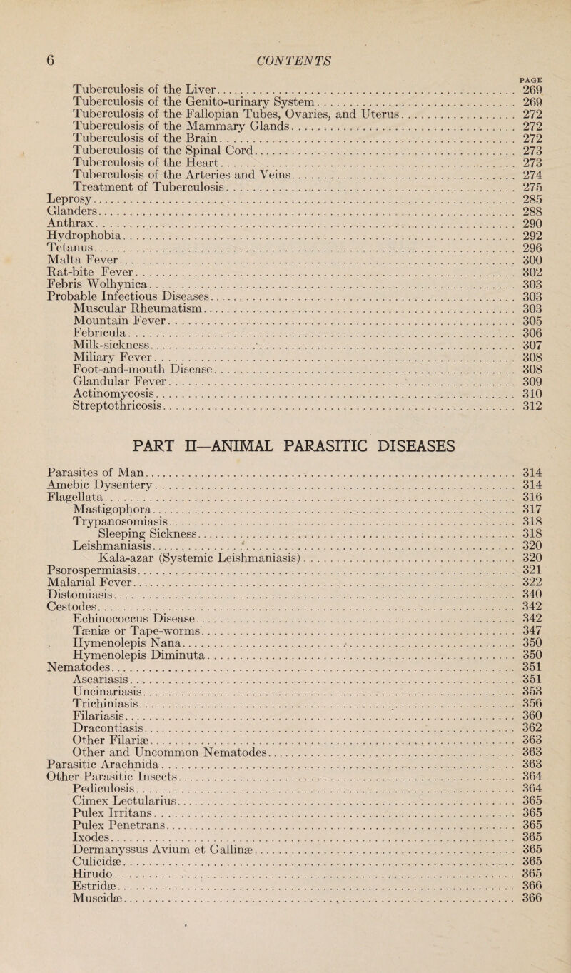 PAGE Tuberculosis of the Liver. 269 Tuberculosis of the Genito-urinary System. 269 Tuberculosis of the Fallopian Tubes, Ovaries, and Uterus. 272 Tuberculosis of the Mammary Glands. 272 Tuberculosis of the Brain. 272 Tuberculosis of the Spinal Cord. 273 Tuberculosis of the Heart. . . 273 Tuberculosis of the Arteries and Veins. 274 Treatment of Tuberculosis. 275 Leprosy. 285 Glanders. 288 Anthrax. 290 Hydrophobia. 292 Tetanus. 296 Malta Fever. 300 Rat-bite Fever. 302 Febris Wolhynica. 303 Probable Infectious Diseases. 303 Muscular Rheumatism. 303 Mountain Fever. 305 Febricula. 306 Milk-sickness.■. 307 Miliary Fever. 308 Foot-and-mouth Disease. 308 Glandular Fever. 309 Actinomycosis. 310 Streptothricosis. 312 PART II—ANIMAL PARASITIC DISEASES Parasites of Alan. 314 Amebic Dysentery. 314 Flagellata. 316 Mastigophora. 317 Trypanosomiasis. 318 Sleeping Sickness. 318 Leishmaniasis.*. 320 Kala-azar (Systemic Leishmaniasis). 320 Psorospermiasis. 321 Malarial Fever. 322 Distomiasis. 340 Cestodes. 342 Echinococcus Disease. 342 Taeniae or Tape-worms. 347 Hymenolepis Nana. 350 Hymenolepis Diminuta. 350 Nematodes. 351 Ascariasis. 351 Uncinariasis. 353 Trichiniasis. 356 Filariasis. 360 Dracontiasis. 362 Other Filariae. 363 Other and Uncommon Nematodes. 363 Parasitic Arachnida. 363 Other Parasitic Insects. 364 Pediculosis. 364 Cimex Lectularius. 365 Pulex Irritans. 365 Pulex Penetrans. 365 Ixodes. 365 Dermanyssus Avium et Gallinae. 365 Culicidae. 365 Hirudo. 365 Estridae. 366 Muscidae. 366