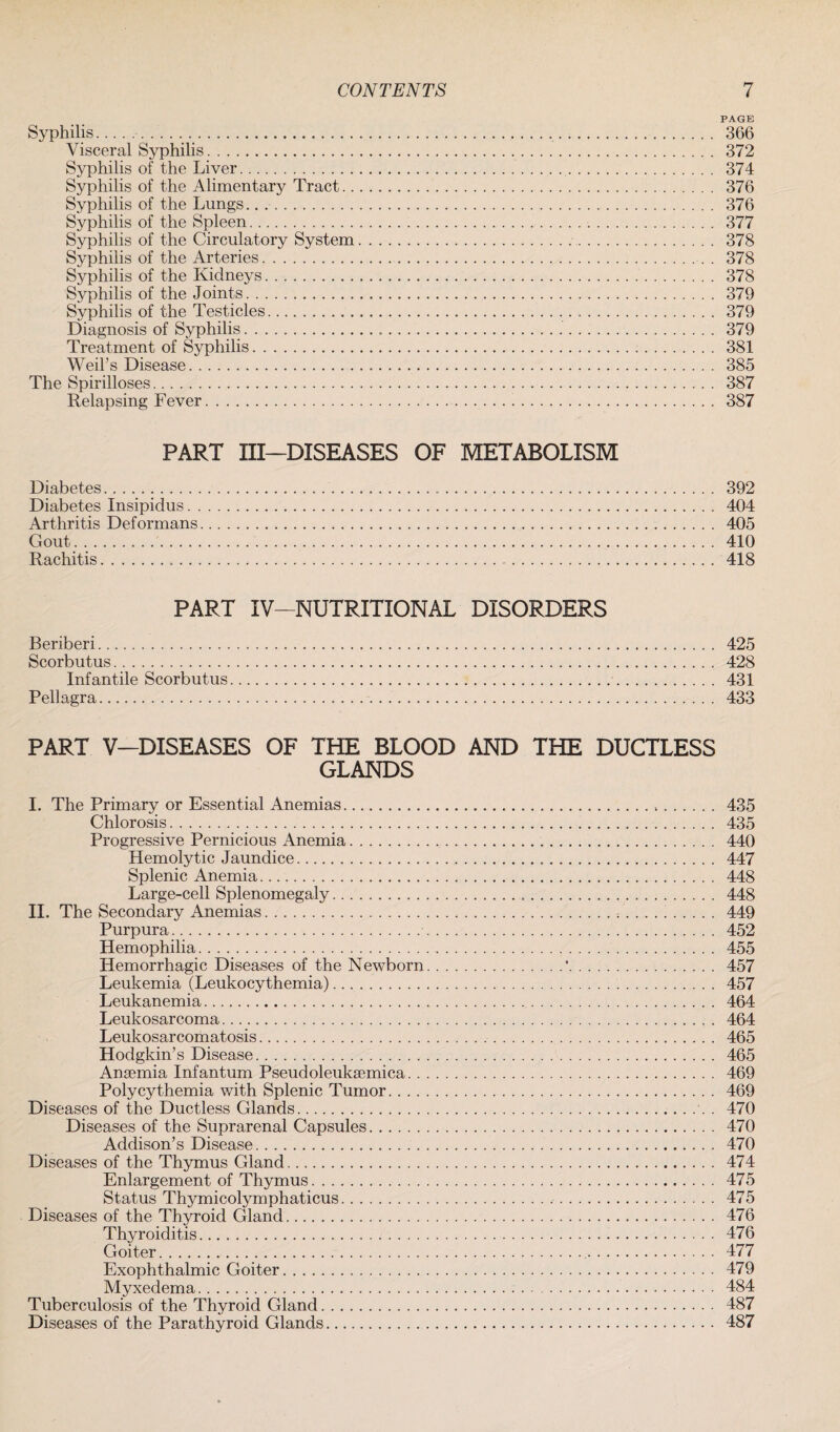 PAGE Syphilis.._.. 366 Visceral Syphilis. 372 Syphilis of the Liver. 374 Syphilis of the Alimentary Tract. 376 Syphilis of the Lungs.. .. 376 Syphilis of the Spleen. 377 Syphilis of the Circulatory System. 378 Syphilis of the Arteries. 378 Syphilis of the Kidneys. 378 Syphilis of the Joints. 379 Syphilis of the Testicles. 379 Diagnosis of Syphilis... 379 Treatment of Syphilis. 381 Weil’s Disease. 385 The Spirilloses. 387 Relapsing Fever. 387 PART III—DISEASES OF METABOLISM Diabetes. 392 Diabetes Insipidus. 404 Arthritis Deformans. 405 Gout. 410 Rachitis. 418 PART IV- NUTRITIONAL DISORDERS Beriberi. 425 Scorbutus. 428 Infantile Scorbutus. 431 Pellagra. 433 PART V—DISEASES OF THE BLOOD AND THE DUCTLESS GLANDS I. The Primary or Essential Anemias.,. 435 Chlorosis. 435 Progressive Pernicious Anemia. 440 Hemolytic Jaundice. 447 Splenic Anemia. 448 Large-cell Splenomegaly. 448 II. The Secondary Anemias.. . . . . .. 449 Purpura. 452 Hemophilia. 455 Hemorrhagic Diseases of the Newborn.'. 457 Leukemia (Leukocythemia). 457 Leukanemia. 464 Leukosarcoma. 464 Leukosarcomatosis. 465 Hodgkin’s Disease. 465 Anaemia Infantum Pseudoleukaemica. 469 Polycythemia with Splenic Tumor. 469 Diseases of the Ductless Glands.. . 470 Diseases of the Suprarenal Capsules. 470 Addison’s Disease. 470 Diseases of the Thymus Gland. 474 Enlargement of Thymus. 475 Status Thymicolymphaticus. 475 Diseases of the Thyroid Gland. 476 Thyroiditis. 476 Goiter. 477 Exophthalmic Goiter. 479 Myxedema. 484 Tuberculosis of the Thyroid Gland. 487 Diseases of the Parathyroid Glands. 487