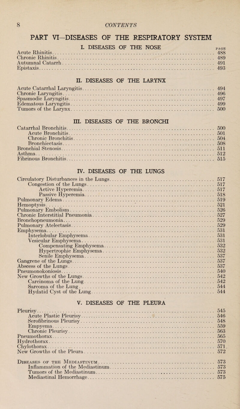 PART VI—DISEASES OF THE RESPIRATORY SYSTEM I. DISEASES OF THE NOSE PAGE Acute Rhinitis. 488 Chronic Rhinitis. 489 Autumnal Catarrh. 491 Epistaxis. 493 IL DISEASES OF THE LARYNX Acute Catarrhal Laryngitis. 494 Chronic Laryngitis. 496 Spasmodic Laryngitis. 497 Edematous Laryngitis. 499 Tumors of the Larynx. 500 EL DISEASES OF THE BRONCHI Catarrhal Bronchitis. 500 Acute Bronchitis. 501 Chronic Bronchitis. 504 Bronchiectasis. 508 Bronchial Stenosis. 511 Asthma. 512 Fibrinous Bronchitis. 515 IV, DISEASES OF THE LUNGS Circulatory Disturbances in the Lungs. 517 Congestion of the Lungs.I. 517 Active Hyperemia. 517 Passive Hyperemia. 518 Pulmonary Edema. 519 Hemoptysis... . . .. 521 Pulmonary Embolism.. 526 Chronic Interstitial Pneumonia. 527 Bronchopneumonia. 529 Pulmonary Atelectasis. 529 Emphysema. 531 Interlobular Emphysema. 531 Vesicular Emphysema. 531 Compensating Emphysema. 532 Hypertrophic Emphysema. 532 Senile Emphysema. 537 Gangrene of the Lungs. 537 Abscess of the Lungs. 537 Pneumonokoniosis. 540 New Growths of the Lungs. 542 Carcinoma of the Lung. 542 Sarcoma of the Lung. 544 Hydatid Cyst of the Lung. 544 V, DISEASES OF THE PLEURA Pleurisy. 545 Acute Plastic Pleurisy. 546 Serofibrinous Pleurisy. 548 Empyema. 559 Chronic Pleurisy. 563 Pneumothorax. 565 Hydrothorax. 570 Chylothorax. 571. New Growths of the Pleura. 572 Diseases of the Mediastinum. 573 Inflammation of the Mediastinum. 573 Tumors of the Mediastinum. 573 Mediastinal Hemorrhage. 575