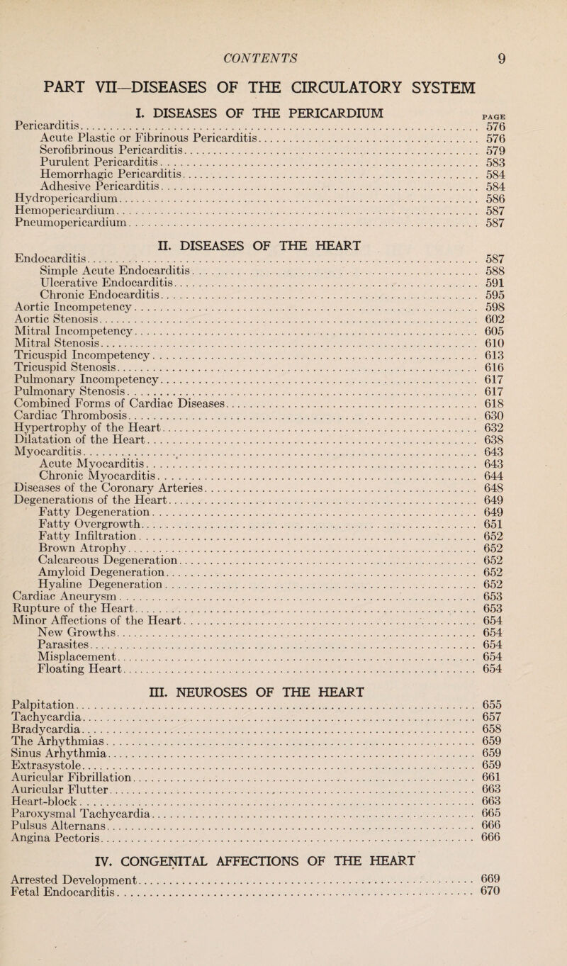 PART VII—DISEASES OF THE CIRCULATORY SYSTEM I. DISEASES OF THE PERICARDIUM PAGE Pericarditis. 576 Acute Plastic or Fibrinous Pericarditis. 576 Serofibrinous Pericarditis. 579 Purulent Pericarditis. 583 Hemorrhagic Pericarditis. 584 Adhesive Pericarditis. 584 Hydropericardium. 586 Hemopericardium... 587 Pneumopericardium. 587 II. DISEASES OF THE HEART Endocarditis. 587 Simple Acute Endocarditis. 588 Ulcerative Endocarditis. 591 Chronic Endocarditis. 595 Aortic Incompetency. 598 Aortic Stenosis. 602 Mitral Incompetency. 605 Mitral Stenosis. 610 Tricuspid Incompetency. 613 Tricuspid Stenosis. 616 Pulmonary Incompetency. 617 Pulmonary Stenosis. 617 Combined Forms of Cardiac Diseases. 618 Cardiac Thrombosis. 630 Hypertrophy of the Heart. 632 Dilatation of the Heart. 638 Myocarditis. 643 Acute Myocarditis.'. 643 Chronic Myocarditis. 644 Diseases of the Coronary Arteries. 648 Degenerations of the Heart. 649 Fatty Degeneration. 649 Fatty Overgrowth. 651 Fatty Infiltration. 652 Brown Atrophy. 652 Calcareous Degeneration. 652 Amyloid Degeneration. 652 Hyaline Degeneration. 652 Cardiac Aneurysm. 653 Rupture of the Heart. 653 Minor Affections of the Heart.. . . .. 654 New Growths. 654 Parasites. 654 Misplacement. 654 Floating Heart. 654 III. NEUROSES OF THE HEART Palpitation. 655 Tachycardia. 657 Bradycardia. 658 The Arhythmias. 659 Sinus Arhythmia. 659 Extrasystole. 659 Auricular Fibrillation. 661 Auricular Flutter. 663 Heart-block. 663 Paroxysmal Tachycardia. 665 Pulsus Alternans. 666 Angina Pectoris. 666 IV. CONGENITAL AFFECTIONS OF THE HEART Arrested Development. 669 Fetal Endocarditis. 670