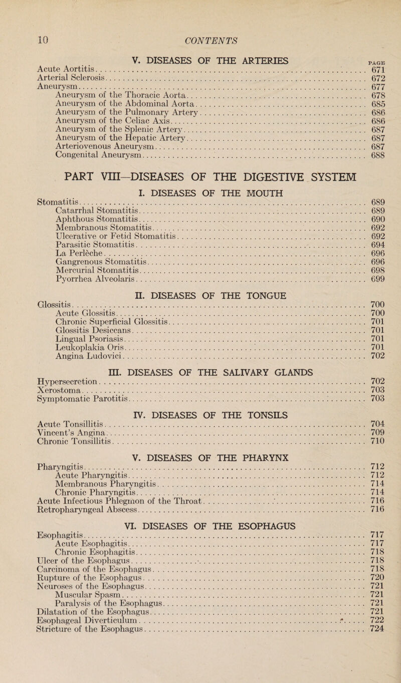 V. DISEASES OF THE ARTERIES PAGE Acute Aortitis. 671 Arterial Sclerosis. 672 Aneurysm. 677 Aneurysm of the Thoracic Aorta. 678 Aneurysm of the Abdominal Aorta. 685 Aneurysm of the Pulmonary Artery. 686 Aneurysm of the Celiac Axis. 686 Aneurysm of the Splenic Artery. 687 Aneurysm of the Hepatic Artery. 687 Arteriovenous Aneurysm. 687 Congenital Aneurysm. 688 PART VIII—DISEASES OF THE DIGESTIVE SYSTEM I. DISEASES OF THE MOUTH Stomatitis. 689 Catarrhal Stomatitis. 689 Aphthous Stomatitis. 690 Membranous Stomatitis. 692 Ulcerative or Fetid Stomatitis. 692 Parasitic Stomatitis. 694 La Perleche. 696 Gangrenous Stomatitis. 696 Mercurial Stomatitis. 698 Pyorrhea Alveolaris. 699 II. DISEASES OF THE TONGUE Glossitis. 700 Acute Glossitis. 700 Chronic Superficial Glossitis. 701 Glossitis Desiccans. 701 Lingual Psoriasis.j.... 701 Leukoplakia Oris.'.. 701 Angina Ludovici. 702 III. DISEASES OF THE SALIVARY GLANDS Hypersecretion. 702 Xerostoma. 703 Symptomatic Parotitis. 703 IV. DISEASES OF THE TONSILS Acute Tonsillitis. 704 Vincent’s Angina. 709 Chronic Tonsillitis. 710 V. DISEASES OF THE PHARYNX Pharyngitis. 712 Acute Pharyngitis. 712 Membranous Pharyngitis. 714 Chronic Pharyngitis. 714 Acute Infectious Phlegmon of the Throat.'. 716 Retropharyngeal Abscess. 716 VI. DISEASES OF THE ESOPHAGUS Esophagitis. 717 Acute Esophagitis. 717 Chronic Esophagitis. 718 Ulcer of the Esophagus.■. 718 Carcinoma of the Esophagus. 718 Rupture of the Esophagus. 720 Neuroses of the Esophagus. 721 Muscular Spasm. 721 Paralysis of the Esophagus. 721 Dilatation of the Esophagus. 721 Esophageal Diverticulum..■*. 722 Stricture of the Esophagus. 724