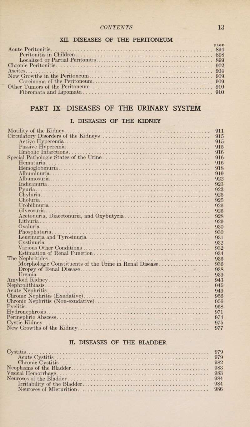 XII. DISEASES OF THE PERITONEUM PAGE Acute Peritonitis.... 894 Peritonitis in Children. 898 Localized or Partial Peritonitis. 899 Chronic Peritonitis. 902 Ascites. 904 New Growths in the Peritoneum. 909 Carcinoma of the Peritoneum. 909 Other Tumors of the Peritoneum. 910 Fibromata and Lipomata. 910 PART IX—DISEASES OF THE URINARY SYSTEM L DISEASES OF THE KIDNEY Motility of the Kidney. 911 Circulatory Disorders of the Kidneys. 915 Active Hyperemia.. 915 Passive Hyperemia. 915 Embolic Infarctions. 916 Special Pathologic States of the Urine... 916 Hematuria.. 916 Hemoglobinuria. 918 Albuminuria. 919 Albumosuria. 922 Indicanuria. 923 Pyuria. 923 Chyluria. 925 Choluria. 925 Urobilinuria. 926 Glycosuria. 926 Acetonuria, Diacetonuria, and Oxybutyria. 928 Lithuria. 929 Oxaluria.. 930 Phosphaturia.... 930 Leucinuria and Tyrosinuria. 931 Cystinuria. 932 Various Other Conditions. 932 Estimation of Renal Function. 934 The Nephritides... 936 Morphologic Constituents of the Urine in Renal Disease.. 936 Dropsy of Renal Disease. 938 Uremia... 939 Amyloid Kidney. 943 Nephrolithiasis. 945 Acute Nephritis.. 949 Chronic Nephritis (Exudative). 956 Chronic Nephritis (Non-exudative). 956 Pyelitis. 968 Hydronephrosis. 971 Perinephric Abscess. 974 Cystic Kidney. 975 New Growths of the Kidney... 977 II. DISEASES OF THE BLADDER Cystitis... 979 Acute Cystitis. 979 Chronic Cystitis.j. 982 Neoplasms of the Bladder. 983 Vesical Hemorrhage. 983 Neuroses of the Bladder. 984 Irritability of the Bladder.. 984 Neuroses of Micturition. 986