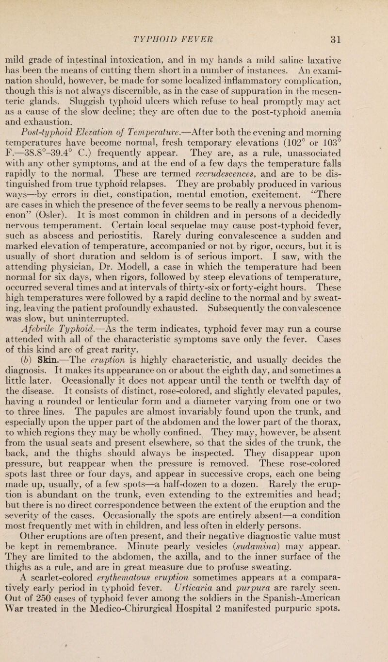 mild grade of intestinal intoxication, and in my hands a mild saline laxative has been the means of cutting them short in a number of instances. An exami¬ nation should, however, be made for some localized inflammatory complication, though this is not always discernible, as in the case of suppuration in the mesen¬ teric glands. Sluggish typhoid ulcers which refuse to heal promptly may act as a cause of the slow decline; they are often due to the post-typhoid anemia and exhaustion. Post-typhoid Elevation of Temperature.—After both the evening and morning temperatures have become normal, fresh temporary elevations (102° or 103° F.—38.8°-39.4° C.) frequently appear. They are, as a rule, unassociated with any other symptoms, and at the end of a few days the temperature falls rapidly to the normal. These are termed recrudescences, and are to be dis¬ tinguished from true typhoid relapses. They are probably produced in various ways—by errors in diet, constipation, mental emotion, excitement. “There are cases in which the presence of the fever seems to be really a nervous phenom¬ enon” (Osier). It is most common in children and in persons of a decidedly nervous temperament. Certain local sequelae may cause post-typhoid fever, such as abscess and periostitis. Rarely during convalescence a sudden and marked elevation of temperature, accompanied or not by rigor, occurs, but it is usually of short duration and seldom is of serious import. I saw, with the attending physician, Dr. Modell, a case in which the temperature had been normal for six days, when rigors, followed by steep elevations of temperature, occurred several times and at intervals of thirty-six or forty-eight hours. These high temperatures were followed by a rapid decline to the normal and by sweat¬ ing, leaving the patient profoundly exhausted. Subsequently the convalescence was slow, but uninterrupted. Afebrile Typhoid.—As the term indicates, typhoid fever may run a course attended with all of the characteristic symptoms save only the fever. Cases of this kind are of great rarity. (b) Skin.—The eruption is highly characteristic, and usually decides the diagnosis. It makes its appearance on or about the eighth day, and sometimes a little later. Occasionally it does not appear until the tenth or twelfth day of the disease. It consists of distinct, rose-colored, and slightly elevated papules, having a rounded or lenticular form and a diameter varying from one or two to three lines. The papules are almost invariably found upon the trunk, and especially upon the upper part of the abdomen and the lower part of the thorax, to which regions they may be wholly confined. They may, however, be absent from the usual seats and present elsewhere, so that the sides of the trunk, the back, and the thighs should always be inspected. They disappear upon pressure, but reappear when the pressure is removed. These rose-colored spots last three or four days, and appear in successive crops, each one being made up, usually, of a few spots—a half-dozen to a dozen. Rarely the erup¬ tion is abundant on the trunk, even extending to the extremities and head; but there is no direct correspondence between the extent of the eruption and the severity of the cases. Occasionally the spots are entirely absent—a condition most frequently met with in children, and less often in elderly persons. Other eruptions are often present, and their negative diagnostic value must be kept in remembrance. Minute pearly vesicles (sudamina) may appear. They are limited to the abdomen, the axilla, and to the inner surface of the thighs as a rule, and are in great measure due to profuse sweating. A scarlet-colored erythematous eruption sometimes appears at a compara¬ tively early period in typhoid fever. Urticaria and purpura are rarely seen. Out of 250 cases of typhoid fever among the soldiers in the Spanish-American War treated in the Medico-Chirurgical Hospital 2 manifested purpuric spots.
