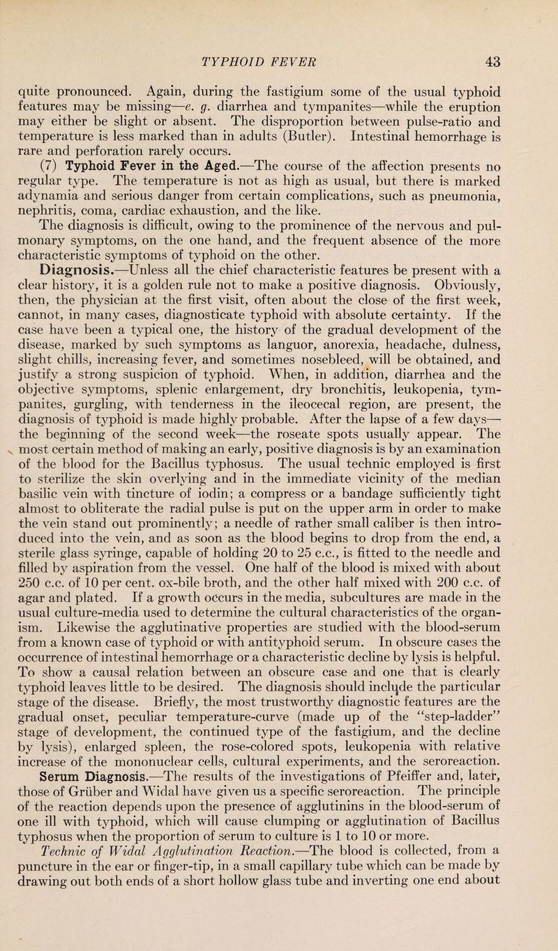 quite pronounced. Again, during the fastigium some of the usual typhoid features may be missing—e. g. diarrhea and tympanites—while the eruption may either be slight or absent. The disproportion between pulse-ratio and temperature is less marked than in adults (Butler). Intestinal hemorrhage is rare and perforation rarely occurs. (7) Typhoid Fever in the Aged.—The course of the affection presents no regular type. The temperature is not as high as usual, but there is marked adynamia and serious danger from certain complications, such as pneumonia, nephritis, coma, cardiac exhaustion, and the like. The diagnosis is difficult, owing to the prominence of the nervous and pul¬ monary symptoms, on the one hand, and the frequent absence of the more characteristic symptoms of typhoid on the other. Diagnosis.—Unless all the chief characteristic features be present with a clear history, it is a golden rule not to make a positive diagnosis. Obviously, then, the physician at the first visit, often about the close of the first week, cannot, in many cases, diagnosticate typhoid with absolute certainty. If the case have been a typical one, the history of the gradual development of the disease, marked by such symptoms as languor, anorexia, headache, dulness, slight chills, increasing fever, and sometimes nosebleed, will be obtained, and justify a strong suspicion of typhoid. When, in addition, diarrhea and the objective symptoms, splenic enlargement, dry bronchitis, leukopenia, tym¬ panites, gurgling, with tenderness in the ileocecal region, are present, the diagnosis of typhoid is made highly probable. After the lapse of a few days—- the beginning of the second week—the roseate spots usually appear. The most certain method of making an early, positive diagnosis is by an examination of the blood for the Bacillus typhosus. The usual technic employed is first to sterilize the skin overlying and in the immediate vicinity of the median basilic vein with tincture of iodin; a compress or a bandage sufficiently tight almost to obliterate the radial pulse is put on the upper arm in order to make the vein stand out prominently; a needle of rather small caliber is then intro¬ duced into the vein, and as soon as the blood begins to drop from the end, a sterile glass syringe, capable of holding 20 to 25 c.c., is fitted to the needle and filled by aspiration from the vessel. One half of the blood is mixed with about 250 c.c. of 10 per cent, ox-bile broth, and the other half mixed with 200 c.c. of agar and plated. If a growth occurs in the media, subcultures are made in the usual culture-media used to determine the cultural characteristics of the organ¬ ism. Likewise the agglutinative properties are studied with the blood-serum from a known case of typhoid or with antityphoid serum. In obscure cases the occurrence of intestinal hemorrhage or a characteristic decline by lysis is helpful. To show a causal relation between an obscure case and one that is clearly typhoid leaves little to be desired. The diagnosis should inclqde the particular stage of the disease. Briefly, the most trustworthy diagnostic features are the gradual onset, peculiar temperature-curve (made up of the “step-ladder” stage of development, the continued type of the fastigium, and the decline by lysis), enlarged spleen, the rose-colored spots, leukopenia with relative increase of the mononuclear cells, cultural experiments, and the seroreaction. Serum Diagnosis.—The results of the investigations of Pfeiffer and, late!, those of Gruber and Widal have given us a specific seroreaction. The principle of the reaction depends upon the presence of agglutinins in the blood-serum of one ill with typhoid, which will cause clumping or agglutination of Bacillus typhosus when the proportion of serum to culture is 1 to 10 or more. Technic of Widal Agglutination Reaction.—The blood is collected, from a puncture in the ear or finger-tip, in a small capillary tube which can be made by drawing out both ends of a short hollow glass tube and inverting one end about