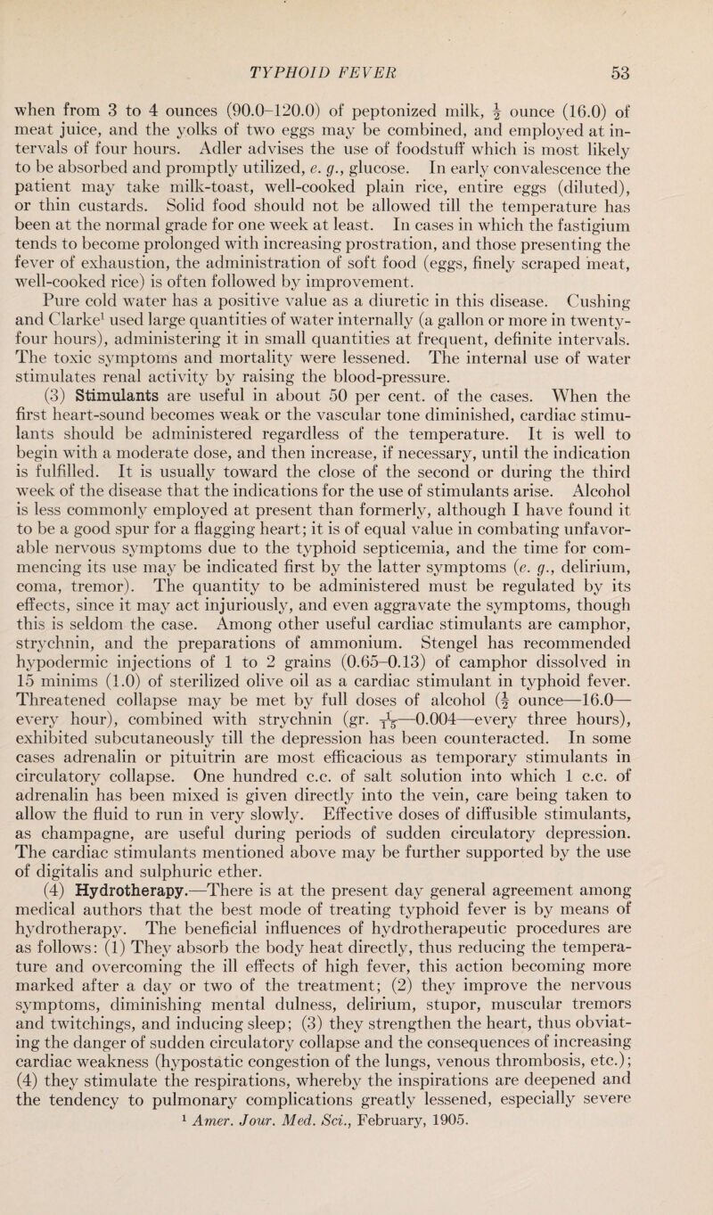 when from 3 to 4 ounces (90.0-120.0) of peptonized milk, \ ounce (16.0) of meat juice, and the yolks of two eggs may be combined, and employed at in¬ tervals of four hours. Adler advises the use of foodstuff which is most likely to be absorbed and promptly utilized, e. g., glucose. In early convalescence the patient may take milk-toast, well-cooked plain rice, entire eggs (diluted), or thin custards. Solid food should not be allowed till the temperature has been at the normal grade for one week at least. In cases in which the fastigium tends to become prolonged with increasing prostration, and those presenting the fever of exhaustion, the administration of soft food (eggs, finely scraped meat, well-cooked rice) is often followed by improvement. Pure cold water has a positive value as a diuretic in this disease. Cushing and Clarke1 used large quantities of water internally (a gallon or more in twenty- four hours), administering it in small quantities at frequent, definite intervals. The toxic symptoms and mortality were lessened. The internal use of water stimulates renal activity by raising the blood-pressure. (3) Stimulants are useful in about 50 per cent, of the cases. When the first heart-sound becomes weak or the vascular tone diminished, cardiac stimu¬ lants should be administered regardless of the temperature. It is well to begin with a moderate dose, and then increase, if necessary, until the indication is fulfilled. It is usually toward the close of the second or during the third week of the disease that the indications for the use of stimulants arise. Alcohol is less commonly employed at present than formerly, although I have found it to be a good spur for a flagging heart; it is of equal value in combating unfavor¬ able nervous symptoms due to the typhoid septicemia, and the time for com¬ mencing its use may be indicated first by the latter symptoms (e. g., delirium, coma, tremor). The quantity to be administered must be regulated by its effects, since it may act injuriously, and even aggravate the symptoms, though this is seldom the case. Among other useful cardiac stimulants are camphor, strychnin, and the preparations of ammonium. Stengel has recommended hypodermic injections of 1 to 2 grains (0.65-0.13) of camphor dissolved in 15 minims (1.0) of sterilized olive oil as a cardiac stimulant in typhoid fever. Threatened collapse may be met by full doses of alcohol (J ounce—16.0— every hour), combined with strychnin (gr. y1^-—0.004—every three hours), exhibited subcutaneously till the depression has been counteracted. In some cases adrenalin or pituitrin are most efficacious as temporary stimulants in circulatory collapse. One hundred c.c. of salt solution into which 1 c.c. of adrenalin has been mixed is given directly into the vein, care being taken to allow the fluid to run in very slowly. Effective doses of diffusible stimulants, as champagne, are useful during periods of sudden circulatory depression. The cardiac stimulants mentioned above may be further supported by the use of digitalis and sulphuric ether. (4) Hydrotherapy.—There is at the present day general agreement among medical authors that the best mode of treating typhoid fever is by means of hydrotherapy. The beneficial influences of hydrotherapeutic procedures are as follows: (1) They absorb the body heat directly, thus reducing the tempera¬ ture and overcoming the ill effects of high fever, this action becoming more marked after a day or two of the treatment; (2) they improve the nervous symptoms, diminishing mental dulness, delirium, stupor, muscular tremors and twitchings, and inducing sleep; (3) they strengthen the heart, thus obviat¬ ing the danger of sudden circulatory collapse and the consequences of increasing cardiac weakness (hypostatic congestion of the lungs, venous thrombosis, etc.); (4) they stimulate the respirations, whereby the inspirations are deepened and the tendency to pulmonary complications greatly lessened, especially severe 1 Amer. Jour. Med. Sci., February, 1905.