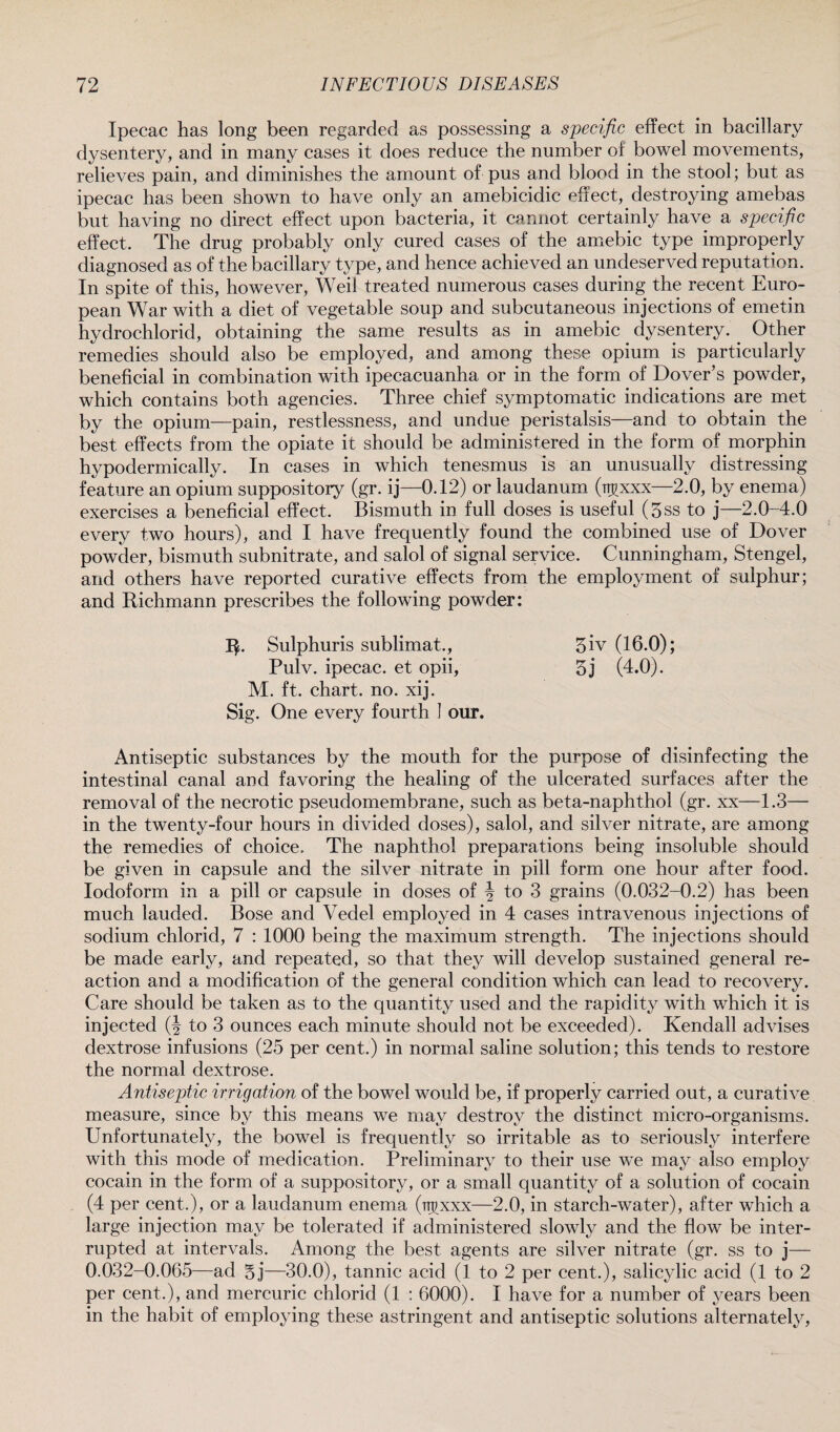 Ipecac has long been regarded as possessing a specific effect in bacillary dysentery, and in many cases it does reduce the number of bowel movements, relieves pain, and diminishes the amount of pus and blood in the stool; but as ipecac has been shown to have only an amebicidic effect, destroying amebas but having no direct effect upon bacteria, it cannot certainly have a specific effect. The drug probably only cured cases of the amebic type improperly diagnosed as of the bacillary type, and hence achieved an undeserved reputation. In spite of this, however, Weil treated numerous cases during the recent Euro¬ pean War with a diet of vegetable soup and subcutaneous injections of emetin hydrochlorid, obtaining the same results as in amebic dysentery. . Other remedies should also be employed, and among these opium is particularly beneficial in combination with ipecacuanha or in the form of Dover’s powder, which contains both agencies. Three chief symptomatic indications are met by the opium—pain, restlessness, and undue peristalsis—and to obtain the best effects from the opiate it should be administered in the form of morphin hypodermically. In cases in which tenesmus is an unusually distressing feature an opium suppository (gr. ij—0.12) or laudanum (rr^xxx—2.0, by enema) exercises a beneficial effect. Bismuth in full doses is useful (5ss to j—2.0-4.0 every two hours), and I have frequently found the combined use of Dover powder, bismuth subnitrate, and salol of signal service. Cunningham, Stengel, and others have reported curative effects from the employment of sulphur; and Richmann prescribes the following powder: R. Sulphuris sublimat., Pulv. ipecac, et opii, M. ft. chart, no. xij. Sig. One every fourth I our. Antiseptic substances by the mouth for the purpose of disinfecting the intestinal canal and favoring the healing of the ulcerated surfaces after the removal of the necrotic pseudomembrane, such as beta-naphthol (gr. xx—1.3— in the twenty-four hours in divided doses), salol, and silver nitrate, are among the remedies of choice. The naphthol preparations being insoluble should be given in capsule and the silver nitrate in pill form one hour after food. Iodoform in a pill or capsule in doses of J to 3 grains (0.032-0.2) has been much lauded. Bose and Vedel employed in 4 cases intravenous injections of sodium chlorid, 7 : 1000 being the maximum strength. The injections should be made early, and repeated, so that they will develop sustained general re¬ action and a modification of the general condition which can lead to recovery. Care should be taken as to the quantity used and the rapidity with which it is injected (J to 3 ounces each minute should not be exceeded). Kendall advises dextrose infusions (25 per cent.) in normal saline solution; this tends to restore the normal dextrose. Antiseptic irrigation of the bowel would be, if properly carried out, a curative measure, since by this means we may destroy the distinct micro-organisms. Unfortunately, the bowel is frequently so irritable as to seriously interfere with this mode of medication. Preliminary to their use we may also employ cocain in the form of a suppository, or a small quantity of a solution of cocain (4 per cent.), or a laudanum enema (ttjxxx—2.0, in starch-water), after which a large injection may be tolerated if administered slowly and the flow be inter¬ rupted at intervals. Among the best agents are silver nitrate (gr. ss to j— 0.032-0.065—ad Sj—30.0), tannic acid (1 to 2 per cent.), salicylic acid (1 to 2 per cent.), and mercuric chlorid (1 : 6000). I have for a number of years been in the habit of employing these astringent and antiseptic solutions alternately, 5iv (16.0); 5j (4.0).