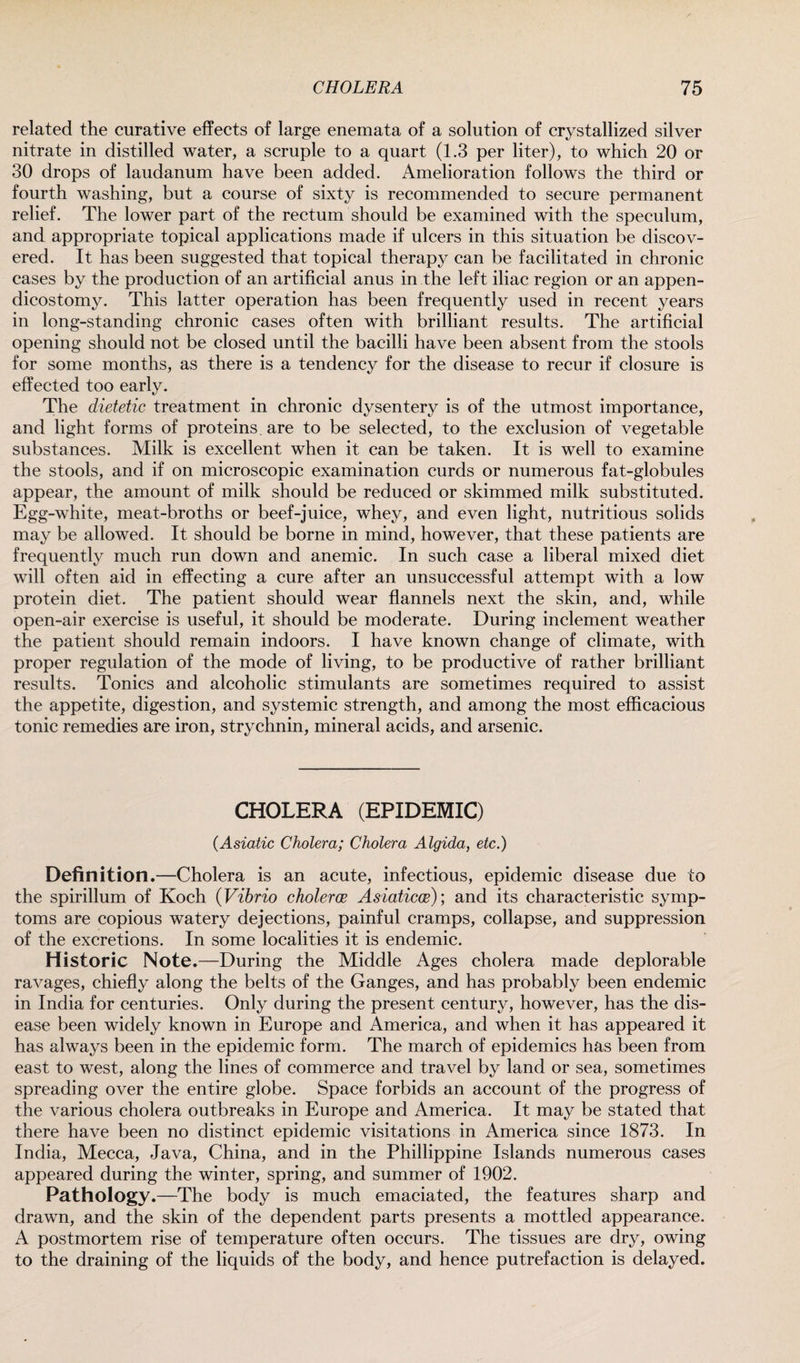 related the curative effects of large enemata of a solution of crystallized silver nitrate in distilled water, a scruple to a quart (1.3 per liter), to which 20 or 30 drops of laudanum have been added. Amelioration follows the third or fourth washing, but a course of sixty is recommended to secure permanent relief. The lower part of the rectum should be examined with the speculum, and appropriate topical applications made if ulcers in this situation be discov¬ ered. It has been suggested that topical therapy can be facilitated in chronic cases by the production of an artificial anus in the left iliac region or an appen- dicostomy. This latter operation has been frequently used in recent years in long-standing chronic cases often with brilliant results. The artificial opening should not be closed until the bacilli have been absent from the stools for some months, as there is a tendency for the disease to recur if closure is effected too early. The dietetic treatment in chronic dysentery is of the utmost importance, and light forms of proteins, are to be selected, to the exclusion of vegetable substances. Milk is excellent when it can be taken. It is well to examine the stools, and if on microscopic examination curds or numerous fat-globules appear, the amount of milk should be reduced or skimmed milk substituted. Egg-white, meat-broths or beef-juice, whey, and even light, nutritious solids may be allowed. It should be borne in mind, however, that these patients are frequently much run down and anemic. In such case a liberal mixed diet will often aid in effecting a cure after an unsuccessful attempt with a low protein diet. The patient should wear flannels next the skin, and, while open-air exercise is useful, it should be moderate. During inclement weather the patient should remain indoors. I have known change of climate, with proper regulation of the mode of living, to be productive of rather brilliant results. Tonics and alcoholic stimulants are sometimes required to assist the appetite, digestion, and systemic strength, and among the most efficacious tonic remedies are iron, strychnin, mineral acids, and arsenic. CHOLERA (EPIDEMIC) (Asiatic Cholera; Cholera Algida, etc.) Definition.—Cholera is an acute, infectious, epidemic disease due to the spirillum of Koch (Vibrio cholerce Asiaticoe); and its characteristic symp¬ toms are copious watery dejections, painful cramps, collapse, and suppression of the excretions. In some localities it is endemic. Historic Note.—During the Middle Ages cholera made deplorable ravages, chiefly along the belts of the Ganges, and has probably been endemic in India for centuries. Only during the present century, however, has the dis¬ ease been widely known in Europe and America, and when it has appeared it has always been in the epidemic form. The march of epidemics has been from east to west, along the lines of commerce and travel by land or sea, sometimes spreading over the entire globe. Space forbids an account of the progress of the various cholera outbreaks in Europe and America. It may be stated that there have been no distinct epidemic visitations in America since 1873. In India, Mecca, Java, China, and in the Phillippine Islands numerous cases appeared during the winter, spring, and summer of 1902. Pathology.—The body is much emaciated, the features sharp and drawn, and the skin of the dependent parts presents a mottled appearance. A postmortem rise of temperature often occurs. The tissues are dry, owing to the draining of the liquids of the body, and hence putrefaction is delayed.