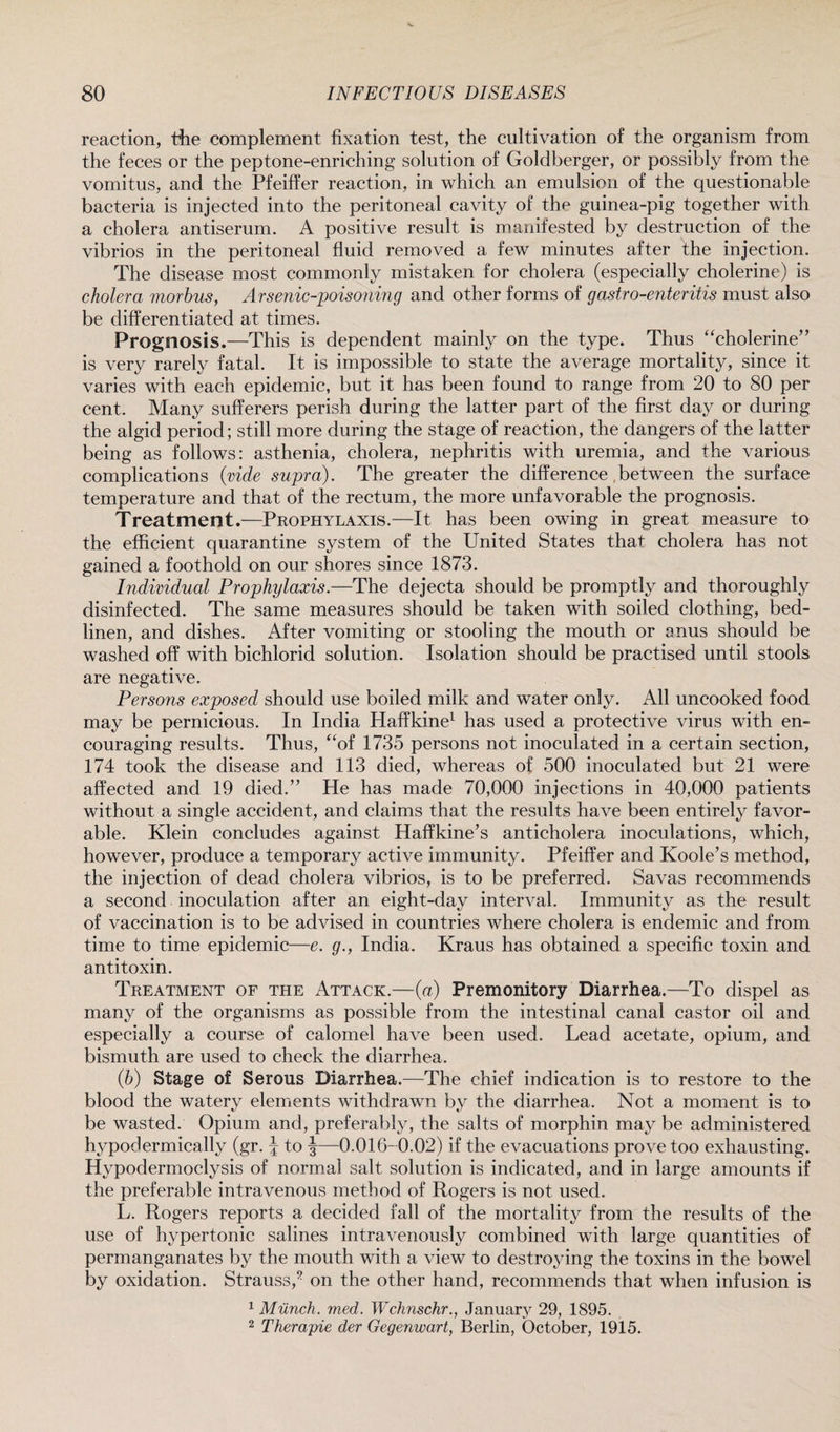 reaction, the complement fixation test, the cultivation of the organism from the feces or the peptone-enriching solution of Goldberger, or possibly from the vomitus, and the Pfeiffer reaction, in which an emulsion of the questionable bacteria is injected into the peritoneal cavity of the guinea-pig together with a cholera antiserum. A positive result is manifested by destruction of the vibrios in the peritoneal fluid removed a few minutes after the injection. The disease most commonly mistaken for cholera (especially cholerine) is cholera morbus, Arsenic-poisoning and other forms of gastro-enteritis must also be differentiated at times. Prognosis.—This is dependent mainly on the type. Thus “cholerine” is very rarely fatal. It is impossible to state the average mortality, since it varies with each epidemic, but it has been found to range from 20 to 80 per cent. Many sufferers perish during the latter part of the first day or during the algid period; still more during the stage of reaction, the dangers of the latter being as follows: asthenia, cholera, nephritis with uremia, and the various complications (vide supra). The greater the difference between the surface temperature and that of the rectum, the more unfavorable the prognosis. Treatment.—Prophylaxis.—It has been owing in great measure to the efficient quarantine system of the United States that cholera has not gained a foothold on our shores since 1873. Individual Prophylaxis.—The dejecta should be promptly and thoroughly disinfected. The same measures should be taken with soiled clothing, bed- linen, and dishes. After vomiting or stooling the mouth or anus should be washed off with bichlorid solution. Isolation should be practised until stools are negative. Persons exposed should use boiled milk and water only. All uncooked food may be pernicious. In India Haffkine1 has used a protective virus with en¬ couraging results. Thus, “of 1735 persons not inoculated in a certain section, 174 took the disease and 113 died, whereas of 500 inoculated but 21 were affected and 19 died.” He has made 70,000 injections in 40,000 patients without a single accident, and claims that the results have been entirely favor¬ able. Klein concludes against Haffkine’s anticholera inoculations, which, however, produce a temporary active immunity. Pfeiffer and Koole’s method, the injection of dead cholera vibrios, is to be preferred. Savas recommends a second inoculation after an eight-day interval. Immunity as the result of vaccination is to be advised in countries where cholera is endemic and from time to time epidemic—e. g., India. Kraus has obtained a specific toxin and antitoxin. Treatment of the Attack.—(a) Premonitory Diarrhea.—To dispel as many of the organisms as possible from the intestinal canal castor oil and especially a course of calomel have been used. Lead acetate, opium, and bismuth are used to check the diarrhea. (b) Stage of Serous Diarrhea.—The chief indication is to restore to the blood the watery elements withdrawn by the diarrhea. Not a moment is to be wasted. Opium and, preferably, the salts of morphin may be administered hypodermically (gr. J to §—0.016- 0.02) if the evacuations prove too exhausting. Hypodermoclysis of normal salt solution is indicated, and in large amounts if the preferable intravenous method of Rogers is not used. L. Rogers reports a decided fall of the mortality from the results of the use of hypertonic salines intravenously combined with large quantities of permanganates by the mouth with a view to destroying the toxins in the bowel by oxidation. Strauss,? on the other hand, recommends that when infusion is 1 Munch, med. Wchnschr., January 29, 1895. 2 Therapie der Gegenwart, Berlin, October, 1915.