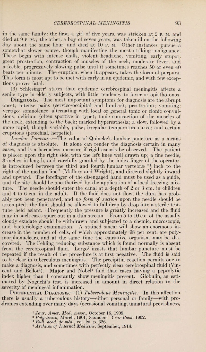 in the same family: the first, a girl of five years, was stricken at 2 p. m. and died at 9 p. m.; the other, a boy of seven years, was taken ill on the following day about the same hour, and died at 10 p. m. Other instances pursue a somewhat slower course, though manifesting the most striking malignancy. These begin with intense chills, violent headache, vomiting, early stupor, great prostration, contraction of muscles of the neck, moderate fever, and a feeble, progressively slowing pulse until it sometimes reaches 50 or even 40 beats per minute. The eruption, when it appears, takes the form of purpura. This form is most apt to be met with early in an epidemic, and with few excep¬ tions proves fatal. (6) Schlesinger1 states that epidemic cerebrospinal meningitis affects a senile type in elderly subjects, with little tendency to fever or opisthotonos. Diagnosis.—The most important symptoms for diagnosis are the abrupt onset; intense pains (cervico-occipital and lumbar); prostration; vomiting; vertigo; somnolence, alternating with local or general tonic or clonic convul¬ sions; delirium (often sportive in type); tonic contraction of the muscles of the neck, extending to the back; marked hyperesthesia; a slow, followed by a more rapid, though variable, pulse; irregular temperature-curve; and certain eruptions (petechial, herpetic). Lumbar Puncture.—The value of Quincke’s lumbar puncture as a means of diagnosis is absolute. It alone can render the diagnosis certain in many eases, and is a harmeless measure if rigid asepsis be observed. The patient is placed upon the right side, with the left knee well drawn up; a fine needle, 3 inches in length, and carefully guarded by the index-finger of the operator, is introduced between the third and fourth lumbar vertebrae inch to the right of the median line” (Mallory and Wright), and directed slightly inward and upward. The forefinger of the disengaged hand must be used as a guide, and the site should be anesthetized by the application of a local freezing mix¬ ture. The needle should enter the canal at a depth of 2 or 3 cm. in children and 4 to 6 cm. in the adult. If the fluid does not flow, the dura has prob¬ ably not been penetrated, and no form of suction upon the needle should be attempted; the fluid should be allowed to fall drop by drop into a sterile test- tube held aslant. Frequently the pressure is greatly increased and the fluid may in such cases spurt out in a thin stream. From 5 to 10 c.c. of the usually cloudy exudate should be withdrawn and subjected to a chemic, microscopic, and bacteriologic examination. A stained smear will show an enormous in¬ crease in the number of cells, of which approximately 98 per cent, are poly- morphonuclears, and at the same time the causative organism may be dis¬ covered. The Fehling reducing substance which is found normally is absent from the cerebrospinal fluid. Lorgo2 insists that lumbar puncture must be repeated if the result of the procedure is at first negative. The fluid is said to be clear in tuberculous meningitis. The precipitin reaction permits one to make a diagnosis, and sometimes with perfectly clear cerebrospinal fluid (Vin¬ cent and Bellot3). Major and Nobel4 find that cases having a peptolytic index higher than 1 constantly show meningitis present. Globulin, as esti¬ mated by Noguchi’s test, is increased in amount in direct relation to the severity of meningeal inflammation. Differential Diagnosis.—(1) Tuberculous Meningitis.—In this affection there is usually a tuberculous history—either personal or family—with pro¬ dromes extending over many days (occasional vomiting, unnatural peevishness, 1 Jour. Amer. Med. Assoc., October 16, 1909. 2 Polyclinico, March, 1901; Saunders’ Year-Book, 1902. 3 Bull. acad. de med., vol. lxi, p. 326. 4 Archives of Internal Medicine, Septembet, 1914.