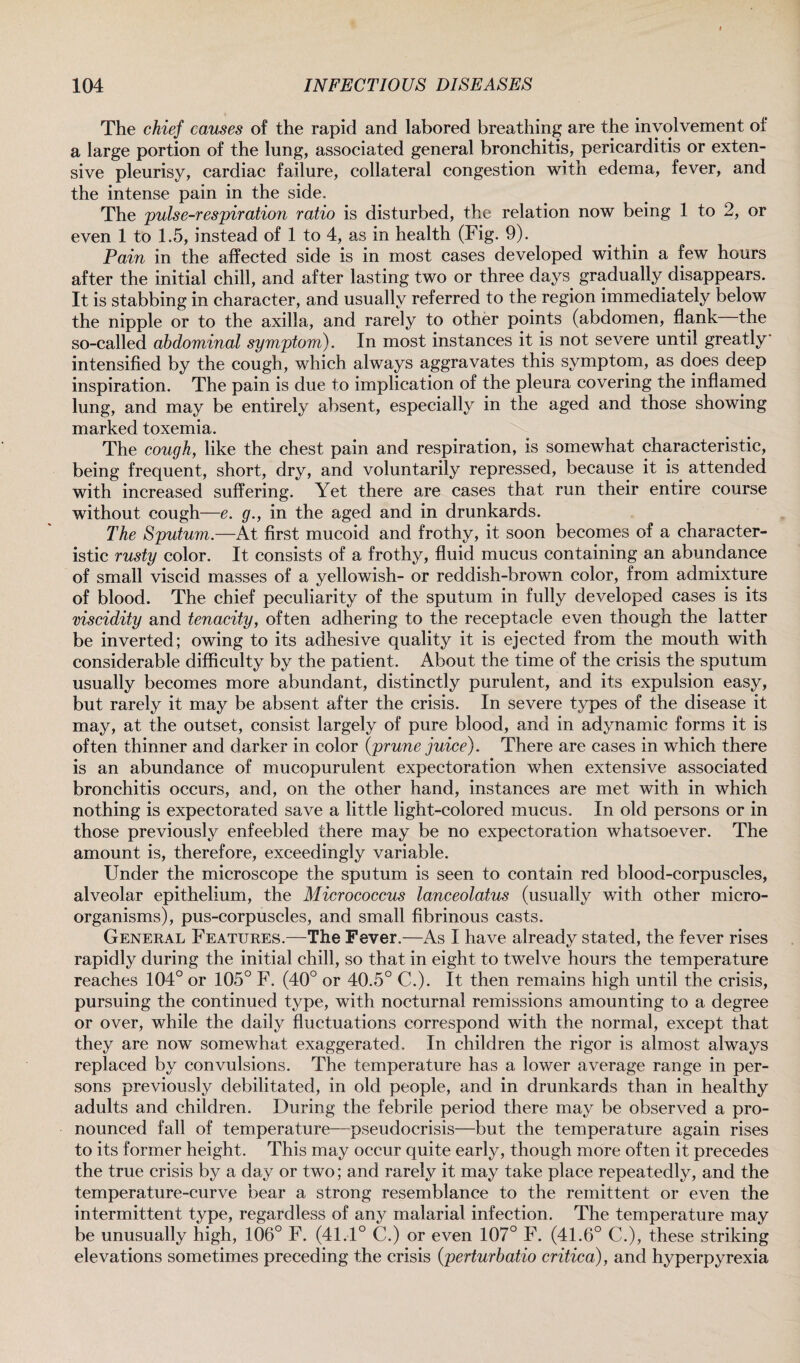 The chief causes of the rapid and labored breathing are the involvement of a large portion of the lung, associated general bronchitis, pericarditis or exten¬ sive pleurisy, cardiac failure, collateral congestion with edema, fever, and the intense pain in the side. The pulse-respiration ratio is disturbed, the relation now being 1 to 2, or even 1 to 1.5, instead of 1 to 4, as in health (Fig. 9). Pain in the affected side is in most cases developed within a few hours after the initial chill, and after lasting two or three days gradually disappears. It is stabbing in character, and usually referred to the region immediately below the nipple or to the axilla, and rarely to other points (abdomen, flank the so-called abdominal symptom). In most instances it is not severe until greatly intensified by the cough, which always aggravates this symptom, as does deep inspiration. The pain is due to implication of the pleura covering the inflamed lung, and may be entirely absent, especially in the aged and those showing marked toxemia. The cough, like the chest pain and respiration, is somewhat characteristic, being frequent, short, dry, and voluntarily repressed, because it is attended with increased suffering. Yet there are cases that run their entire course without cough—e. g., in the aged and in drunkards. The Sputum.—At first mucoid and frothy, it soon becomes of a character¬ istic rusty color. It consists of a frothy, fluid mucus containing an abundance of small viscid masses of a yellowish- or reddish-brown color, from admixture of blood. The chief peculiarity of the sputum in fully developed cases is its viscidity and tenacity, often adhering to the receptacle even though the latter be inverted; owing to its adhesive quality it is ejected from the mouth with considerable difficulty by the patient. About the time of the crisis the sputum usually becomes more abundant, distinctly purulent, and its expulsion easy, but rarely it may be absent after the crisis. In severe types of the disease it may, at the outset, consist largely of pure blood, and in adynamic forms it is often thinner and darker in color (prune juice). There are cases in which there is an abundance of mucopurulent expectoration when extensive associated bronchitis occurs, and, on the other hand, instances are met with in which nothing is expectorated save a little light-colored mucus. In old persons or in those previously enfeebled there may be no expectoration whatsoever. The amount is, therefore, exceedingly variable. Under the microscope the sputum is seen to contain red blood-corpuscles, alveolar epithelium, the Micrococcus lanceolatus (usually with other micro¬ organisms), pus-corpuscles, and small fibrinous casts. General Features.—The Fever.—As I have already stated, the fever rises rapidly during the initial chill, so that in eight to twelve hours the temperature reaches 104° or 105° F. (40° or 40.5° C.). It then remains high until the crisis, pursuing the continued type, with nocturnal remissions amounting to a degree or over, while the daily fluctuations correspond with the normal, except that they are now somewhat exaggerated. In children the rigor is almost always replaced by convulsions. The temperature has a lower average range in per¬ sons previously debilitated, in old people, and in drunkards than in healthy adults and children. During the febrile period there may be observed a pro¬ nounced fall of temperature—pseudocrisis—but the temperature again rises to its former height. This may occur quite early, though more often it precedes the true crisis by a day or two; and rarely it may take place repeatedly, and the temperature-curve bear a strong resemblance to the remittent or even the intermittent type, regardless of any malarial infection. The temperature may be unusually high, 106° F. (41.1° C.) or even 107° F. (41.6° C.), these striking elevations sometimes preceding the crisis (perturbatio critica), and hyperpyrexia