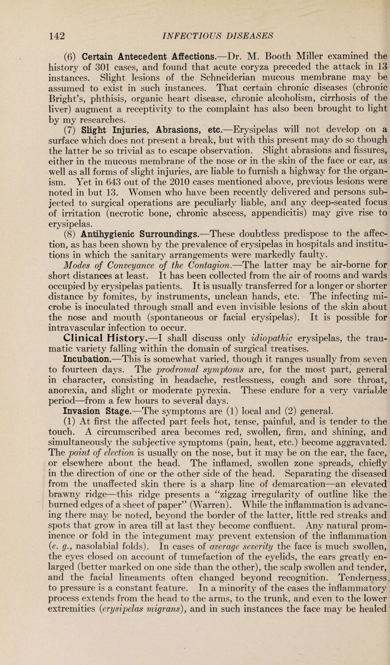 (6) Certain Antecedent Affections.—Dr. M. Booth Miller examined the history of 301 cases, and found that acute coryza preceded the attack in 13 instances. Slight lesions of the Schneiderian mucous membrane may be assumed to exist in such instances. That certain chronic diseases (chronic Bright’s, phthisis, organic heart disease, chronic alcoholism, cirrhosis of the liver) augment a receptivity to the complaint has also been brought to light by my researches. (7) Slight Injuries, Abrasions, etc.—Erysipelas will not develop on a surface which does not present a break, but with this present may do so though the latter be so trivial as to escape observation. Slight abrasions and fissures, either in the mucous membrane of the nose or in the skin of the face or ear, as well as all forms of slight injuries, are liable to furnish a highway for the organ¬ ism. Yet in 643 out of the 2010 cases mentioned above, previous lesions were noted in but 13. Women who have been recently delivered and persons sub¬ jected to surgical operations are peculiarly liable, and any deep-seated focus of irritation (necrotic bone, chronic abscess, appendicitis) may give rise to erysipelas. (8) Antihygienic Surroundings.—These doubtless predispose to the affec¬ tion, as has been shown by the prevalence of erysipelas in hospitals and institu¬ tions in which the sanitary arrangements were markedly faulty. Modes of Conveyance of the Contagion.—The latter may be air-borne for short distances at least. It has been collected from the air of rooms and wards occupied by erysipelas patients. It is usually transferred for a longer or shorter distance by fomites, by instruments, unclean hands, etc. The infecting mi¬ crobe is inoculated through small and even invisible lesions of the skin about the nose and mouth (spontaneous or facial erysipelas). It is possible for intravascular infection to occur. Clinical History.—I shall discuss only idiopathic erysipelas, the trau¬ matic variety falling within the domain of surgical treatises. Incubation.—This is somewhat varied, though it ranges usually from seven to fourteen days. The prodromal symptoms are, for the most part, general in character, consisting in headache, restlessness, cough and sore throat, anorexia, and slight or moderate pyrexia. These endure for a very variable period—from a few hours to several days. Invasion Stage.—The symptoms are (1) local and (2) general. (1) At first the affected part feels hot, tense, painful, and is tender to the touch. A circumscribed area becomes red, swollen, firm, and shining, and simultaneously the subjective symptoms (pain, heat, etc.) become aggravated. The point of election is usually on the nose, but it may be on the ear, the face, or elsewhere about the head. The inflamed, swollen zone spreads, chiefly in the direction of one or the other side of the head. Separating the diseased from the unaffected skin there is a sharp line of demarcation—an elevated brawny ridge—this ridge presents a “zigzag irregularity of outline like the burned edges of a sheet of paper” (Warren). While the inflammation is advanc¬ ing there may be noted, beyond the border of the latter, little red streaks and spots that grow in area till at last they become confluent. Any natural prom¬ inence or fold in the integument may prevent extension of the inflammation (e. g., nasolabial folds). In cases of average severity the face is much swollen, the eyes closed on account of tumefaction of the eyelids, the ears greatly en¬ larged (better marked on one side than the other), the scalp swollen and tender, and the facial lineaments often changed beyond recognition. Tenderness to pressure is a constant feature. In a minority of the cases the inflammatory process extends from the head to the arms, to the trunk, and even to the lower extremities {erysipelas migrans), and in such instances the face may be healed