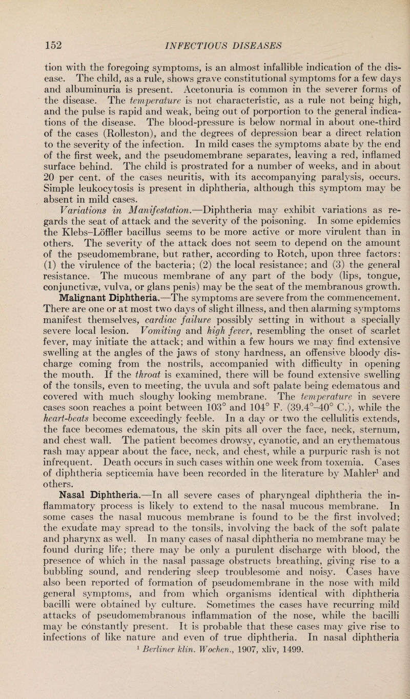 tion with the foregoing symptoms, is an almost infallible indication of the dis¬ ease. The child, as a rule, shows grave constitutional symptoms for a few days and albuminuria is present. Acetonuria is common in the severer forms of the disease. The temperature is not characteristic, as a rule not being high, and the pulse is rapid and weak, being out of porportion to the general indica¬ tions of the disease. The blood-pressure is below normal in about one-third of the cases (Rolleston), and the degrees of depression bear a direct relation to the severity of the infection. In mild cases the symptoms abate by the end of the first week, and the pseudomembrane separates, leaving a red, inflamed surface behind. The child is prostrated for a number of weeks, and in about 20 per cent, of the cases neuritis, with its accompanying paralysis, occurs. Simple leukocytosis is present in diphtheria, although this symptom may be absent in mild cases. Variations in Manifestation.—Diphtheria may exhibit variations as re¬ gards the seat of attack and the severity of the poisoning. In some epidemics the Klebs-Loffler bacillus seems to be more active or more virulent than in others. The severity of the attack does not seem to depend on the amount of the pseudomembrane, but rather, according to Rotch, upon three factors: (1) the virulence of the bacteria; (2) the local resistance; and (3) the general resistance. The mucous membrane of any part of the body (lips, tongue, conjunctive, vulva, or glans penis) may be the seat of the membranous growth. Malignant Diphtheria.—The symptoms are severe from the commencement. There are one or at most two days of slight illness, and then alarming symptoms manifest themselves, cardiac failure possibly setting in without a specially severe local lesion. Vomiting and high fever, resembling the onset of scarlet fever, may initiate the attack; and within a few hours we may find extensive swelling at the angles of the jaws of stony hardness, an offensive bloody dis¬ charge coming from the nostrils, accompanied with difficulty in opening the mouth. If the throat is examined, there will be found extensive swelling of the tonsils, even to meeting, the uvula and soft palate being edematous and covered with much sloughy looking membrane. The temperature in severe cases soon reaches a point between 103° and 104° F. (39.4°-40° C.), while the heart-beats become exceedingly feeble. In a day or two the cellulitis extends, the face becomes edematous, the skin pits all over the face, neck, sternum, and chest wall. The patient becomes drowsy, cyanotic, and an erythematous rash may appear about the face, neck, and chest, while a purpuric rash is not infrequent. Death occurs in such cases within one week from toxemia. Cases of diphtheria septicemia have been recorded in the literature by Mahler1 and others. Nasal Diphtheria.—In all severe cases of pharyngeal diphtheria the in¬ flammatory process is likely to extend to the nasal mucous membrane. In some cases the nasal mucous membrane is found to be the first involved; the exudate may spread to the tonsils, involving the back of the soft palate and pharynx as well. In many cases of nasal diphtheria no membrane may be found during life; there may be only a purulent discharge with blood, the presence of which in the nasal passage obstructs breathing, giving rise to a bubbling sound, and rendering sleep troublesome and noisy. Cases have also been reported of formation of pseudomembrane in the nose with mild general symptoms, and from which organisms identical with diphtheria bacilli were obtained by culture. Sometimes the cases have recurring mild attacks of pseudomembranous inflammation of the nose, while the bacilli may be constantly present. It is probable that these cases may give rise to infections of like nature and even of true diphtheria. In nasal diphtheria 1 Berliner klin. Wochen., 1907, xliv, 1499.
