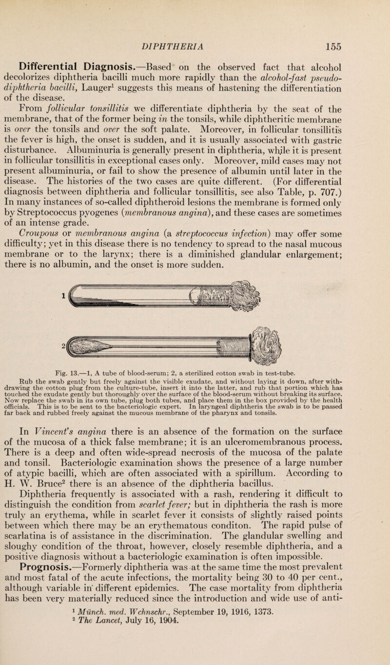 Differential Diagnosis .—Based on the observed fact that alcohol decolorizes diphtheria bacilli much more rapidly than the alcohol-fast pseudo- diphtheria bacilli, Lauger1 suggests this means of hastening the differentiation of the disease. From follicular tonsillitis we differentiate diphtheria by the seat of the membrane, that of the former being in the tonsils, while diphtheritic membrane is oxer the tonsils and oxer the soft palate. Moreover, in follicular tonsillitis the fever is high, the onset is sudden, and it is usually associated with gastric disturbance. Albuminuria is generally present in diphtheria, whjle it is present in follicular tonsillitis in exceptional cases only. Moreover, mild cases may not present albuminuria, or fail to show the presence of albumin until later in the disease. The histories of the two cases are quite different. (For differential diagnosis between diphtheria and follicular tonsillitis, see also Table, p. 707.) In many instances of so-called diphtheroid lesions the membrane is formed only by Streptococcus pyogenes (membranous angina), and these cases are sometimes of an intense grade. Croupous or membranous angina (a streptococcus infection) may offer some difficulty; yet in this disease there is no tendency to spread to the nasal mucous membrane or to the larynx; there is a diminished glandular enlargement; there is no albumin, and the onset is more sudden. 1 Fig. 13.—1, A tube of blood-serum; 2, a sterilized cotton swab in test-tube. Rub the swab gently but freely against the visible exudate, and without laying it down, after with¬ drawing the cotton plug from the culture-tube, insert it into the latter, and rub that portion which has touched the exudate gently but thoroughly over the surface of the blood-serum without breaking its surface. Now replace the swab in its own tube, plug both tubes, and place them in the box provided by the health officials. This is to be sent to the bacteriologic expert. In laryngeal diphtheria the swab is to be passed far back and rubbed freely against the mucous membrane of the pharynx and tonsils. In Vincent’s angina there is an absence of the formation on the surface of the mucosa of a thick false membrane; it is an ulceromembranous process. There is a deep and often wide-spread necrosis of the mucosa of the palate and tonsil. Bacteriologic examination shows the presence of a large number of atypic bacilli, which are often associated with a spirillum. According to H. W. Bruce2 there is an absence of the diphtheria bacillus. Diphtheria frequently is associated with a rash, rendering it difficult to distinguish the condition from scarlet fexer; but in diphtheria the rash is more truly an erythema, while in scarlet fever it consists of slightly raised points between which there may be an erythematous conditon. The rapid pulse of scarlatina is of assistance in the discrimination. The glandular swelling and sloughy condition of the throat, however, closely resemble diphtheria, and a positive diagnosis without a bacteriologic examination is often impossible. Prognosis.—Formerly diphtheria was at the same time the most prevalent and most fatal of the acute infections, the mortality being 30 to 40 per cent., although variable in different epidemics. The case mortality from diphtheria has been very materially reduced since the introduction and wide use of anti- 1 Munch, med. Wchnschr., September 19, 1916, 1373. 2 The Lancet, July 16, 1904.