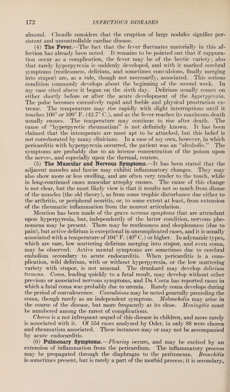 almond. Cheadle considers that the eruption of large nodules signifies per¬ sistent and uncontrollable cardiac disease. (4) The Fever.—The fact that the fever fluctuates materially in this af¬ fection has already been noted. It remains to be pointed out that if suppura¬ tion occur as a complication, the fever may be of the hectic variety; also that rarely hyperpyrexia is suddenly developed, and with it marked cerebral symptoms (restlessness, delirium, and sometimes convulsions, finally merging into stupor) are, as a rule, though not necessarily, associated. This serious condition commonly develops about the beginning of the second week. In my case cited above it began on the sixth day. Delirium usually comes on either shortly before or after the acute development of the hyperpyrexia. The pulse becomes excessively rapid and feeble and physical prostration ex¬ treme. The temperature may rise rapidly with slight interruptions until it touches 108° or 109° F. (42.7° C.), and as the fever reaches its maximum death usually ensues. The temperature may continue to rise after death. The cause of “hyperpyretic rheumatism” is not definitely known. It has been claimed that the intemperate are most apt to be attacked, but this belief is not corroborated by many clinicians. In a case of my own, however, in which pericarditis with hyperpyrexia occurred, the patient was an “alcoholic.” The symptoms are probably due to an intense concentration of the poison upon the nerve-, and especially upon the thermal, centers. (5) The Muscular and Nervous Symptoms.—It has been stated that the adjacent muscles and fasciae may exhibit inflammatory changes. They may also show more or less swelling, and are often very tender to the touch, while in long-continued cases muscular atrophy ensues. The cause of this change is not clear, but the most likely view is that it results not so much from disuse of the muscles (the old theory), as from some trophic disturbance due either to the arthritis, or peripheral neuritis, or, to some extent at least, from extension of the rheumatic inflammation from the nearest articulation. Mention has been made of the grave nervous symptoms that are attendant upon hyperpyrexia, but, independently of the latter condition, nervous phe¬ nomena may be present. There may be restlessness and sleeplessness (due to pain), but active delirium is exceptional in uncomplicated cases, and it is usually associated with a temperature of 104° F. (40° C.) or higher. In adynamic types, which are rare, low muttering delirium merging into stupor, and even coma, may be observed. Active mental symptoms are sometimes due to cerebral embolism secondary to acute endocarditis. When pericarditis is a com¬ plication, wild delirium, with or without hyperpyrexia, or the low muttering variety with stupor, is not unusual. The drunkard may develop delirium tremens. Coma, leading quickly to a fatal result, may develop without other previous or associated nervous symptoms, and Da Costa has reported cases in which a fatal coma was probably due to uremia. Rarely coma develops during the period of convalescence. Convulsions may be noted generally preceding the coma, though rarely as an independent symptom. Melancholia may arise in the course of the disease, but more frequently at its close. Meningitis must be numbered among the rarest of complications. Chorea is a not infrequent sequel of this disease in children, and more rarely is associated with it. Of 554 cases analyzed by Osier, in only 88 were chorea and rheumatism associated. These instances may or may not be accompanied by acute endocarditis. (6) Pulmonary Symptoms.—Pleurisy occurs, and may be excited by an extension of inflammation from the pericardium. The inflammatory process may be propagated through the diaphragm to the peritoneum. Bronchitis is sometimes present, but is rarely a part of the morbid process; it is secondary.
