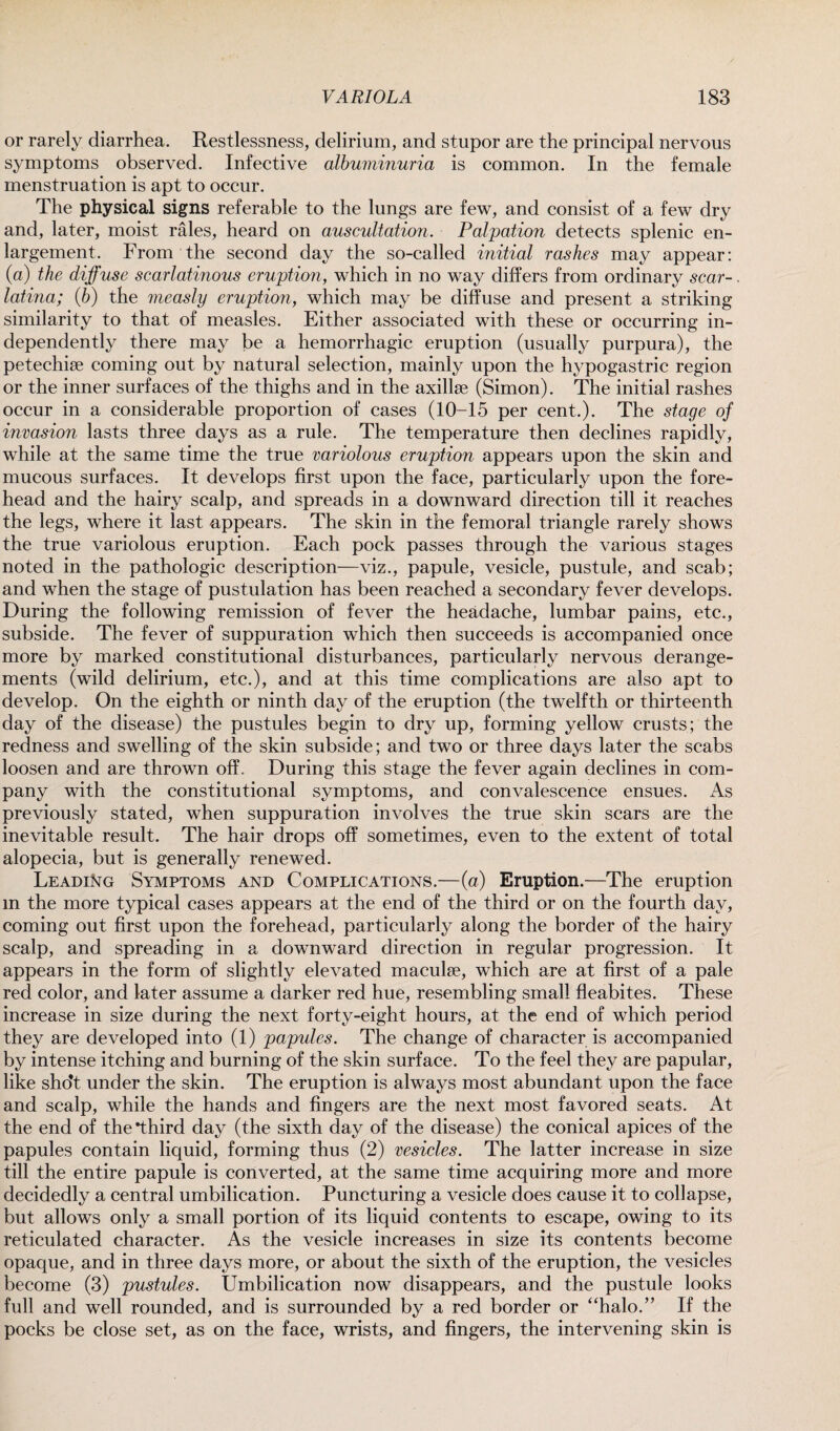 or rarely diarrhea. Restlessness, delirium, and stupor are the principal nervous symptoms observed. Infective albuminuria is common. In the female menstruation is apt to occur. The physical signs referable to the lungs are few, and consist of a few dry and, later, moist rales, heard on auscultation. Palpation detects splenic en¬ largement. From the second day the so-called initial rashes may appear: (a) the diffuse scarlatinous eruption, which in no way differs from ordinary scar-. latina; iff) the measly eruption, which may be diffuse and present a striking similarity to that of measles. Either associated with these or occurring in¬ dependently there may be a hemorrhagic eruption (usually purpura), the petechise coming out by natural selection, mainly upon the hypogastric region or the inner surfaces of the thighs and in the axillae (Simon). The initial rashes occur in a considerable proportion of cases (10-15 per cent.). The stage of invasion lasts three days as a rule. The temperature then declines rapidly, while at the same time the true variolous eruption appears upon the skin and mucous surfaces. It develops first upon the face, particularly upon the fore¬ head and the hairy scalp, and spreads in a downward direction till it reaches the legs, where it last appears. The skin in the femoral triangle rarely shows the true variolous eruption. Each pock passes through the various stages noted in the pathologic description—viz., papule, vesicle, pustule, and scab; and when the stage of pustulation has been reached a secondary fever develops. During the following remission of fever the headache, lumbar pains, etc., subside. The fever of suppuration which then succeeds is accompanied once more by marked constitutional disturbances, particularly nervous derange¬ ments (wild delirium, etc.), and at this time complications are also apt to develop. On the eighth or ninth day of the eruption (the twelfth or thirteenth day of the disease) the pustules begin to dry up, forming yellow crusts; the redness and swelling of the skin subside; and two or three days later the scabs loosen and are thrown off. During this stage the fever again declines in com¬ pany with the constitutional symptoms, and convalescence ensues. As previously stated, when suppuration involves the true skin scars are the inevitable result. The hair drops off sometimes, even to the extent of total alopecia, but is generally renewed. Leading Symptoms and Complications.—(a) Eruption.—The eruption in the more typical cases appears at the end of the third or on the fourth day, coming out first upon the forehead, particularly along the border of the hairy scalp, and spreading in a downward direction in regular progression. It appears in the form of slightly elevated maculse, which are at first of a pale red color, and later assume a darker red hue, resembling small fleabites. These increase in size during the next forty-eight hours, at the end of which period they are developed into (1) papules. The change of character is accompanied by intense itching and burning of the skin surface. To the feel they are papular, like sho’t under the skin. The eruption is always most abundant upon the face and scalp, while the hands and fingers are the next most favored seats. At the end of the third day (the sixth day of the disease) the conical apices of the papules contain liquid, forming thus (2) vesicles. The latter increase in size till the entire papule is converted, at the same time acquiring more and more decidedly a central umbilication. Puncturing a vesicle does cause it to collapse, but allows only a small portion of its liquid contents to escape, owing to its reticulated character. As the vesicle increases in size its contents become opaque, and in three days more, or about the sixth of the eruption, the vesicles become (3) pustules. Umbilication now disappears, and the pustule looks full and well rounded, and is surrounded by a red border or “halo.” If the pocks be close set, as on the face, wrists, and fingers, the intervening skin is