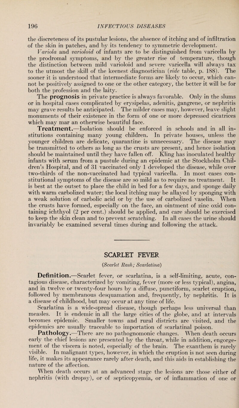the discreteness of its pustular lesions, the absence of itching and of infiltration of the skin in patches, and by its tendency to symmetric development. Variola and varioloid of infants are to be distinguished from varicella by the prodromal symptoms, and by the greater rise of temperature, though the distinction between mild varioloid and severe varicella will always tax to the utmost the skill of the keenest diagnostician (vide table, p. 188). The sooner it is understood that intermediate forms are likely to occur, which can¬ not be positively assigned to one or the other category, the better it will be for both the profession and the laity. The prognosis in private practice is always favorable. Only in the slums or in hospital cases complicated by erysipelas, adenitis, gangrene, or nephritis may grave results be anticipated. The milder cases may, however, leave slight monuments of their existence in the form of one or more depressed cicatrices which may mar an otherwise beautiful face. Treatment.—Isolation should be enforced in schools and in all in¬ stitutions containing many young children. In private houses, unless the younger children are delicate, quarantine is unnecessary. The disease may be transmitted to others as long as the crusts are present, and hence isolation should be maintained until they have fallen off. Kling has inoculated healthy infants with serum from a pustule during an epidemic at the Stockholm Chil¬ dren’s Hospital, and of 31 vaccinated only 1 developed the disease, while over two-thirds of the non-vaccinated had typical varicella. In most cases con¬ stitutional symptoms of the disease are so mild as to require no treatment. It is best at the outset to place the child in bed for a few days, and sponge daily with warm carbolized water; the local itching may be allayed by sponging with a weak solution of carbolic acid or by the use of carbolized vaselin. When the crusts have formed, especially on the face, an ointment of zinc oxid con¬ taining ichthyol (2 per cent.) should be applied, and care should be exercised to keep the skin clean and to prevent scratching. In all cases the urine should invariably be examined several times during and following the attack. SCARLET FEVER CScarlet Rash; Scarlatina) Definition.—Scarlet fever, or scarlatina, is a self-limiting, acute, con¬ tagious disease, characterized by vomiting, fever (more or less typical), angina, and in twelve or twenty-four hours by a diffuse, punctiform, scarlet eruption, followed by membranous desquamation and, frequently, by nephritis. It is a disease of childhood, but may occur at any time of life. Scarlatina is a wide-spread disease, though perhaps less universal than measles. It is endemic in all the large cities of the globe, and at intervals becomes epidemic. Smaller towns and rural districts are visited, and the epidemics are usually traceable to importation of scarlatinal poison. Pathology.—There are no pathognomonic changes. When death occurs early the chief lesions are presented by the throat, while in addition, engorge¬ ment of the viscera is noted, especially of the brain. The exanthem is rarely visible. In malignant types, however, in which the eruption is not seen during life, it makes its appearance rarely after death, and this aids in establishing the nature of the affection. When death occurs at an advanced stage the lesions are those either of nephritis (with dropsy), or of septicopyemia, or of inflammation of one or