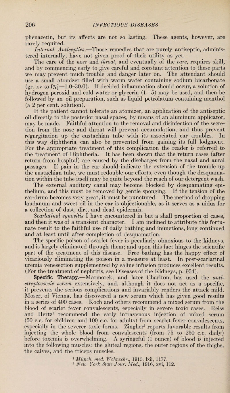 phenacetin, but its affects are not so lasting. These agents, however, are rarely required. Internal Antiseptics.—Those remedies that are purely antiseptic, adminis¬ tered internally, have not given proof of their utility as yet. The care of the nose and throat, and eventually of the ears, requires skill, and by commencing early to give careful and constant attention to these parts we may prevent much trouble and danger later on. The attendant should use a small atomizer filled with warm water containing sodium bicarbonate (gr. xv to f§j—1.0-30.0). If decided inflammation should occur, a solution of hydrogen peroxid and cold water or glycerin (1:5) may be used, and then be followed by an oil preparation, such as liquid petrolatum containing menthol (a 2 per cent, solution). If the patient cannot tolerate an atomizer, an application of the antiseptic oil directly to the posterior nasal spaces, by means of an aluminum applicator, may be made. Faithful attention to the removal and disinfection of the secre¬ tion from the nose and throat will prevent accumulation, and thus prevent regurgitation up the eustachian tube with its associated ear troubles. In this way diphtheria can also be prevented from gaining its full lodgment. For the appropriate treatment of this complication the reader is referred to the treatment of Diphtheria. It has been shown that the return cases (after return from hospital) are caused by the discharges from the nasal and aural passages. If pain in the ear should indicate the extension of the trouble up the eustachian tube, we must redouble our efforts, even though the desquama¬ tion within the tube itself may be quite beyond the reach of our detergent wash. The external auditory canal may become blocked by desquamating epi¬ thelium, and this must be removed by gentle sponging. If the tension of the ear-drum becomes very great, it must be punctured. The method of dropping laudanum and sweet oil in the ear is objectionable, as it serves as a nidus for a collection of dust, dirt, and dead epidermis. Scarlatinal synovitis I have encountered in but a shall proportion of cases, and then it was of a transient character. I am inclined to attribute this fortu¬ nate result to the faithful use of daily bathing and inunctions, long continued and at least until after completion of desquamation. The specific poison of scarlet fever is peculiarly obnoxious to the kidneys, and is largely eliminated through them; and upon this fact hinges the scientific part of the treatment of this disease. Free bathing has the happy effect of vicariously eliminating the poison in a measure at least. In post-scarlatinal uremia venesection supplemented by saline infusion produces excellent results. (For the treatment of nephritis, see Diseases of the Kidneys, p. 954). Specific Therapy.—Marmorek, and later Charlton, has used the anti¬ streptococcic serum extensively, and, although it does not act as a specific, it prevents the serious complications and invariably renders the attack mild. Moser, of Vienna, has discovered a new serum which has given good results in a series of 400 cases. Koch and others recommend a mixed serum from the blood of scarlet fever convalescents, especially in severe toxic cases. Reiss and Hertz1 recommend the early intravenous injection of mixed serum (50 c.c. for children and 100 c.c. for adults) from scarlet fever convalescents, especially in the severer toxic forms. Zingher2 reports favorable results from injecting the whole blood from convalescents (from 75 to 250 c.c. daily) before toxemia is overwhelming. A syringeful (1 ounce) of blood is injected into the following muscles: the gluteal regions, the outer regions of the thighs, the calves, and the triceps muscles. 1 Munch, med. Wchnschr., 1915, Ixii, 1177. 2 New York State Jour. Med., 1916, xvi, 112.