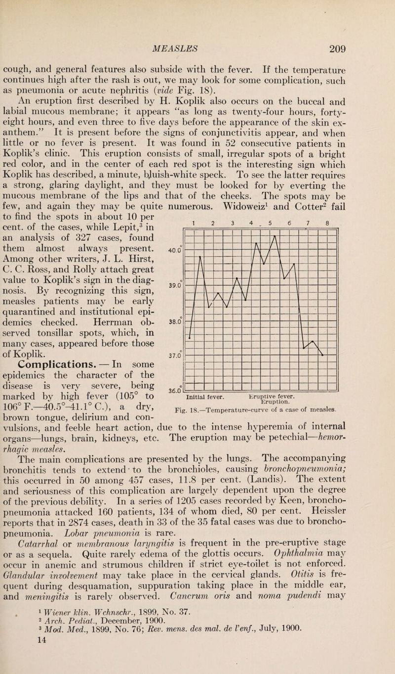 cough, and general features also subside with the fever. If the temperature continues high after the rash is out, we may look for some complication, such as pneumonia or acute nephritis {vide Fig. 18). An eruption first described by H. Koplik also occurs on the buccal and labial mucous membrane; it appears “as long as twenty-four hours, forty- eight hours, and even three to five days before the appearance of the skin ex¬ anthem.” It is present before the signs of conjunctivitis appear, and when little or no fever is present. It was found in 52 consecutive patients in Koplik’s clinic. This eruption consists of small, irregular spots of a bright red color, and in the center of each red spot is the interesting sign which Koplik has described, a minute, bjuish-white speck. To see the latter requires a strong, glaring daylight, and they must be looked for by everting the mucous membrane of the lips and that of the cheeks. The spots may be few, and again they may be quite numerous. Widoweiz1 and Cotter2 fail to find the spots in about 10 per cent, of the cases, while Lepit,3 in an analysis of 327 cases, found them almost always present. Among other writers, J. L. Hirst, C. C. Ross, and Roily attach great value to Koplik’s sign in the diag¬ nosis. By recognizing this sign, measles patients may be early quarantined and institutional epi¬ demics checked. Herrman ob¬ served tonsillar spots, which, in many cases, appeared before those of Koplik. Complications. — In some epidemics the character of the disease is very severe, being marked by high fever (105° to 106° F.—40.5°-41.1° C.), a dry, brown tongue, delirium and con 40.0 39.0 38.0 37.0 36.0 Initial fever. Eruptive fever. Eruption. Fig. 18.—Temperature-curve of a case of measles. vulsions, and feeble heart action, due to the intense hyperemia of internal organs—lungs, brain, kidneys, etc. The eruption may be petechial hemor¬ rhagic measles. The main complications are presented by the lungs. The accompanying bronchitis tends to extend * to the bronchioles, causing bronchopneumonia; this occurred in 50 among 457 cases, 11.8 per cent. (Landis). The extent and seriousness of this complication are largely dependent upon the degree of the previous debility. In a series of 1205 cases recorded by Keen, broncho¬ pneumonia attacked 160 patients, 134 of whom died, 80 per cent. Heissler reports that in 2874 cases, death in 33 of the 35 fatal cases was due to broncho¬ pneumonia. Lobar pneumonia is rare. Catarrhal or membranous laryngitis is frequent in the pre-eruptive stage or as a sequela. Quite rarely edema of the glottis occurs. Ophthalmia may occur in anemic and strumous children if strict eye-toilet is not enforced. Glandular involvement may take place in the cervical glands. Otitis is fre¬ quent during desquamation, suppuration taking place in the middle ear, and meningitis is rarely observed. Cancrum oris and noma pudendi may 1 Wiener klin. Wchnschr., 1899, No. 37. 2 Arch. Pediat., December, 1900. 3 Mod. Med., 1899, No. 76; Rev. mens, des mal. de Venj., July, 1900. 14