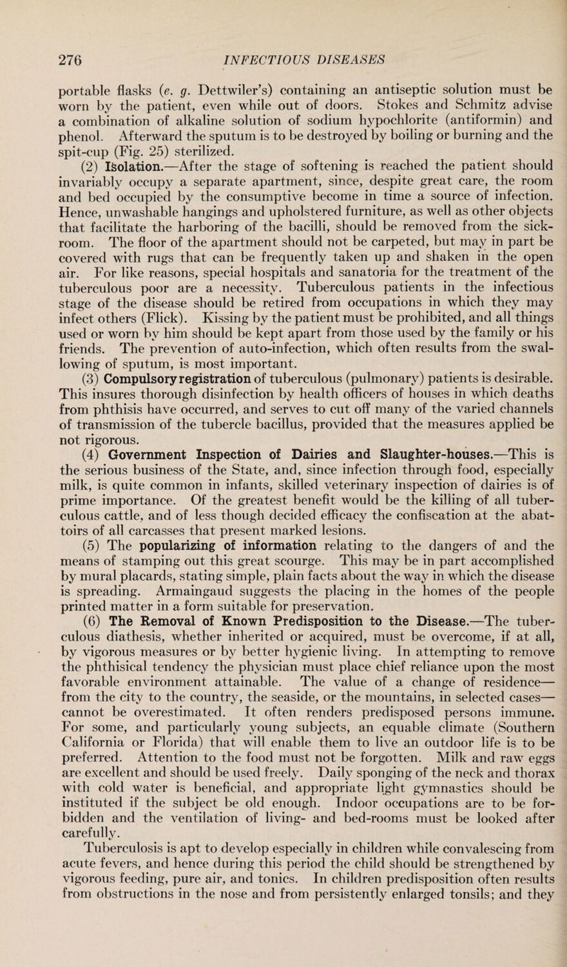 portable flasks (e. g. Dettwiler’s) containing an antiseptic solution must be worn by the patient, even while out of doors. Stokes and Schmitz advise a combination of alkaline solution of sodium hypochlorite (antiformin) and phenol. Afterward the sputum is to be destroyed by boiling or burning and the spit-cup (Fig. 25) sterilized. (2) Isolation.—After the stage of softening is reached the patient should invariably occupy a separate apartment, since, despite great care, the room and bed occupied by the consumptive become in time a source of infection. Hence, unwashable hangings and upholstered furniture, as well as other objects that facilitate the harboring of the bacilli, should be removed from the sick¬ room. The floor of the apartment should not be carpeted, but may in part be covered with rugs that can be frequently taken up and shaken in the open air. For like reasons, special hospitals and sanatoria for the treatment of the tuberculous poor are a necessity. Tuberculous patients in the infectious stage of the disease should be retired from occupations in which they may infect others (Flick). Kissing by the patient must be prohibited, and all things used or worn by him should be kept apart from those used by the family or his friends. The prevention of auto-infection, which often results from the swal¬ lowing of sputum, is most important. (3) Compulsory registration of tuberculous (pulmonary) patients is desirable. This insures thorough disinfection by health officers of houses in which deaths from phthisis have occurred, and serves to cut off many of the varied channels of transmission of the tubercle bacillus, provided that the measures applied be not rigorous. (4) Government Inspection of Dairies and Slaughter-houses.—This is the serious business of the State, and, since infection through food, especially milk, is quite common in infants, skilled veterinary inspection of dairies is of prime importance. Of the greatest benefit would be the killing of all tuber¬ culous cattle, and of less though decided efficacy the confiscation at the abat¬ toirs of all carcasses that present marked lesions. (5) The popularizing of information relating to the dangers of and the means of stamping out this great scourge. This may be in part accomplished by mural placards, stating simple, plain facts about the way in which the disease is spreading. Armaingaud suggests the placing in the homes of the people printed matter in a form suitable for preservation. (6) The Removal of Known Predisposition to the Disease.—The tuber¬ culous diathesis, whether inherited or acquired, must be overcome, if at all, by vigorous measures or by better hygienic living. In attempting to remove the phthisical tendency the physician must place chief reliance upon the most favorable environment attainable. The value of a change of residence— from the city to the country, the seaside, or the mountains, in selected cases— cannot be overestimated. It often renders predisposed persons immune. For some, and particularly young subjects, an equable climate (Southern California or Florida) that will enable them to live an outdoor life is to be preferred. Attention to the food must not be forgotten. Milk and raw eggs are excellent and should be used freely. Daily sponging of the neck and thorax with cold water is beneficial, and appropriate light gymnastics should be instituted if the subject be old enough. Indoor occupations are to be for¬ bidden and the ventilation of living- and bed-rooms must be looked after carefully. Tuberculosis is apt to develop especially in children while convalescing from acute fevers, and hence during this period the child should be strengthened by vigorous feeding, pure air, and tonics. In children predisposition often results from obstructions in the nose and from persistently enlarged tonsils; and they