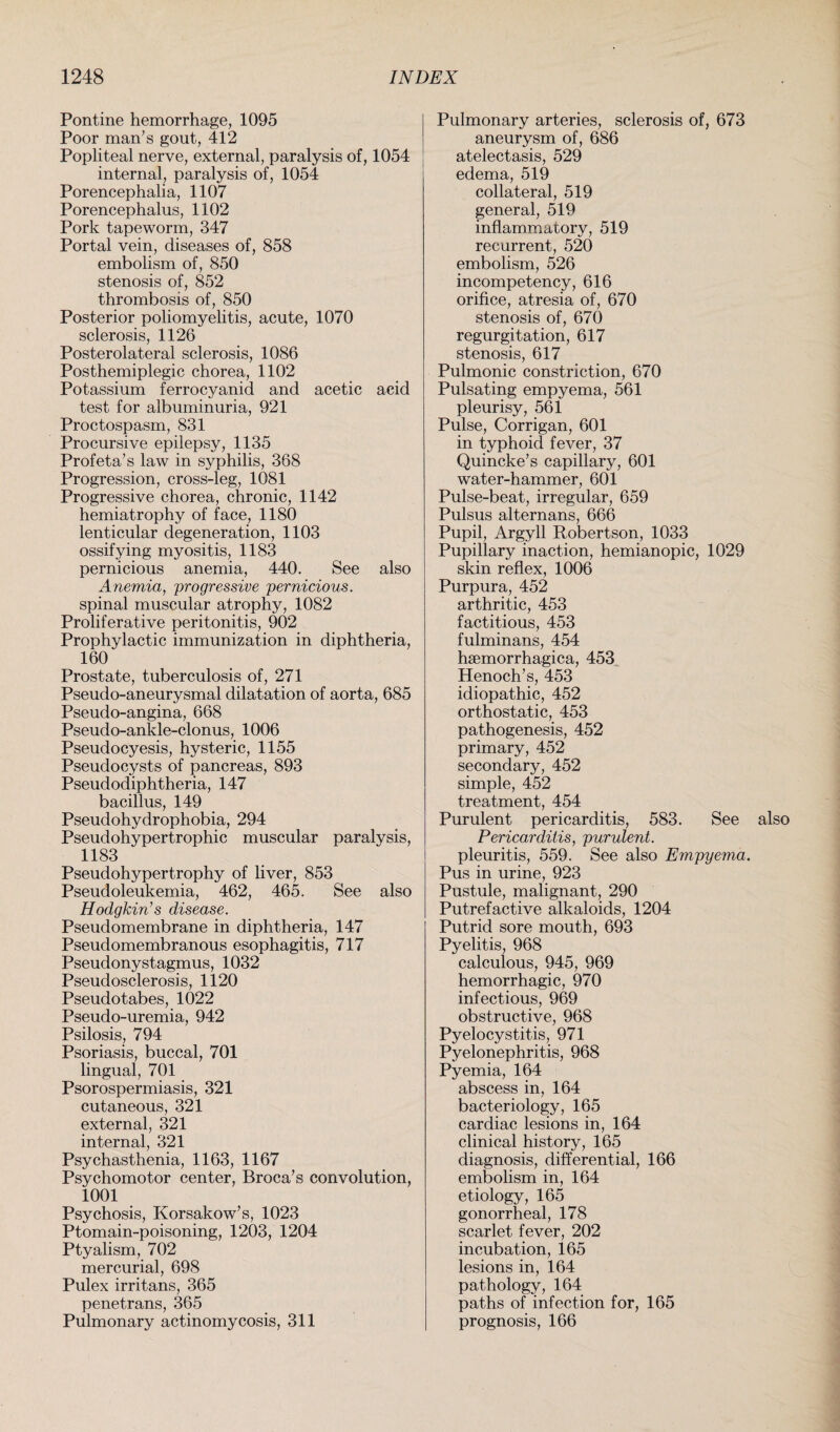 Pontine hemorrhage, 1095 Poor man’s gout, 412 Popliteal nerve, external, paralysis of, 1054 internal, paralysis of, 1054 Porencephalia, 1107 Porencephalus, 1102 Pork tapeworm, 347 Portal vein, diseases of, 858 embolism of, 850 stenosis of, 852 thrombosis of, 850 Posterior poliomyelitis, acute, 1070 sclerosis, 1126 Posterolateral sclerosis, 1086 Posthemiplegic chorea, 1102 Potassium ferrocyanid and acetic acid test for albuminuria, 921 Proctospasm, 831 Procursive epilepsy, 1135 Profeta’s law in syphilis, 368 Progression, cross-leg, 1081 Progressive chorea, chronic, 1142 hemiatrophy of face, 1180 lenticular degeneration, 1103 ossifying myositis, 1183 pernicious anemia, 440. See also Anemia, 'progressive pernicious. spinal muscular atrophy, 1082 Proliferative peritonitis, 902 Prophylactic immunization in diphtheria, 160 Prostate, tuberculosis of, 271 Pseudo-aneurysmal dilatation of aorta, 685 Pseudo-angina, 668 Pseudo-ankle-clonus, 1006 Pseudocyesis, hysteric, 1155 Pseudocysts of pancreas, 893 Pseudodiphtheria, 147 bacillus, 149 Pseudohydrophobia, 294 Pseudohypertrophic muscular paralysis, 1183 Pseudohypertrophy of liver, 853 Pseudoleukemia, 462, 465. See also Hodgkin’s disease. Pseudomembrane in diphtheria, 147 Pseudomembranous esophagitis, 717 Pseudonystagmus, 1032 Pseudosclerosis, 1120 Pseudotabes, 1022 Pseudo-uremia, 942 Psilosis, 794 Psoriasis, buccal, 701 lingual, 701 Psorospermiasis, 321 cutaneous, 321 external, 321 internal, 321 Psychasthenia, 1163, 1167 Psychomotor center, Broca’s convolution, 1001 Psychosis, Korsakow’s, 1023 Ptomain-poisoning, 1203, 1204 Ptyalism, 702 mercurial, 698 Pulex irritans, 365 penetrans, 365 Pulmonary actinomycosis, 311 Pulmonary arteries, sclerosis of, 673 aneurysm of, 686 atelectasis, 529 edema, 519 collateral, 519 general, 519 inflammatory, 519 recurrent, 520 embolism, 526 incompetency, 616 orifice, atresia of, 670 stenosis of, 670 regurgitation, 617 stenosis, 617 Pulmonic constriction, 670 Pulsating empyema, 561 pleurisy, 561 Pulse, Corrigan, 601 in typhoid fever, 37 Quincke’s capillary, 601 water-hammer, 601 Pulse-beat, irregular, 659 Pulsus alternans, 666 Pupil, Argyll Robertson, 1033 Pupillary inaction, hemianopic, 1029 skin reflex, 1006 Purpura, 452 arthritic, 453 factitious, 453 fulminans, 454 haemorrhagica, 453 Henoch’s, 453 idiopathic, 452 orthostatic, 453 pathogenesis, 452 primary, 452 secondary, 452 simple, 452 treatment, 454 Purulent pericarditis, 583. See also Pericarditis, purulent. pleuritis, 559. See also Empyema. Pus in urine, 923 Pustule, malignant, 290 Putrefactive alkaloids, 1204 Putrid sore mouth, 693 Pyelitis, 968 calculous, 945, 969 hemorrhagic, 970 infectious, 969 obstructive, 968 Pyelocystitis, 971 Pyelonephritis, 968 Pyemia, 164 abscess in, 164 bacteriology, 165 cardiac lesions in, 164 clinical history, 165 diagnosis, differential, 166 embolism in, 164 etiology, 165 gonorrheal, 178 scarlet fever, 202 incubation, 165 lesions in, 164 pathology, 164 paths of infection for, 165 prognosis, 166