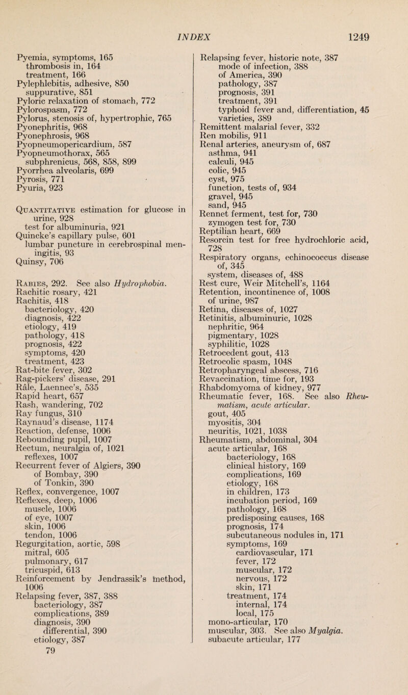 Pyemia, symptoms, 165 thrombosis in, 164 treatment, 166 Pylephlebitis, adhesive, 850 suppurative, 851 Pyloric relaxation of stomach, 772 Pylorospasm, 772 Pylorus, stenosis of, hypertrophic, 765 Pyonephritis, 968 Pyonephrosis, 968 Pyopneumopericardium, 587 Pyopneumothorax, 565 subphrenicus, 568, 858, 899 Pyorrhea alveolaris, 699 Pyrosis, 771 Pyuria, 923 Quantitative estimation for glucose in urine, 928 test for albuminuria, 921 Quincke’s capillary pulse, 601 lumbar puncture in cerebrospinal men¬ ingitis, 93 Quinsy, 706 Rabies, 292. See also Hydrophobia. Rachitic rosary, 421 Rachitis, 418 bacteriology, 420 diagnosis, 422 etiology, 419 pathology, 418 prognosis, 422 symptoms, 420 treatment, 423 Rat-bite fever, 302 Rag-pickers’ disease, 291 Rale, Laennec’s, 535 Rapid heart, 657 Rash, wandering, 702 Ray fungus, 310 Raynaud’s disease, 1174 Reaction, defense, 1006 Rebounding pupil, 1007 Rectum, neuralgia of, 1021 reflexes, 1007 Recurrent fever of Algiers, 390 of Bombay, 390 of Tonkin, 390 Reflex, convergence, 1007 Reflexes, deep, 1006 muscle, 1006 of eye, 1007 skin, 1006 tendon, 1006 Regurgitation, aortic, 598 mitral, 605 pulmonary, 617 tricuspid, 613 Reinforcement by Jendrassik’s tnethod, 1006 Relapsing fever, 387, 388 bacteriology, 387 complications, 389 diagnosis, 390 differential, 390 etiology, 387 79 Relapsing fever, historic note, 387 mode of infection, 388 of America, 390 pathology, 387 prognosis, 391 treatment, 391 typhoid fever and, differentiation, 45 varieties, 389 Remittent malarial fever, 332 Ren mobilis, 911 Renal arteries, aneurysm of, 687 asthma, 941 calculi, 945 colic, 945 cyst, 975 function, tests of, 934 gravel, 945 sand, 945 Rennet ferment, test for, 730 zymogen test for, 730 Reptilian heart, 669 Resorcin test for free hydrochloric acid, 728 Respiratory organs, echinococcus disease of, 345 system, diseases of, 488 Rest cure, Weir Mitchell’s, 1164 Retention, incontinence of, 1008 of urine, 987 Retina, diseases of, 1027 Retinitis, albuminuric, 1028 nephritic, 964 pigmentary, 1028 syphilitic, 1028 Retrocedent gout, 413 Retrocolic spasm, 1048 Retropharyngeal abscess, 716 Revaccination, time for, 193 Rhabdomyoma of kidney, 977 Rheumatic fever, 168. See also Rheu¬ matism, acute articular. gout, 405 myositis, 304 neuritis, 1021, 1038 Rheumatism, abdominal, 304 acute articular, 168 bacteriology, 168 clinical history, 169 complications, 169 etiology, 168 in children, 173 incubation period, 169 pathology, 168 predisposing causes, 168 prognosis, 174 subcutaneous nodules in, 171 symptoms, 169 cardiovascular, 171 fever, 172 muscular, 172 nervous, 172 skin, 171 treatment, 174 internal, 174 local, 175 mono-articular, 170 muscular, 303. See also Myalgia. subacute articular, 177