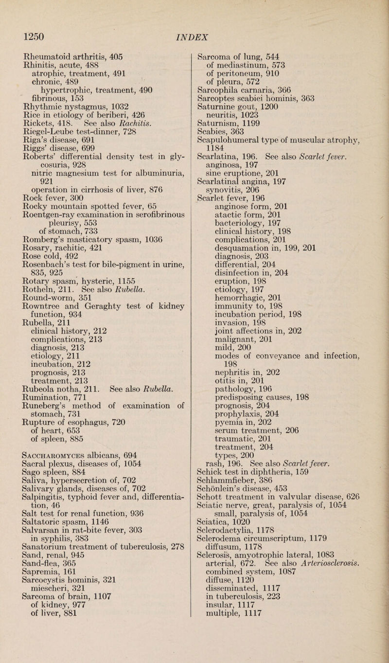 Rheumatoid arthritis, 405 Rhinitis, acute, 488 atrophic, treatment, 491 chronic, 489 hypertrophic, treatment, 490 fibrinous, 153 Rhythmic nystagmus, 1032 Rice in etiology of beriberi, 426 Rickets, 418. See also Rachitis. Riegel-Leube test-dinner, 728 Riga’s disease, 691 Riggs’ disease, 699 Roberts’ differential density test in gly¬ cosuria, 928 nitric magnesium test for albuminuria, 921 operation in cirrhosis of liver, 876 Rock fever, 300 Rocky mountain spotted fever, 65 Roentgen-ray examination in serofibrinous pleurisy, 553 of stomach, 733 Romberg’s masticatory spasm, 1036 Rosary, rachitic, 421 Rose cold, 492 Rosenbach’s test for bile-pigment in urine, 835, 925 Rotary spasm, hysteric, 1155 Rotheln, 211. See also Rubella. Round-worm, 351 Rowntree and Geraghty test of kidney function, 934 Rubella, 211 clinical history, 212 complications, 213 diagnosis, 213 etiology, 211 incubation, 212 prognosis, 213 treatment, 213 Rubeola notha, 211. See also Rubella. Rumination, 771 Runeberg’s method of examination of stomach, 731 Rupture of esophagus, 720 of heart, 653 of spleen, 885 Saccharomyces albicans, 694 Sacral plexus, diseases of, 1054 Sago spleen, 884 Saliva, hypersecretion of, 702 Salivary glands, diseases of, 702 Salpingitis, typhoid fever and, differentia¬ tion, 46 Salt test for renal function, 936 Saltatoric spasm, 1146 Salvarsan in rat-bite fever, 303 in syphilis, 383 Sanatorium treatment of tuberculosis, 278 Sand, renal, 945 Sand-flea, 365 Sapremia, 161 Sarcocystis hominis, 321 miescheri, 321 Sarcoma of brain, 1107 of kidney, 977 of liver, 881 Sarcoma of lung, 544 of mediastinum, 573 of peritoneum, 910 of pleura, 572 Sarcophila carnaria, 366 Sarcoptes scabiei hominis, 363 Saturnine gout, 1200 neuritis, 1023 Saturnism, 1199 Scabies, 363 Scapulohumeral type of muscular atrophy, 1184 Scarlatina, 196. See also Scarlet fever. anginosa, 197 sine eruptione, 201 Scarlatinal angina, 197 synovitis, 206 Scarlet fever, 196 anginose form, 201 atactic form, 201 bacteriology, 197 clinical history, 198 complications, 201 desquamation in, 199, 201 diagnosis, 203 differential, 204 disinfection in, 204 eruption, 198 etiology, 197 hemorrhagic, 201 immunity to, 198 incubation period, 198 invasion, 198 joint affections in, 202 malignant, 201 mild, 200 modes of conveyance and infection, 198 nephritis in, 202 otitis in, 201 pathology, 196 predisposing causes, 198 prognosis, 204 prophylaxis, 204 pyemia in, 202 serum treatment, 206 traumatic, 201 treatment, 204 types, 200 rash, 196. See also Scarlet fever. Schick test in diphtheria, 159 Schlammfieber, 386 Schonlein’s disease, 453 Schott treatment in valvular disease, 626 Sciatic nerve, great, paralysis of, 1054 small, paralysis of, 1054 Sciatica, 1020 Sclerodactylia, 1178 Sclerodema circumscriptum, 1179 diffusum, 1178 Sclerosis, amyotrophic lateral, 1083 arterial, 672. See also Arteriosclerosis. combined system, 1087 diffuse, 1120 disseminated, 1117 in tuberculosis, 223 insular, 1117 multiple, 1117