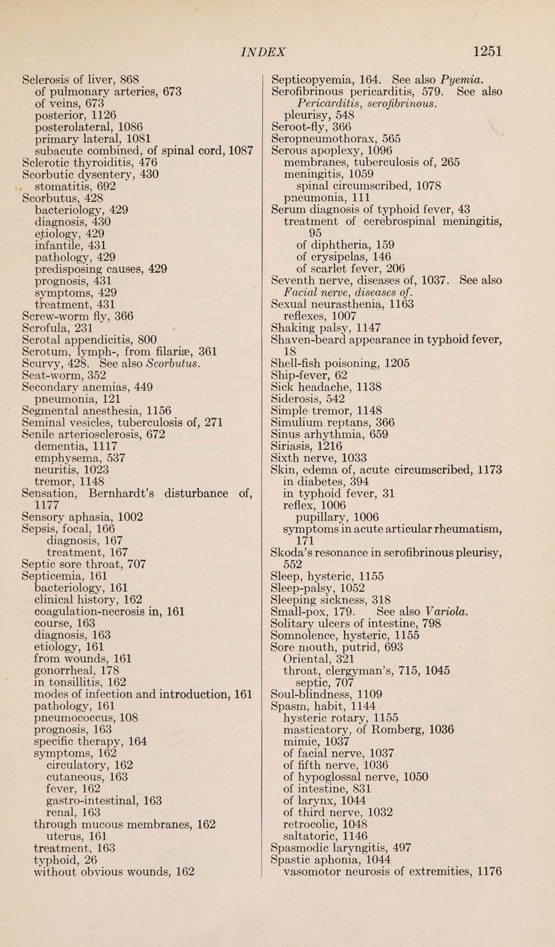 Sclerosis of liver, 868 of pulmonary arteries, 673 of veins, 673 posterior, 1126 posterolateral, 1086 primary lateral, 1081 subacute combined, of spinal cord, 1087 Sclerotic thyroiditis, 476 Scorbutic dysentery, 430 stomatitis, 692 Scorbutus, 428 bacteriology, 429 diagnosis, 430 e.tiology, 429 infantile, 431 pathology, 429 predisposing causes, 429 prognosis, 431 symptoms, 429 treatment, 431 Screw-worm fly, 366 Scrofula, 231 Scrotal appendicitis, 800 Scrotum, lymph-, from filarise, 361 Scurvy, 428. See also Scorbutus. Seat-worm, 352 Secondary anemias, 449 pneumonia, 121 Segmental anesthesia, 1156 Seminal vesicles, tuberculosis of, 271 Senile arteriosclerosis, 672 dementia, 1117 emphysema, 537 neuritis, 1023 tremor, 1148 Sensation, Bernhardt’s disturbance of, 1177 Sensory aphasia, 1002 Sepsis, focal, 166 diagnosis, 167 treatment, 167 Septic sore throat, 707 Septicemia, 161 bacteriology, 161 clinical history, 162 coagulation-necrosis in, 161 course, 163 diagnosis, 163 etiology, 161 from wounds, 161 gonorrheal, 178 in tonsillitis, 162 modes of infection and introduction, 161 pathology, 161 pneumococcus, 108 prognosis, 163 specific therapy, 164 symptoms, 162 circulatory, 162 cutaneous, 163 fever, 162 gastro-intestinal, 163 renal, 163 through mucous membranes, 162 uterus, 161 treatment, 163 typhoid, 26 without obvious wounds, 162 Septicopyemia, 164. See also Pyemia. Serofibrinous pericarditis, 579. See also Pericarditis, serofibrinous. pleurisy, 548 Seroot-fly, 366 Seropneumothorax, 565 Serous apoplexy, 1096 membranes, tuberculosis of, 265 meningitis, 1059 spinal circumscribed, 1078 pneumonia, 111 Serum diagnosis of typhoid fever, 43 treatment of cerebrospinal meningitis, 95 of diphtheria, 159 of erysipelas, 146 of scarlet fever, 206 Seventh nerve, diseases of, 1037. See also Facial nerve, diseases of. Sexual neurasthenia, 1163 reflexes, 1007 Shaking palsy, 1147 Shaven-beard appearance in typhoid fever, 18 Shell-fish poisoning, 1205 Ship-fever, 62 Sick headache, 1138 Siderosis, 542 Simple tremor, 1148 Simulium reptans, 366 Sinus arhythmia, 659 Siriasis, 1216 Sixth nerve, 1033 Skin, edema of, acute circumscribed, 1173 in diabetes, 394 in typhoid fever, 31 reflex, 1006 pupillary, 1006 symptoms in acute articular rheumatism, 171 Skoda’s resonance in serofibrinous pleurisy, 552 Sleep, hysteric, 1155 Sleep-palsy, 1052 Sleeping sickness, 318 Small-pox, 179. See also Variola. Solitary ulcers of intestine, 798 Somnolence, hysteric, 1155 Sore mouth, putrid, 693 Oriental, 321 throat, clergyman’s, 715, 1045 septic, 707 Soul-blindness, 1109 Spasm, habit, 1144 hysteric rotary, 1155 masticatory, of Romberg, 1036 mimic, 1037 of facial nerve, 1037 of fifth nerve, 1036 of hypoglossal nerve, 1050 of intestine, 831 of larynx, 1044 of third nerve, 1032 retrocolic, 1048 saltatoric, 1146 Spasmodic laryngitis, 497 Spastic aphonia, 1044 vasomotor neurosis of extremities, 1176