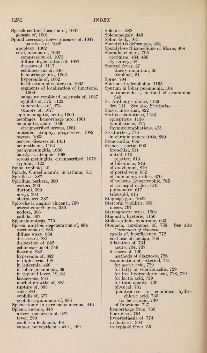 Speech centers, location of, 1001 genesis of, 1001 Spinal accessory nerve, diseases of, 1047 paralysis of, 1049 apoplexy, 1062 cord, anemia of, 1062 compression of, 1075 diffuse degeneration of, 1087 diseases of, 1117 echinococcus of, 346 hemorrhage into, 1062 hyperemia of, 1062 localization of centers in, 1005 segments of localization of functions, 1009 subacute combined, sclerosis of, 1087 syphilis of, 372, 1122 tuberculosis of, 273 tumors of, 1077 leptomeningitis, acute, 1060 meninges, hemorrhage into, 1061 meningitis, acute, 1060 circumscribed serous, 1061 muscular atrophy, progressive, 1082 myosis, 1033 nerves, diseases of, 1051 neurasthenia, 1163 pachymeningitis, 1056 paralysis, atrophic, 1066 serous meningitis, circumscribed, 1078 syphilis, 1122 Spine, typhoid, 40 Spirals, Curschmann’s, in asthma, 513 Spirilloses, 387 Spirillum berbera, 390 carteri, 390 duttoni, 390 novyi, 390 obermeieri, 387 Spirochseta anginse vincenti, 709 icterohemorrhagica, 386 nodosa, 386 pallida, 367 Splanchnoptosis, 779 Spleen, amyloid degeneration of, 884 carcinoma of, 885 diffuse waxy, 884 diseases of, 881 dislocation of, 882 echinococcus of, 346 floating, 882 hyperemia of, 882 in diphtheria, 148 in leukemia, 460 in lobar pneumonia, 99 in typhoid fever, 19, 34 lardaceous, 884 morbid growths of, 885 rupture of, 885 sago, 884 syphilis of, 377 syphilitic gummata of, 885 Splenectomy in pernicious anemia, 446 Splenic anemia, 448 artery, aneurysm of, 687 fever, 290 souffle in leukemia, 461 tumor, polycythemia with, 469 Splenitis, 882 Splenomegaly, 448 Splint-belly, 913 Spondylitis deformans, 408 Spondylose rhizomelique of Marie, 408 Sporadic cholera, 795 cretinism, 484, 486 dysentery, 68 Spotted fever, 87 Rocky mountain, 65 (typhus), 64 Sprue, 794 Spurious hydrophobia, 1155 Sputum in lobar pneumonia, 104 in tuberculosis, method of examining. 249 St. Anthony’s dance, 1139 fire, 141. See also Erysipelas. Stasis, intestinal, 822 Status eclampticus, 1133 epilepticus, 1136 lymphaticus, 475 thymicolymphaticus, 475 Steatorrhea, 776 in chronic pancreatitis, 889 Stenocardia, 666 Stenosis, aortic, 603 bronchial, 511 mitral, 610 relative, 613 of bile-ducts, 846 of duodenum, 819 of portal vein, 852 of pulmonary orifice, 670 of pylorus, hypertrophic, 765 of tricuspid orifice, 670 pulmonary, 617 tricuspid, 616 Steppage gait, 1022 Stercoral typhlitis, 808 ulcers, 797 Stereognostic sense, 1004 Stigmata, hysteric, 1156 Stokes-Adams syndrome, 663 Stomach, carcinoma of. 759. See also Carcinoma of stomach. cardia of, insufficiency, 772 cirrhosis of, benign, 766 dilatation of, 734 acute, 734, 737 diseases of, 726 methods of diagnosis, 726 examination of, external, 731 for acetic acid, 729 for fatty or volatile acids, 729 for free hydrochloric acid, 728, 729 for lactic acid, 729 for total acidity, 729 physical, 731 quantitative, for combined hydro¬ chloric acid, 730 for lactic acid, 730 of functions, 727 hemorrhage from, 766 hour-glass, 754 hyperesthesia of, 774 in diabetes, 394 in typhoid fever, 35