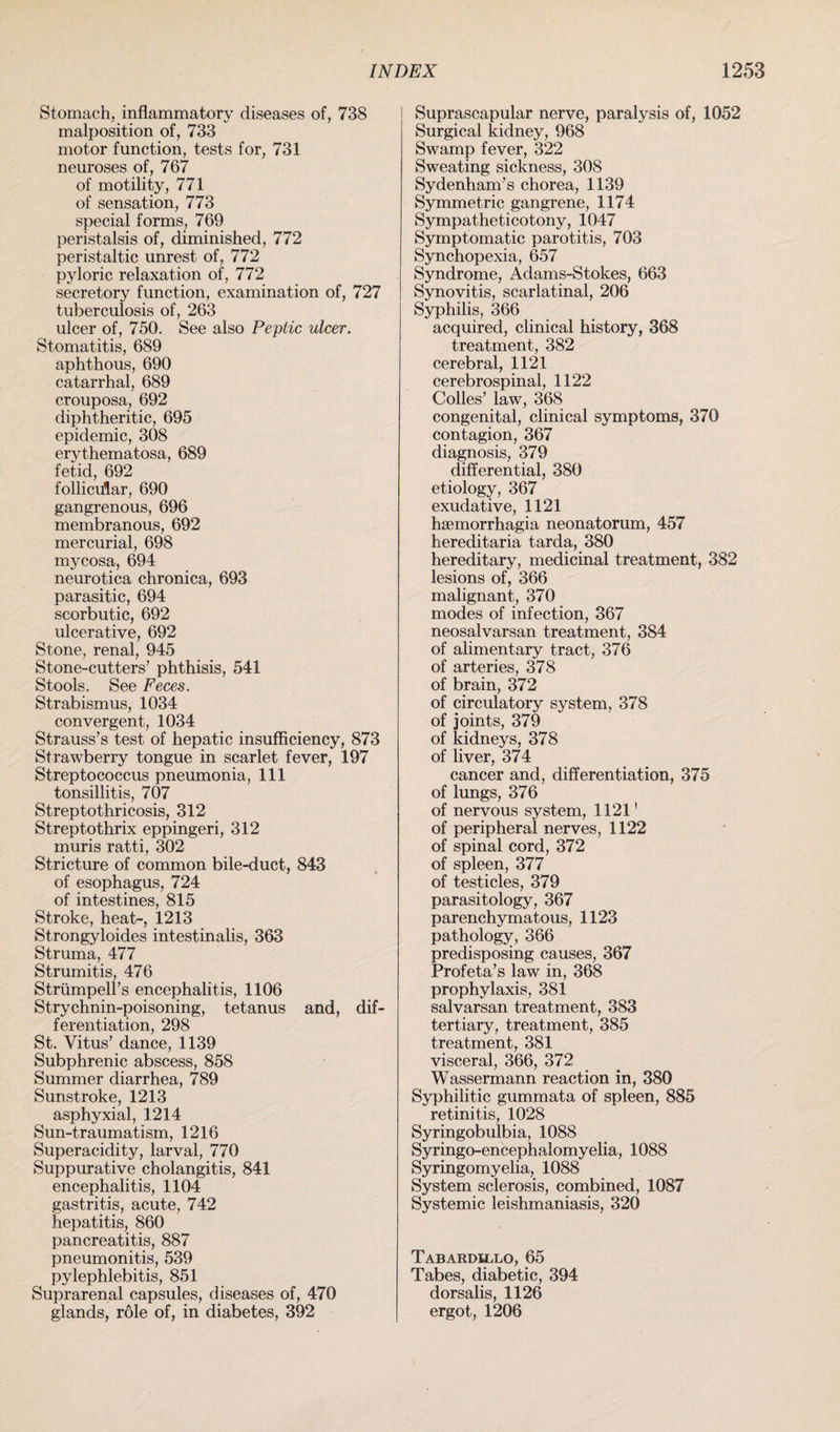 Stomach, inflammatory diseases of, 738 malposition of, 733 motor function, tests for, 731 neuroses of, 767 of motility, 771 of sensation, 773 special forms, 769 peristalsis of, diminished, 772 peristaltic unrest of, 772 pyloric relaxation of, 772 secretory function, examination of, 727 tuberculosis of, 263 ulcer of, 750. See also Peptic ulcer. Stomatitis, 689 aphthous, 690 catarrhal, 689 crouposa, 692 diphtheritic, 695 epidemic, 308 erythematosa, 689 fetid, 692 follicular, 690 gangrenous, 696 membranous, 692 mercurial, 698 mycosa, 694 neurotica chronica, 693 parasitic, 694 scorbutic, 692 ulcerative, 692 Stone, renal, 945 Stone-cutters’ phthisis, 541 Stools. See Feces. Strabismus, 1034 convergent, 1034 Strauss’s test of hepatic insufficiency, 873 Strawberry tongue in scarlet fever, 197 Streptococcus pneumonia, 111 tonsillitis, 707 Streptothricosis, 312 Streptothrix eppingeri, 312 muris ratti, 302 Stricture of common bile-duct, 843 of esophagus, 724 of intestines, 815 Stroke, heat-, 1213 Strongyloides intestinalis, 363 Struma, 477 Strumitis, 476 Strumpell’s encephalitis, 1106 Strychnin-poisoning, tetanus and, dif¬ ferentiation, 298 St. Vitus’ dance, 1139 Subphrenic abscess, 858 Summer diarrhea, 789 Sunstroke, 1213 asphyxial, 1214 Sun-traumatism, 1216 Superacidity, larval, 770 Suppurative cholangitis, 841 encephalitis, 1104 gastritis, acute, 742 hepatitis, 860 pancreatitis, 887 pneumonitis, 539 pylephlebitis, 851 Suprarenal capsules, diseases of, 470 glands, role of, in diabetes, 392 Suprascapular nerve, paralysis of, 1052 Surgical kidney, 968 Swamp fever, 322 Sweating sickness, 308 Sydenham’s chorea, 1139 Symmetric gangrene, 1174 Sympatheticotony, 1047 Symptomatic parotitis, 703 Synchopexia, 657 Syndrome, Adams-Stokes, 663 Synovitis, scarlatinal, 206 Syphilis, 366 acquired, clinical history, 368 treatment, 382 cerebral, 1121 cerebrospinal, 1122 Colles’ law, 368 congenital, clinical symptoms, 370 contagion, 367 diagnosis, 379 differential, 380 etiology, 367 exudative, 1121 hsemorrhagia neonatorum, 457 hereditaria tarda, 380 hereditary, medicinal treatment, 382 lesions of, 366 malignant, 370 modes of infection, 367 neosalvarsan treatment, 384 of alimentary tract, 376 of arteries, 378 of brain, 372 of circulatory system, 378 of joints, 379 of kidneys, 378 of liver, 374 cancer and, differentiation, 375 of lungs, 376 of nervous system, 1121' of peripheral nerves, 1122 of spinal cord, 372 of spleen, 377 of testicles, 379 parasitology, 367 parenchymatous, 1123 pathology, 366 predisposing causes, 367 Profeta’s law in, 368 prophylaxis, 381 salvarsan treatment, 383 tertiary, treatment, 385 treatment, 381 visceral, 366, 372 Wassermann reaction in, 380 Syphilitic gummata of spleen, 885 retinitis, 1028 Syringobulbia, 1088 Syringo-encephalomyelia, 1088 Syringomyelia, 1088 System sclerosis, combined, 1087 Systemic leishmaniasis, 320 Tabardillo, 65 Tabes, diabetic, 394 dorsalis, 1126 ergot, 1206