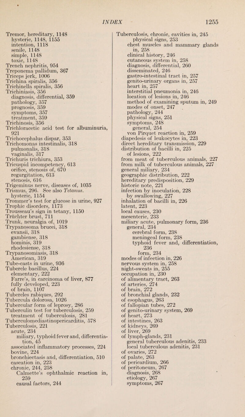 Tremor, hereditary, 1148 hysteric, 1148, 1155 intention, 1118 senile, 1148 simple, 1148 toxic, 1148 Trench nephritis, 954 Treponema pallidum, 367 Triceps jerk, 1006 Trichina spiralis, 356 Trichinella spiralis, 356 Trichinosis, 356 diagnosis, differential, 359 pathology, 357 prognosis, 359 symptoms, 357 treatment, 359 Trichinosis, 356 Trichloracetic acid test for albuminuria, 921 Trichocephalus dispar, 353 Trichomonas intestinalis, 318 pulmonalis, 318 vaginalis, 317 Trichuris trichiura, 353 Tricuspid incompetency, 613 orifice, stenosis of, 670 regurgitation, 613 stenosis, 616 Trigeminus nerve, diseases of, 1035 Trismus, 296. See also Tetanus. hysteric, 1154 Trommer’s test for glucose in urine, 927 Trophic disorders, 1173 Trousseau’s sign in tetany, 1150 Triichter brust, 711 Trunk, neuralgia of, 1019 Trypanosoma brucei, 318 evansii, 318 gambiense, 318 hominis, 319 rhodesiense, 318 Trypanosomiasis, 318 American, 319 Tube-casts in urine, 936 Tubercle bacillus, 224 elementary, 222 Farre’s, in carcinoma of liver, 877 fully developed, 223 of brain, 1107 Tubercles rabiques, 292 Tubercula dolorosa, 1026 Tubercular form of leprosy, 286 Tuberculin test for tuberculosis, 259 treatment of tuberculosis, 281 Tuberculomediastinopericarditis, 578 Tuberculosis, 221 acute, 234 miliary, typhoid fever and, differentia¬ tion, 45 associated inflammatory processes, 224 bovine, 224 bronchiectasis and, differentiation, 510 caseation in, 223 chronic, 244, 258 Calmette’s ophthalmic reaction in, 259 causal factors, 244 Tuberculosis, chronic, cavities in, 245 physical signs, 253 chest muscles and mammary glands in, 258 clinical history, 246 cutaneous system in, 258 diagnosis, differential, 260 disseminated, 246 gastro-intestinal tract in, 257 genito-urinary organs in, 257 heart in, 257 interstitial pneumonia in, 246 location of lesions in, 246 method of examining sputum in, 249 modes of onset, 247 pathology, 244 physical signs, 251 symptoms, 248 general, 254 von Pirquet reaction in, 259 diapedesis of leukocytes in, 223 direct hereditary transmission, 229 distribution of bacilli in, 225 of lesions, 222 from meat of tuberculous animals, 227 from milk of tuberculous animals, 227 general miliary, 234 geographic distribution, 222 hereditary predisposition, 229 historic note, 221 infection by inoculation, 228 by swallowing, 227 inhalation of bacilli in, 226 latent, 223 local causes, 230 mesenteric, 233 miliary acute, pulmonary form, 236 general, 234 cerebral form, 238 meningeal form, 238 typhoid fever and, differentiation, 236 form, 234 modes of infection in, 226 nervous system in, 258 night-sweats in, 255 occupation in, 230 of alimentary tract, 263 of arteries, 274 of brain, 272 of bronchial glands, 232 of esophagus, 263 of fallopian tubes, 272 of genito-urinary system, 269 of heart, 273 of intestines, 263 of kidneys, 269 of liver, 269 of lymph-glands, 231 general tuberculous adenitis, 233 local tuberculous adenitis, 231 of ovaries, 272 of palate, 263 of pericardium, 266 of peritoneum, 267 diagnosis, 268 etiology, 267 symptoms, 267