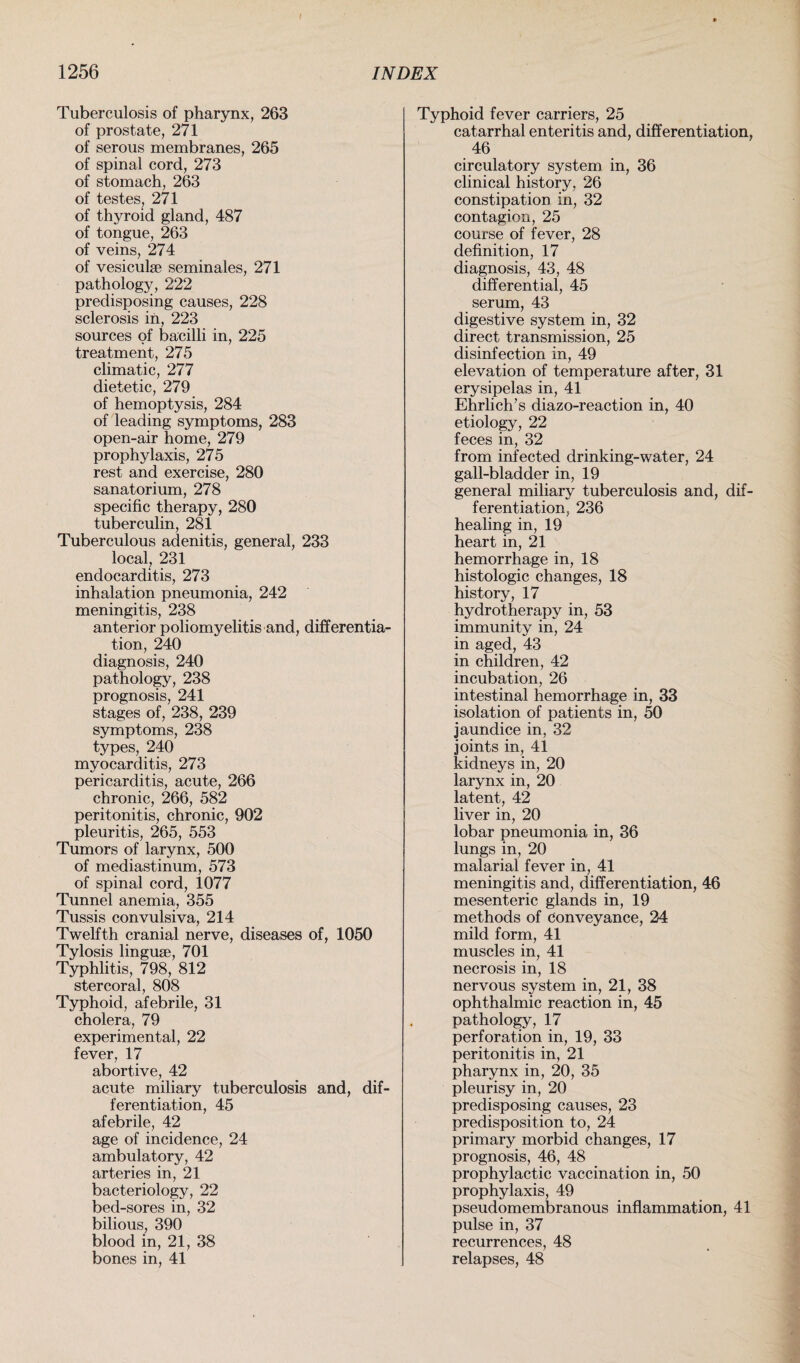 Tuberculosis of pharynx, 263 of prostate, 271 of serous membranes, 265 of spinal cord, 273 of stomach, 263 of testes, 271 of thyroid gland, 487 of tongue, 263 of veins, 274 of vesiculse seminales, 271 pathology, 222 predisposing causes, 228 sclerosis in, 223 sources of bacilli in, 225 treatment, 275 climatic, 277 dietetic, 279 of hemoptysis, 284 of leading symptoms, 283 open-air home, 279 prophylaxis, 275 rest and exercise, 280 sanatorium, 278 specific therapy, 280 tuberculin, 281 Tuberculous adenitis, general, 233 local, 231 endocarditis, 273 inhalation pneumonia, 242 meningitis, 238 anterior poliomyelitis and, differentia¬ tion, 240 diagnosis, 240 pathology, 238 prognosis, 241 stages of, 238, 239 symptoms, 238 types, 240 myocarditis, 273 pericarditis, acute, 266 chronic, 266, 582 peritonitis, chronic, 902 pleuritis, 265, 553 Tumors of larynx, 500 of mediastinum, 573 of spinal cord, 1077 Tunnel anemia, 355 Tussis convulsiva, 214 Twelfth cranial nerve, diseases of, 1050 Tylosis linguae, 701 Typhlitis, 798, 812 stercoral, 808 Typhoid, afebrile, 31 cholera, 79 experimental, 22 fever, 17 abortive, 42 acute miliary tuberculosis and, dif¬ ferentiation, 45 afebrile, 42 age of incidence, 24 ambulatory, 42 arteries in, 21 bacteriology, 22 bed-sores in, 32 bilious, 390 blood in, 21, 38 bones in, 41 Typhoid fever carriers, 25 catarrhal enteritis and, differentiation, 46 circulatory system in, 36 clinical history, 26 constipation in, 32 contagion, 25 course of fever, 28 definition, 17 diagnosis, 43, 48 differential, 45 serum, 43 digestive system in, 32 direct transmission, 25 disinfection in, 49 elevation of temperature after, 31 erysipelas in, 41 Ehrlich’s diazo-reaction in, 40 etiology, 22 feces in, 32 from infected drinking-water, 24 gall-bladder in, 19 general miliary tuberculosis and, dif¬ ferentiation, 236 healing in, 19 heart in, 21 hemorrhage in, 18 histologic changes, 18 history, 17 hydrotherapy in, 53 immunity in, 24 in aged, 43 in children, 42 incubation, 26 intestinal hemorrhage in, 33 isolation of patients in, 50 jaundice in, 32 joints in, 41 kidneys in, 20 larynx in, 20 latent, 42 liver in, 20 lobar pneumonia in, 36 lungs in, 20 malarial fever in, 41 meningitis and, differentiation, 46 mesenteric glands in, 19 methods of Conveyance, 24 mild form, 41 muscles in, 41 necrosis in, 18 nervous system in, 21, 38 ophthalmic reaction in, 45 pathology, 17 perforation in, 19, 33 peritonitis in, 21 pharynx in, 20, 35 pleurisy in, 20 predisposing causes, 23 predisposition to, 24 primary morbid changes, 17 prognosis, 46, 48 prophylactic vaccination in, 50 prophylaxis, 49 pseudomembranous inflammation, 41 pulse in, 37 recurrences, 48 relapses, 48